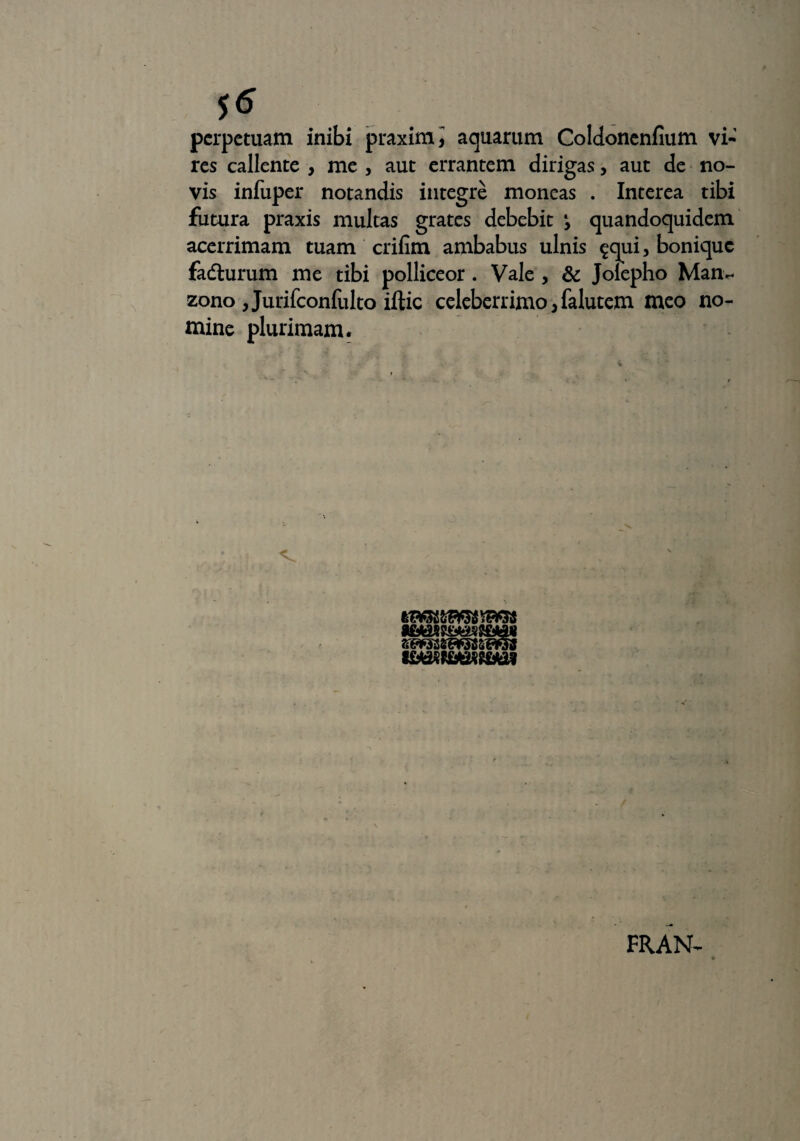 perpetuam inibi praximi aquarum Coldonenfium vi-’ res callente , me , aut errantem dirigas, aut de no¬ vis infuper notandis integre moneas . Interea tibi futura praxis multas grates debebit y quandoquidem acerrimam tuam crifim ambabus ulnis $qui, bonique fadhirum me tibi polliceor. Vale , & Jolepho Man- zono , Jurifconfulto iftic celeberrimo jfalutem meo no¬ mine plurimam. FRAN-