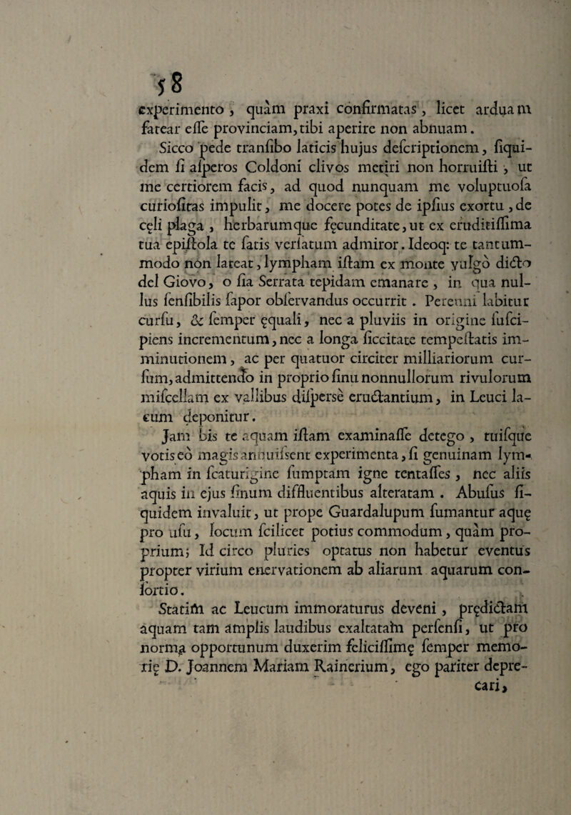 experimento , quam praxi confirmatas, licet ardua tn fatear efle pro vinciam, tibi aperire non abnuam. Sicco pede tranfibo laticis hujus defcriptionem, fiqui- dem fi alperos Coldoni clivos metiri non horruifti , ut me certiorem facis, ad quod nunquam me voluptuola curiofitas impulit, me docere potes de ipfius exortu ,de celi plaga , herbarumque fecunditate,ut ex eruditiflima tua epiliola te fatis veriatum admiror. Ideoq: te tantum¬ modo non lateat, lympham iftam ex monte yulgb di<fto delGiovo, o fia Serrata tepidam emanare , in qua nul¬ lus lenfibilis fapor obfervandus occurrit . Perenni labitut curfu, oc femper aquali, nec a pluviis in origine iufci- piens incrementum, nec a longa ficcitate tempeilatis im¬ minutionem , ac per quatuor circiter milliariorum cur¬ ium, admittendo in proprio finu nonnullorum rivulorum mifcellam ex vallibus difpcrse erugantium, in Leuci la¬ cum deponitur. Jam bis te aquam iflam examinafle detego , tuifque votiseb magisanouifsent experimenta,fi genuinam lym¬ pham in fcaturigine lumptam igne tentafles , nec aliis aquis in ejus finum diffluentibus alteratam . Abufixs fi- quidem invaluit, ut prope Guardalupum fumantur aqu£ pro ufu, locum fcilicet potius commodum, quam pro¬ prium; Idcirco pluries optatus non habetur eventus propter virium enervationem ab aliarum aquarum con- lortio. Statifti ac Leucum immoraturus deveni, prodictam aquam tam amplis laudibus exaltatahi perfenfi, ut piro norm^ opportunum duxerim felicifllmg femper memo- rig D. Joannem Mariam Rainerium, ego pariter depre¬ cari.