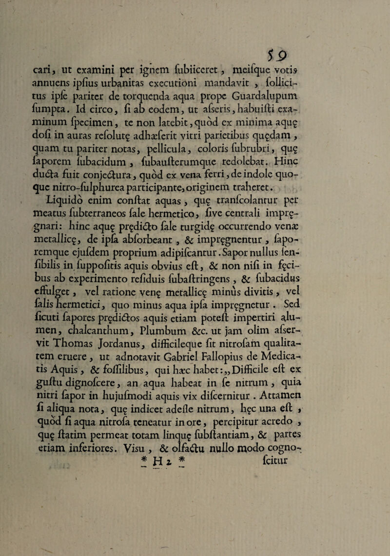 cari , ut examini per ignem fubiiccret , meifque votis annuens ipfius urbanitas executioni mandavit , iollici- tus ipfc pariter de torquenda aqua prope Guardalupum fumpta. Id circo, fi ab eodem, ut afseris, habuifti exa¬ minum fpecimen, te non latebit, quod ex minima aqu£ dofi in auras refolut£ adhafferit vitri parietibus quadam , quam tu pariter notas, pellicula, coloris fubrubri, qug faporem lubacidum , fubaufterumque redolebat. Hinc ducfta fuit conjedura , quod ex vena ferri, de indole quo¬ que nitro-fulphurea participante, originem traheret. Liquido enim confiat aquas , qug tranfcolantur per meatus fubterraneos fale hermetico, five centrali imprg- gnari: hinc aqu£ prgdi&o fale turgid? occurrendo vena: metallica, de ipfa abforbeant , &: impugnentur , fapo- remque ejufdem proprium adipifcantur. Sapor nullus len- fibilis in fuppofitis aquis obvius eft, &: non nili in faci¬ bus ab experimento refiduis fubaftringens , & fubacidus effulget, vel ratione ven£ metallica minus divitis , vel falis hermetici, quo minus aqua ipfa impugnetur . Sed ficuti fapores predi<fios aquis etiam poteft impertiri alu¬ men , chalcanthum, Plumbum &c. ut jam olim afser- vit Thomas Jordanus, difficileque fit nitrolatn qualita¬ tem eruere , ut adnotavit Gabriel Fallopius de Medica¬ tis Aquis , 8c foffilibus, qui hasc habet:,,Difficile eft ex guftu dignofcere, an aqua habeat in fe nitrum , quia nitri fapor in hujufmodi aquis vix difcernitur . Attamen fi aliqua nota, qu£ indicet adeile nitrum, h^c una eft , quod fi aqua nitrofa teneatur in ore, percipitur acredo , qu£ ftatim permeat totam linqu£ fubftantiam, & partes etiam inferiores. Visu , & olfadlu nullo modo cogno- # fcitur
