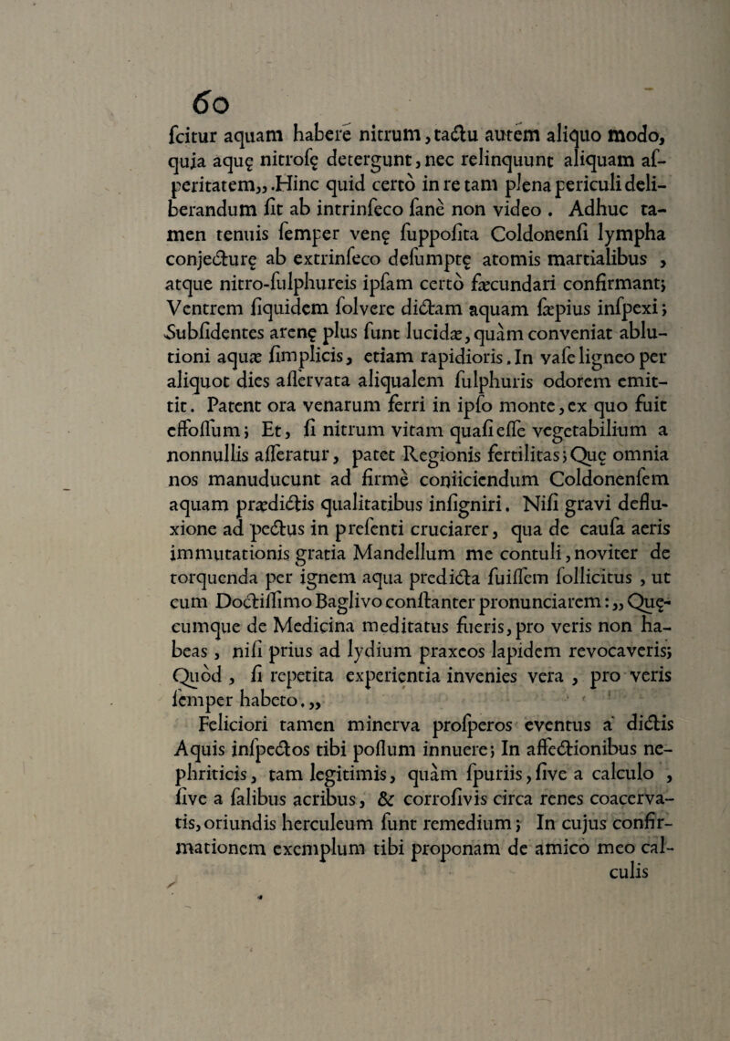 fcitur aquam habere nitrum , tadu autem aliquo modo, quia aqug nitrof^ detergunt,nec relinquunt aliquam af- peritatem,, .Hinc quid certo in re tam plena periculi deli¬ berandum fit ab intrinfeco fane non video . Adhuc ta¬ men tenuis femper veng fiippofita Coldonenfi lympha conjedure ab extrinfeco delumptg atomis martialibus , atque nitro-fulphureis ipfam certo fecundari confirmant) Ventrem fiquidem folvere didam aquam fepius infpexi; ^Sublidentes arene plus funt lucida, quam conveniat ablu¬ tioni aquae fimplicis, etiam rapidioris. In vafe ligneo per aliquot dies aflervata aliqualem fulphuris odorem emit¬ tit . Patent ora venarum ferri in ipfo monte, ex quo fuit cffofium; Et, fi nitrum vitam quali effe vegetabilium a nonnullis afferatur, patet Regionis fertilitas;Quc omnia nos manuducunt ad firme conficiendum Coldonenfem aquam praedidis qualitatibus infigniri. Nifi gravi deflu¬ xione ad pedus in prefenti cruciarer, qua de caufa aeris immutationis gratia Mandellum me contuli,noviter de torquenda per ignem aqua predida fuiffem follicitus , ut cum Dodiflimo Baglivo conltanter pronunciarem: „ Qua¬ cumque de Medicina meditatus fueris,pro veris non ha¬ beas , nifi prius ad lydium praxcos lapidem revocaveris; Quod, fi repetita experientia invenies vera, pro veris femper habeto, „ Feliciori tamen minerva prolperos eventus a didis Aquis infpedos tibi poflum innuere; In affedionibus ne¬ phriticis , tam legitimis, quam fpuriis, five a calculo , five a falibus acribus, & corrofivis circa renes coacerva- tis^riundis herculeum funt remedium; In cujus confir¬ mationem exemplum tibi proponam de amico meo cal¬ culis