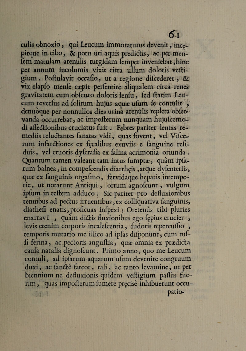culis obnoxio , qui Lcucuin immoraturus devenit , inc<£- pitque in cibo, & potu uti aquis predi&is, ac per men~ fem matulam arenulis turgidam (emper inveniebat,hinc per annum incolumis vixit citra ullum doloris vefti- gium. Poftulavit occafio, ut a regione difcederet, &: vix elapfo menfe expit perlentire aliqualem circa renes gravitatem cum obfcuro doloris lenfu, fed ftatim Leu- cum reverfus ad folitum hujus aqua? ufum to contulit > denuoque per nonnullos dies urina arenulis repleta obfci> vanda occurrebat, ac impofterum nunquam hujufcemo- di afleCHonibus cruciatus fuit. Febres pariter lentas re¬ mediis reluctantes fanatas vidi, quas fovent, vel Vifce- rum infanftiones ex focalibus exuviis c fanguine refi- duis, vel cruoris dyferafia ex lalina acrimonia oriunda . Quantum tamen valeant tam intus fumpta?, quam ipfa- rum balnea, in compefeendis diarrh^is, atque dyfenteriis, qua? ex fanguinis orgafmo, fervidaque hepatis intempe¬ rie , ut notarunt Antiqui, ortum agnofcunt , vulgum ipfum in teftem adduco . Sic pariter pro defluxionibus tenuibus ad pedtus irruentibus, ex colliquativa fanguinis, diathefi enatis,proficuas infpexi \ Oreteniis tibi pluries enarravi , quam diCtis fluxionibus ego f^pius crucier , levis etenim corporis incaleicentia, lu doris repercuflio , temporis mutatio me illico ad ipfas difponunt? cum tuf- fi ferina, ac peCtoris anguftia, qua? omnia ex pra?di&a caufa natalia dignofeunt. Primo anno, quo me Leucum contuli, ad iplarum aquarum ulum devenire congruum duxi, ac fanCte fateor, tali, ac tanto levamine, ut per biennium ne defluxionis quidem veftigium paflus fue¬ rim , quas impofterum fu mere prccise inhibuerunt occu¬ patio-