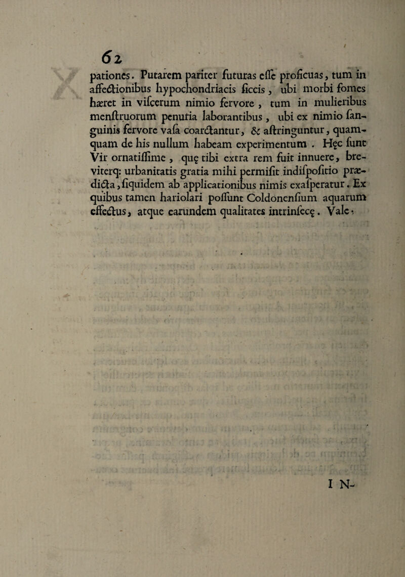 6z pationcs. Putarem pariter futuras efle proficuas, tum in affedionibus hypochondriacis ficcis, ubi morbi fomes haeret in vifcerum nimio fervore , tum in mulieribus menftruorum penutia laborantibus, ubi ex nimio fan- guinis fervore vafa coardantur, dc aftringuntur, quam¬ quam de his nullum habeam experimentum . H$c funt Vir ornatiifime , qu? tibi extra rem fuit innuere , bre- viterq; urbanitatis gratia mihi permifit indifpofitio prae- dida,fiquidem ab applicationibus nimis exaiperatur. Ex quibus tamen hariolari poliunt Coldonenfium aquarum efFedus, atque earundem qualitates intrinfec$. Vale-, #
