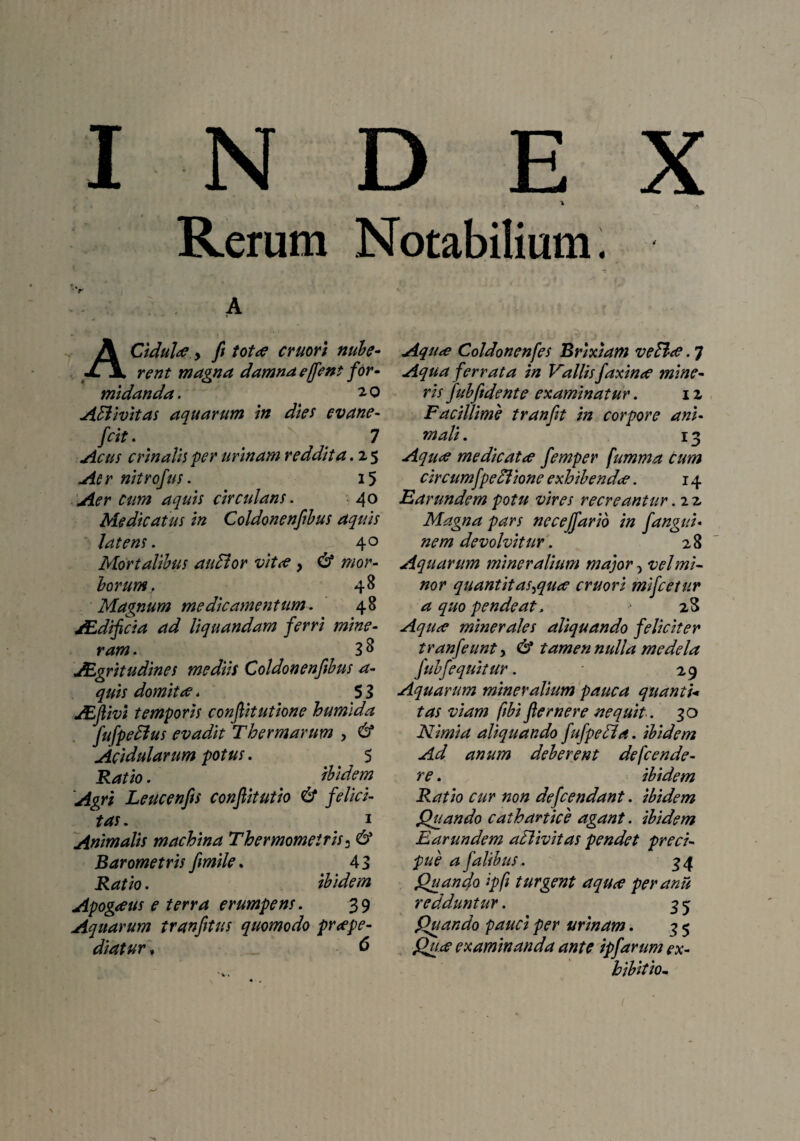 % Rerum Notabilium. A A Cidultf y fi tot te eruori nube¬ rent magna damna effient for- midanda. 2,0 ASUvitas aquarum in dies evane- frit. t N 7 Acus crinalis per urinam reddita. 2 5 An nitrofus. 15 Aer cum aquis circulans. 40 Medicatus in Coldonenfibus aquis latens. 40 Mortalibus audior vitte } & mor¬ borum. 48 Magnum medicamentum. 48 /Edifcia ad liquandam ferri mine- ram. 3 8 JEgritudines mediis Coldonenfibus a- quis domitae. 5 3 JEftivi temporis confiitutione humida fiufpedlus evadit Thermarum , & Acidularum potus. 5 Ratio. ibidem Agri Leucenfis confiitutio & felici¬ tas. 1 Animalis machina Thermomeiris* & Barometris fimile, 43 Ratio. ibidem Apogeeus e terra erumpens. 39 Aquarum tranfitus quomodo praepe¬ diatur , 6 Aqu<e Coldonenfes Brixiam vedite. 7 Aqua ferrata in Vallisfaxinte mine¬ ris fubfidente examinatur. 12 Facillime tranfit in corpore ani¬ mali . 13 Aqu<e medicatte femper fumma cum circumfpedlione exhibendee. 14 Far undem potu vires recreantur. 2 2 Magna pars necejfarib in fangui- nem devolvitur. 28 Aquarum mineralium major, vel mi¬ nor quantitas^qute cruori mifcetur a quo pende at. > 28 Aqute minerales aliquando feliciter tranfeunt, det tamen nulla medela fubfequitur. * 29 Aquarum mineralium pauca quanti* tas viam fibi fler ner e nequit.. 30 Nimia aliquando fufpedla. ibidem Ad anum deberent defende¬ re . ibidem Ratio cur non defeendant. ibidem Quando cathanice agant. ibidem Earundem atlivitas pendet preci- pue a falihus. 34 Quanfo ipfi turgent aqute per anu redduntur. 3 3 Quando pauci per urinam. 3 5 Qute examinanda ante ipfarum ex¬ hibitio..