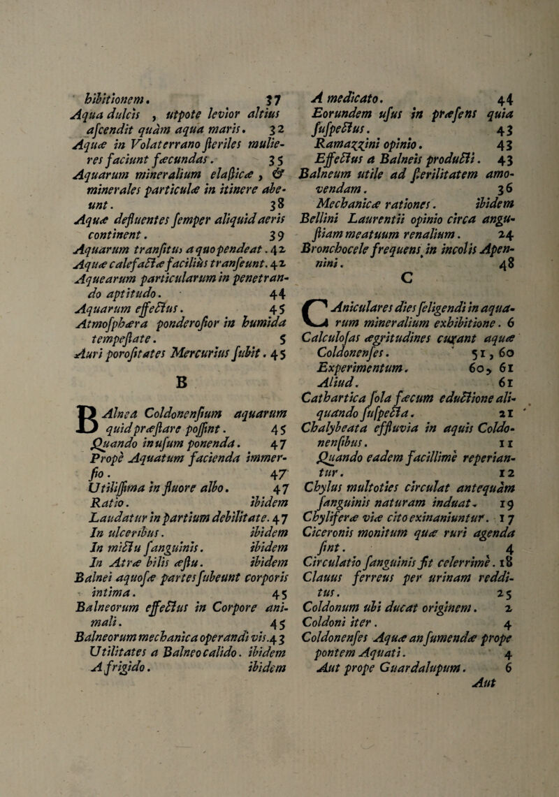 bibit tonem. f 7 Aqua dulcis , utpote levior altius afcendit quam aqua maris. 3 2 Aqua in Volaterrano Jleriles mulie¬ res faciunt facundas. 35 Aquarum mineralium elafiica , & minerales particula in itinere abe¬ unt . 3 8 Aqua defluentes femper aliquid aeris continent. 3 9 Aquarum tranfltU) aquopendeat .42 Aqua calefacta facilius tranfeunt. 42 Aquearum particularum in penetran¬ do aptltudo. 44 Aquarum effetius. 4 $ Atmofpbara ponderoftor in bumida tempeflate. 5 Auri porofitates Mercurius fubit. 45 B B Alnea Coldonenflum aquarum quidpraflare pojfmt. 4 5 Quando in ufum ponenda. 4 7 Prope Aquatum facienda immer- fio . # 47 Utilijflma In fluore albo. 4 7 . ibidem Laudatur In partium debilitate. 4 7 /» ulceribus. ibidem In mitlu fanguinis. ibidem In Atra bilis aftu. ibidem Balnei aquofa partesfubeunt corporis •. intima. 45 Balneorum effetius in Corpore ani¬ mali . 4 5 Balneorum mechanica operandi vis.4 3 Utilitates a Balneo calido. ibidem A frigido. ibidem A medicato. 44 Eorundem ufus in prafens quia fufpellus. • 43 Ramaggni opinio. 4 3 Effetius a Balneis produtli. 43 Balneum utile ad flerilitatem amo¬ vendam . 3 6 Mechanica rationes. ibidem Bellini Laurentii opinio circa angu- fliam meatuum renalium. 24 Broncbocele frequens in incolis Apen- nini. _ 48 C CAniculares dies feligendi in aqua¬ rum mineralium exhibitione. 6 Calculofas aegritudines cubant aqua Coldonenfes. 51, 60 Experimentum. 6o y 61 Aliud. 61 Cathartica folafacum e ductione ali¬ quando fufpetla. 21 Chalybeata effluvia in aquis Coldo- nenfibus. 11 Quando eadem facillime reperian- tur. 12 Chylus multoties circulat antequam f anguinis naturam induat„ 19 Chylifera via cito exinaniuntur. I 7 Ciceronis monitum qua ruri agenda fint. 4 Circulatio f anguinis jit celerrime. 18 Clauus ferreus per urinam reddi¬ tus . 2 5 Coldonum ubi ducat originem. 2 Coldoni iter. 4 Coldonenfes Aqua an fumenda prope pontem Aquati. 4 Aut prope Cuardahpum. 6 Aut