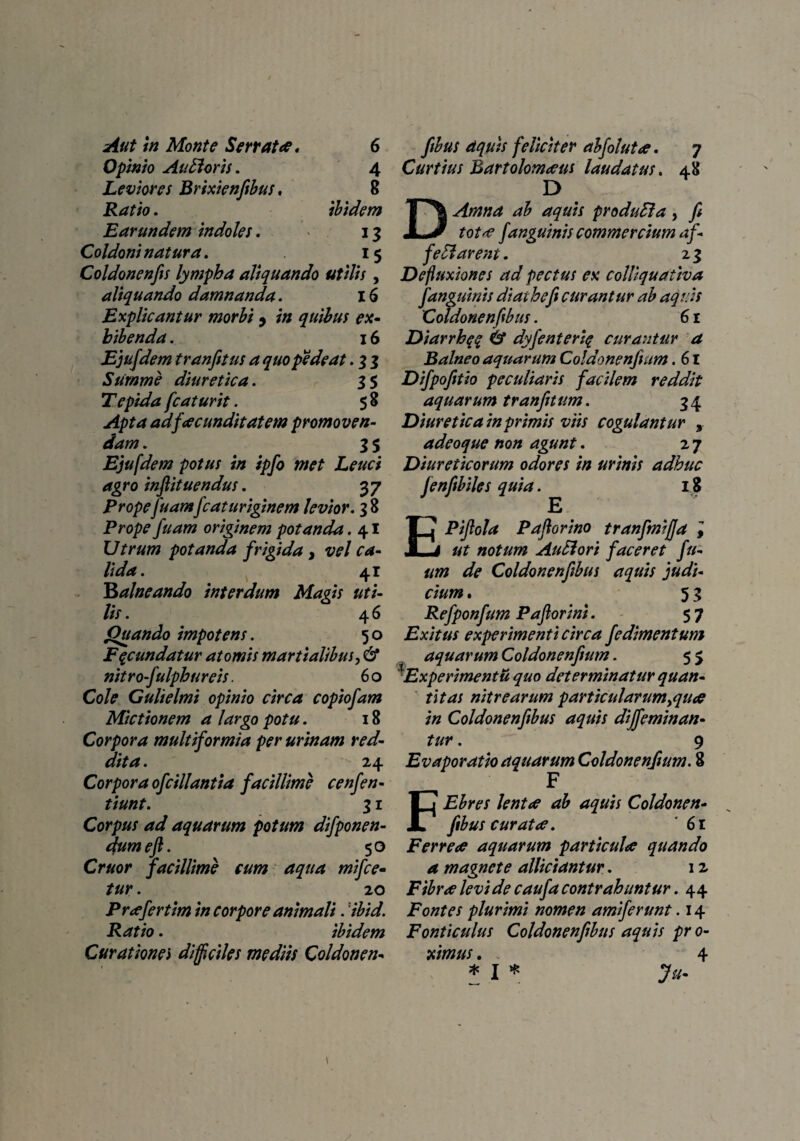 Opinio Audoris. Leviores Brixienfibus. Ratio. Earundem indoles. Coldoni natura. 4 8 ibidem 13 15 Coldonenfis lympha aliquando utilis , aliquando damnanda. 16 Explicantur morbi 9 in quibus ex¬ hibenda . 16 Ejufdem tranfitus a quo pede at. 3 3 Summe diuretica. 3 5 Tepida fc at urit. 5 8 Apta ad facunditatem promoven¬ dam . 3 5 Ejufdem potus in ipfo met Leuci agro inftituendus. 37 Propefuamfcat uriginem levior. 38 Prope fuam originem potanda. 4I Utrum potanda frigida 3 vel ca¬ lida. 41 Balneando interdum Magis uti¬ lis . 4 6 Quando impotens. 50 Fecundatur atomis martialibus, & nitrofulphureis. 6 o Cole Gulielmi opinio circa copiofam Mictionem a largo potu. 18 Corpora multiformia per urinam red¬ dita . 24 Corpora ofcillantia facillime cenfen- tiunt. 31 Corpus ad aquarum potum difponen- dum eft. 50 Cruor facillime eum aqua mifce- tur. 20 Pr^fertim in corpore animali. 'ibid. Ratio. ibidem Curationei difficiles mediis Coldonen- Curtius Bartolomeeus laudatus. 48 D DArnna ab aquis produEla, fi tot*e Janguinis commercium af- fe Id arent. 2 3 Defluxiones ad pectus ex colliquativa f anguinis diathefi curantur ab aquis Coldonenflbus. 61 Diarrhqe & dyfenteriq curantur a Balneo aquarum Coldonenfium. 61 Difpofitio peculiaris facilem reddit aquarum tranfitum. 3 4 Diuretica in primis viis cogulantur , adeoque non agunt. 2 7 Diureticorum odores in urinis adhuc fenfibiles quia. 18 EPijlola Paflorino tranfmifja , ut notum Audi ori faceret fu- um de Coldonenflbus aquis judi¬ cium . 5 3 Refponfum Pafiorini. 57 Exitus experimenti circa fedimentum aquar um Coldonenfium. 55 \Experimentu quo determinatur quan¬ titas nitrearum particularum >quce in Coldonenflbus aquis dijfeminan- tur. 9 Evaporatio aquarum Coldonenfium. 8 F FEbres lentae ab aquis Coldonen- fibus curata. ' 61 Ferreee aquarum particula quando a magnete allidantur. 12 Fibree levi de caufa contrahuntur. 44 Fontes plurimi nomen amiferunt. 14 Fonticulus Coldonenflbus aquis pro¬ ximus . 4 * I * fu-