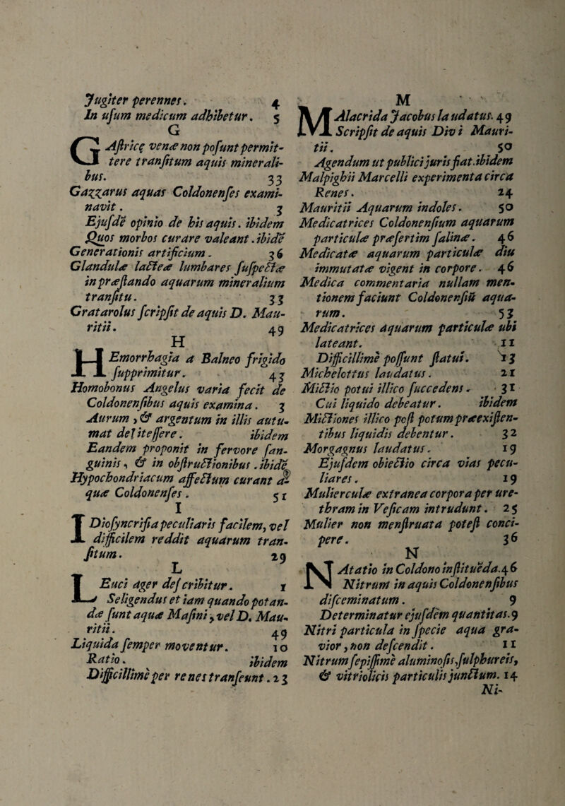 ln ufum medicum adhibetur. 5 G GAfiric$ venae non pofunt permit¬ tere tranfitum aquis miner ali- bus. 33 Gamarus aquas Coldonenfes exami¬ navit . 3 Ejufde opinio de his aquis. ibidem Quos morbos curare valeant. ibide Generationis artificium. 3 £ Glandula laEiea lumbares fufpeflae inprafiando aquarum mineralium tranfitu. - 33 Gratar olus fcripfit de aquis D. Mau- ritii. 4 g H HEmorrhagia a Balneo frigido fupprimitur, 43 Homobonus Angelus varia fecit de Coldonenfibus aquis examina. 3 Aurum , 6* argentum in illis autu¬ mat defit e fer e. ibidem Eandem proponit in fervore fan¬ guinis ^ & i» obflruElionibus . ibide Hypochondriacum affefium curant a- qu<e Coldonenfes . 5 r IDiofyncrifia peculiaris facilem, vel difficilem reddit aquarum tran¬ fitum. 2g LL ager dejcribitur. r Seligendus et iam quando potan¬ da? funt aqua Ma fini ^ vel D. Mau- ritii. 49 Liquida femper moventur. 10 Ratio . * ^ ibidem Difficillime per renes tranfeunt. 21 /f Alacridajacobuslaudatus. 49 JLVX Scripfit de aquis Div i Mauri- tii. _ S° Agendum ut publici juris fiat, ibidem Malpighii Marcelli experimenta circa Renes. 14 Mauri tii Aquarum indoles. 50 Medicatrices Coldonenfium aquarum particulae praefert im falinae. 46 Medicatae aquarum particulae diu immutatae vigent in corpore. 46 Medica commentaria nullam men¬ tionem faciunt Coldonenfiu aqua¬ rum . 5 3 Medicatrices aquarum particulae ubi lateant. n Difficillime pofunt fiatut. 13 Michelottus laudatus. 21 MiBio potui illico fuccedens. 31 Cui liquido debeatur. ibidem Miditones illico pcfi potum praexifien- tibus liquidis debentur. 3 2 Morgagnus laudatus. 19 Ejufdem obieSiio circa vias pecu¬ liares . 19 Mulierculae extranea corpora per ure¬ thram in Veficam intrudunt. 2 5 Mulier non menfiruata pofefi conci¬ pere. 36 N NAtatio in Coldonowfiitueda.4.6 Nitrum in aquis Coldonenfibus difceminatum. 9 Determinatur ejufdem quantitas. 9 Nitri particula in fpecie aqua gra¬ vior , non defcendit. 11 Nitrumfepijffime aluminofisfulphureis, & vitrioUcii particulis juntlum. 14 Ni-