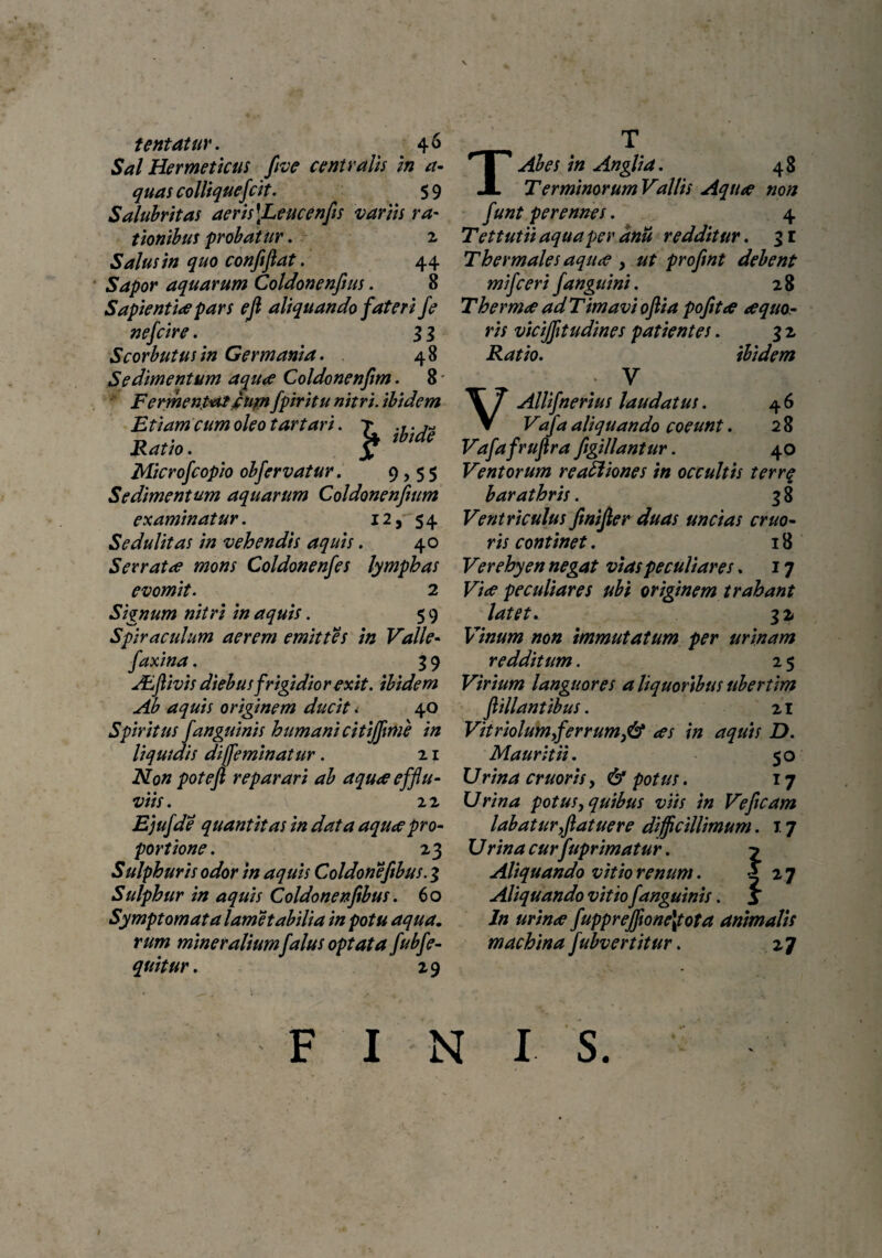tentatur. 46 Sal Hermeticus flve centralis in a- quas colliquefcit. 5 9 Salubritas aeris\Leucenfis variis ra- tionibus probatur. 2 Salus in quo confijlat. 44 Sapor aquarum Coldonenflus. 8 Sapienti* pars eji aliquando fateri fe nefcire. 3 3 Scorbutusin Germania. 48 Sedimentum aqu* Coldonenfm. 8 Fermentat fum fpiritu nitri, ibidem Etiam cum oleo tartari. T .y.j* Ratio. y Microfcopio obfervatur. 9,55 Sedimentum aquarum Coldonenfium examinatur. 12, 54 Sedulitas in vehendis aquis. 40 Serrat* mons Coldonenfes lymphas evomit. 2 Signum nitri in aquis. 5 9 Spiraculum aerem emittes in Valle- fax/na. 3 9 JEfiivis diebus frigidior exit, ibidem Ab aquis originem ducit < 40 Spiritus fanguinis humani citijflme in liquidis dijfeminatur. 21 Non potefl reparari ab aqu* efflu¬ viis . 2 2 Ejufde quantitas in data aqu* pro¬ portione. 23 Sulphuris odor in aquis Coldonefibus. 3 Sulphur in aquis Coldonenfibus. 60 Symptomata lametabilia in potu aqua. rum mineraliumfalus optata fubfe- quitur. 29 T TAbes in Anglia. 48 Terminorum Vallis Aqu* non funt perennes. 4 Tettutii aqua per anii redditur. 3 r Thermales aqu* y ut proflnt debent mifceri f anguini. 28 Therm* ad Timavi oftia pofit* *quo- ris vicijfltudines patientes. 3 2 Ratio. ibidem : v VAllifnerius laudatus. 4 6 Vafa aliquando coeunt. 2 8 Vafafruftra figillantur. 40 Ventorum re asiones in occultis terrq barathris. 3 8 Ventriculus finifter duas uncias eruo- ris continet. 18 Verehyen negat vias peculiares. 17 Vi* peculiares ubi originem trahant latet. 32 Vinum non immutatum per urinam redditum. 2 5 Virium languores a liquoribus ubertim ft illant ibus. 21 Vitriolumflerrum}& *s in aquis D. Mauritii. 50 U rina eruor is, & potus. 17 Urina potus, quibus viis in Ve fleam labaturflatuere difficillimum. 17 U rina curfuprim at ur. y Aliquando vitio renum. X 27 Aliquando vitio f anguinis. S ln urin* fuppreffione\tota animalis machina fubvertitur. 2 ^ F I N I S.