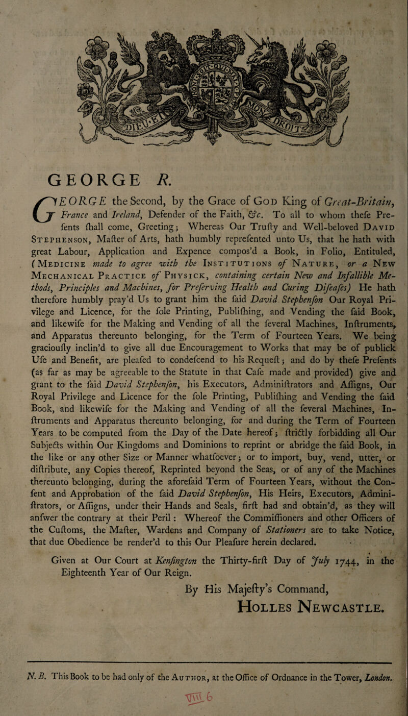 GEORGE R. S^fEORGE the Second, by the Grace of God King of Great-Rritain, f If France and Ireland, Defender of the Faith, &c. To all to whom thefe Pre- fents fhall come, Greetingj Whereas Our Trutty and Well-beloved David Stephenson, Matter of Arts, hath humbly reprefented unto Us, that he hath with great Labour, Application and Expence compos’d a Book, in Folio, Entituled, (Medicine made to agree with the Institutions of Nature, or a New Mechanical Practice of Physick, containing certain New and Infallible Me¬ thods , Principles and Machines, for Preferving Health and Curing Difeafes) He hath therefore humbly pray’d Us to grant him the faid David Stephenfon Our Royal Pri¬ vilege and Licence, for the foie Printing, Publifhing, and Vending the faid Book, and like wife for the Making and Vending of all the feveral Machines, Inftruments, and Apparatus thereunto belonging, for the Term of Fourteen Years. We being gracioufly inclin’d to give all due Encouragement to Works that may be of publick Ufe and Benefit, are pleafed to condefcend to his Requeft; and do by thefe Prefents (as far as may be agreeable to the Statute in that Cafe made and provided) give and grant to the faid David Stephenfon, his Executors, Adminiftrators and Affigns, Our Royal Privilege and Licence for the foie Printing, Publifhing and Vending the faid Book, and like wife for the Making and Vending of all the feveral Machines, In¬ ftruments and Apparatus thereunto belonging, for and during the Term of Fourteen Years to be computed from the Day of the Date hereof; ftriddy forbidding all Our Subjects within Our Kingdoms and Dominions to reprint or abridge the faid Book, in the like or any other Size or Manner whatfoever; or to import, buy, vend, utter, or dittribute, any Copies thereof, Reprinted beyond the Seas, or of any of the Machines thereunto belonging, during the aforefaid Term of Fourteen Years, without the Con- fent and Approbation of the faid David Stephenfon, His Heirs, Executors, Admini- flrators, or Affigns, under their Hands and Seals, firtt: had and obtain’d, as they will anfwer the contrary at their Peril: Whereof the Commiffioners and other Officers of the Cuttoms, the Matter, Wardens and Company of Stationers are to take Notice, that due Obedience be render’d to this Our Pleafure herein declared. « Given at Our Court at Kenjington the Thirty-firffc Day of July 1744, in the Eighteenth Year of Our Reign. By His Majefty’s Command, Holles Newcastle. ‘ v ‘ ' * ,, N. B. This Book to be had only of the Au t hor, at the Office of Ordnance in the Tower, London. G> ~