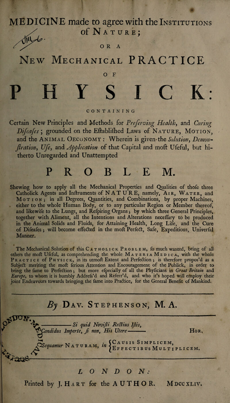 fm?. ■' * • ■ . £ MEDICINE made to agree with the Institutions of Nature; ora i New Mechanical PRACTICE O F P H Y S I CONTAINING Certain New Principles and Methods for Preserving Health, and Curing Difeafes; grounded on the Eftablifhed Laws of Nature, Motion, and the Animal Oecunomy : Wherein is given-the Solution, Demon- fir ation, Ufe> and Application of that Capital and moft Ufeful, but hi¬ therto Unregarded and Unattempted PROBLEM. C K: Shewing how to apply all the Mechanical Properties and Qualities of thofe three Catholick Agents and Inftruments of NAT U RE, namely. Air, Water, and Motion; in all Degrees, Quantities, and Combinations, by proper Machines, either to the whole Human Body, or to any particular Region or Member thereof, and likewife to the Lungs, and Refpiring Organs; by which three General Principles, together with Aliment, all the Intentions and Alterations neceflary to be produced in the Animal Solids and Fluids, for Attaining Health, Long Life, and the Cure of Difeafes; will become effected in the moft Perfect, Safe, Expeditious, Univerfal Manner. The Mechanical Solution of this Catholick Problem, fo much wanted, being of all others the moft Ufeful, as comprehending the whole Materia Medic a, with the whole Practice of Physick, in its utmoft Extent and Perfedtion ; is therefore propos’d as a Subjedl meriting the moft ferious Attention and Encouragement of the Publick, in order to bring the fame to Perfection; but more efpecially of all the Phyficians in Great Britain and Europe, to whom it is humbly Addrefs’d and Referr’d, and who it’s hoped will employ their joint Endeavours towards bringing the fame into Practice, for the General Benefit of Mankind. By D av. Stephenson, M. A. 6*^ Si quid Novijii ReSlius IJiis, ^Candidus lmperte) Ji non, His XJtere Xj XT ' . (Causis Simplicem, yiScquamur Naturam, m < t? ^ ^ ^ _ T T1TT A/T rT’„TT A, * ’ JEffectibusMultipli Hor, CEM. LONDON: Printed by J. Hart for the AUTHOR. Mdccxliv.