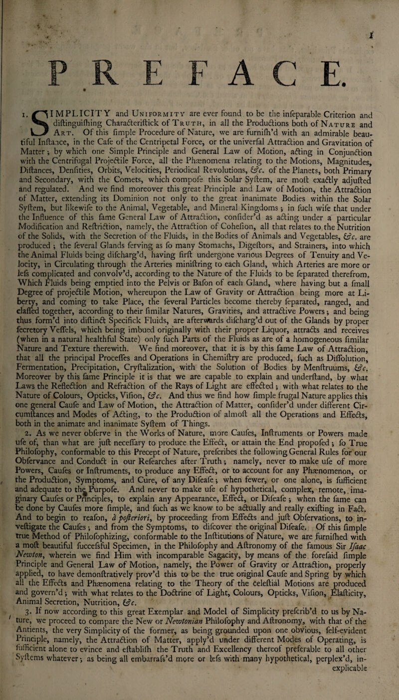 A S IMPLICITY and Uniformity are ever found to be the infeparable Criterion and diftinguifhing Characteriftick of Truth, in all the Productions both of Nature and Art. Of this fimple Procedure of Nature, we are furnifh’d with an admirable beau¬ tiful Inftance, in the Cafe of the Centripetal Force, or the univerfal Attraction and Gravitation of Matter •, by which one Simple Principle and General Law of Motion, acting in Conjunction with the Centrifugal Projectile Force, all the Phenomena relating to the Motions, Magnitudes, Diftances, Denfities, Orbits, Velocities, Periodical Revolutions, <UV. of the Planets, both Primary and Secondary, with the Comets, which compofe this Solar Syftem, are molt exactly adjufted and regulated. And we find moreover this great Principle and Law of Motion, the Attraction extending of Matter, extending its Dominion not only to the great inanimate Bodies within the Solar Syftem, but likewife to the Animal, Vegetable, and Mineral Kingdoms ; in ftich wife that under the Influence of this fame General Law of Attraction, confider’d as acting under a particular Modification and Reftriction, namely, the Attraction of Cohefion, all that relates to the Nutrition of the Solids, with the Secretion of the Fluids, in the Bodies of Animals and Vegetables, &c. are produced ; the feveral Glands ferving as fo many Stomachs, Digeftors, and Strainers, into which the Animal Fluids being difcharg’d, having firft undergone various Degrees of Tenuity and Ve¬ locity, in Circulating through the Arteries miniftring to each Gland, which Arteries are more or lefs complicated and convolv’d, according to the Nature of the Fluids to be feparated therefrom. Which Fluids being emptied into the Pelvis or Bafon of each Gland, where having but a fmall Degree of projectile Motion, whereupon the Law of Gravity or Attraction being more at Li¬ berty, and coming to take Place, the feveral Particles become thereby feparated, ranged, and claffed together, according to their fimilar Natures, Gravities, and attractive Powers; and being thus form’d into diftinct Specifick Fluids, are aftervmrds difcharg’d out of the Glands by proper fecretory Veffels, which being imbued originally with their proper Liquor, attracts and receives (when in a natural healthful State) only fuch Parts of the Fluids as are of a homogeneous fimilar Nature and Texture therewith. We find moreover, that it is by this fame Law of Attraction, that all the principal Proceflfes and Operations in Chemiftry are produced, fuch as Diftoliition, Fermentation, Precipitation, Cryftalization, with the Solution of Bodies by Menftruums, &c. Moreover by this fame Principle it is that we are capable to explain and underftand, by what Laws the Reflection and Refraction of the Rays of Light are effected ; with what relates to the Nature of Colours, Opticks, Vifion, &V. And thus we find how fimple frugal Nature applies this one general Caufe and Law of Motion, the Attraction of Matter, confider’d under different Cir- cumftances and Modes of Acting, to the Production of almoft all the Operations and Effects, both in the animate and inanimate Syftem of Things. 2. As we never obferve in the Works of Nature, more Caufes, Inftruments or Powers made life of, than what are juft neceffary to produce the Effect, or attain the End propofed; fo True Philofophy, conformable to this Precept of Nature, prefcribes the following General Rules for our Obfervance and Conduct in our Refearches after Truth; namely, never to make ufe of more Powers, Caufes or Inftruments, to produce any Effe£t, or to account for any Phenomenon, or the Prodution, Symptoms, and Cure, of any Difeafe; when fewer, or one alone, is fuffident and adequate to th^Purpofe. And never to make ufe of hypothetical, complex, remote, ima¬ ginary Caufes or Principles, to explain any Appearance, Effect, or Difeafe ; when the fame can be done by Caufes more fimple, and fuch as we know to be actually and really exifting in Fact. And to begin to reafon, a pofieriori, by proceeding from Effects and juft Obfervations, to in- veftigate the Caufes ; and from the Symptoms, to difcover the original Difeafe. Of this fimple true Method of Philofophizing, conformable to the Inftitutions of Nature, we are furniftied with a moft beautiful fuccefsful Specimen, in the Philofophy and Aftronomy of the famous Sir Ifaac Newton, wherein we find Him with incomparable Sagacity, by means of the forefaid fimple Principle and General Law of Motion, namely, the Power of Gravity or Attraction, properly applied, to have demonftratively prov’d this to be the true original Caufe and Spring by which all the Effects and Phenomena relating to the Theory of the celeftial Motions are produced and govern’d; with what relates to the Doctrine of Light, Colours, Opticks, Vifion, Elafticity, Animal Secretion, Nutrition, &c. 3. If now according to this great Exemplar and Model of Simplicity prefcrib’d to us by Na¬ ture, we proceed to compare the New or Newtonian Philofophy and Aftronomy, with that of the Antients, the very Simplicity of the former, as being grounded upon one obvious, felf-evident Principle, namely, the Attraction of Matter, apply’d under different Modes of Operating, is fuffident alone to evince and eftablifh the Truth and Excellency thereof preferable to all other Syftems whatever; as being all embarrafs’d more or lefs with many hypothetical, perplex’d, in¬ explicable