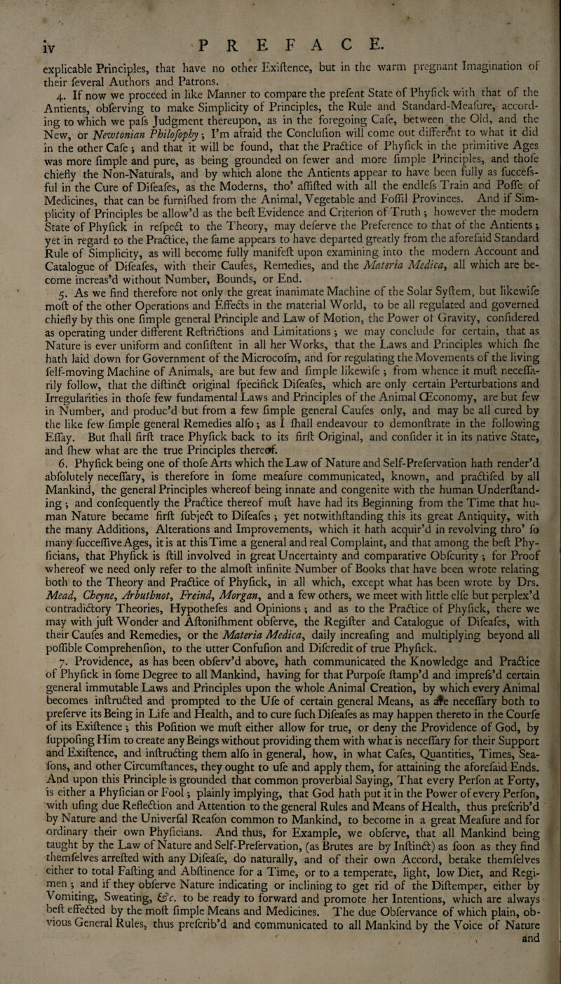 explicable Principles, that have no other Exiftence, but in the warm pregnant Imagination of their feveral Authors and Patrons. 4. If now we proceed in like Manner to compare the prefent State of Phyfick with that of the Antients, obferving to make Simplicity of Principles, the Rule and Standard-Mealure, accord¬ ing to which we pafs Judgment thereupon, as in the foregoing Cafe, between the Old, and the New, or Newtonian Philofophy \ I’m afraid the Conclufion will come out different to what it did in the other Cafe; and that it will be found, that the Pradice of Phyfick in the primitive Ages was more fimple and pure, as being grounded on fewer and more fimple Principles, and thofe chiefly the Non-Naturals, and by which alone the Antients appear to have been fully as fuccefs- ful in the Cure of Difeafes, as the Moderns, tho’ affifted with all the endlefs Train and Pofle of Medicines, that can be furnifhed from the Animal, Vegetable and fofiil Provinces. And if Sim¬ plicity of Principles be allow’d as the belt Evidence and Criterion of Truth ; however the modern State of Phyfick in refped to the Theory, may deferve the Preference to that of the Antients; yet in regard to the Practice, the fame appears to have departed greatly from the aforefaid Standard Rule of Simplicity, as will become fully manifefl upon examining into the modern Account and Catalogue of Difeafes, with their Caufes, Remedies, and the Materia Medica, all which are be¬ come increas’d without Number, Bounds, or End. 5. As we find therefore not only the great inanimate Machine of the Solar Syftem, but likewife moft of the other Operations and Effects in the material World, to be all regulated and governed chiefly by this one fimple general Principle and Law of Motion, the Power ot Gravity, confidered as operating under different Reftridions and Limitations ; we may conclude for certain, that as Nature is ever uniform and confident in all her Works, that the Laws and Principles which Ihe hath laid down for Government of the Microcofm, and for regulating the Movements of the living felf-moving Machine of Animals, are but few and fimple likewife ; from whence it muff neceflfa- rily follow, that the diftind original fpecifick Difeafes, which are only certain Perturbations and Irregularities in thofe few fundamental Laws and Principles of the Animal CEconomy, are but few in Number, and produc’d but from a few fimple general Caufes only, and may be all cured by the like few fimple general Remedies alfo; as I fhall endeavour to demonftrate in the following Eflfay. But fhall firft trace Phyfick back to its firft Original, and confider it in its native State, and fhew what are the true Principles thereof. 6. Phyfick being one of thofe Arts which the Law of Nature and Self-Prefervation hath render’d abfolutely neceflary, is therefore in fome meafure communicated, known, and pradifed by all Mankind, the general Principles whereof being innate and congenite with the human Underftand- ing ; and confequently the Pradice thereof muff have had its Beginning from the Time that hu¬ man Nature became firft fubjed to Difeafes; yet notwithftanding this its great Antiquity, with the many Additions, Alterations and Improvements, which it hath acquir’d in revolving thro’ fo many fuccefiiveAges, it is at thisTime a general and real Complaint, and that among the belt Phy- ficians, that Phyfick is ftill involved in great Uncertainty and comparative Obfcurity •, for Proof whereof we need only refer to the almoft infinite Number of Books that have been wrote relating both to the Theory and Pradice of Phyfick, in all which, except what has been wrote by Drs. Mead, Cheyne, Arbuthnot, Freind', Morgan, and a few others, we meet with little elfe but perplex’d contradidory Theories, Hypothefes and Opinions ; and as to the Pradice of Phyfick, there we may with juft Wonder and Aftonifhment obferve, the Regifter and Catalogue of Difeafes, with their Caufes and Remedies, or the Materia Medica, daily increafing and multiplying beyond all poflible Comprehenfion, to the utter Confufion and Difcredit of true Phyfick. 7. Providence, as has been obferv’d above, hath communicated the Knowledge and Pradice of Phyfick in fome Degree to all Mankind, having for that Purpofe ftamp’d and imprefs’d certain general immutable Laws and Principles upon the whole Animal Creation, by which every Animal becomes inftruded and prompted to the Ufe of certain general Means, as ate neceflary both to preferve its Being in Life and Health, and to cure fuch Difeafes as may happen thereto in the Courfe of its Exiftence •, this Pofition we muft either allow for true, or deny the Providence of God, by iuppofing Him to create any Beings without providing them with what is neceflary for their Support and Exiftence, and inftruding them alfo in general, how, in what Cafes, Quantities, Times, Sea- fons, and other Circumftances, they ought to ufe and apply them, for attaining the aforefaid Ends. And upon this Principle is grounded that common proverbial Saying, That every Perfon at Forty, is either a Phyfician or Fool \ plainly implying, that God hath put it in the Power of every Perfon, with ufing due Refledion and Attention to the general Rules and Means of Health, thus prefcrib’d by Nature and the Univerfal Reafon common to Mankind, to become in a great Meafure and for ordinary their own Phyficians. And thus, for Example, we obferve, that all Mankind being taught by the Law of Nature and Self-Prefervation, (as Brutes are by Inftind) as foon as they find themfelves arrefted with any Difeafe, do naturally, and of their own Accord, betake themfelves either to total Falling and Abftinence for a Time, or to a temperate, light, low Diet, and Regi¬ men ; and if they obferve Nature indicating or inclining to get rid of the Diftemper, either by Vomiting, Sweating, £s?c. to be ready to forward and promote her Intentions, which are always bell effeded by the moft fimple Means and Medicines. The due Obfervance of which plain, ob¬ vious General Rules, thus prefcrib’d and communicated to all Mankind by the Voice of Nature