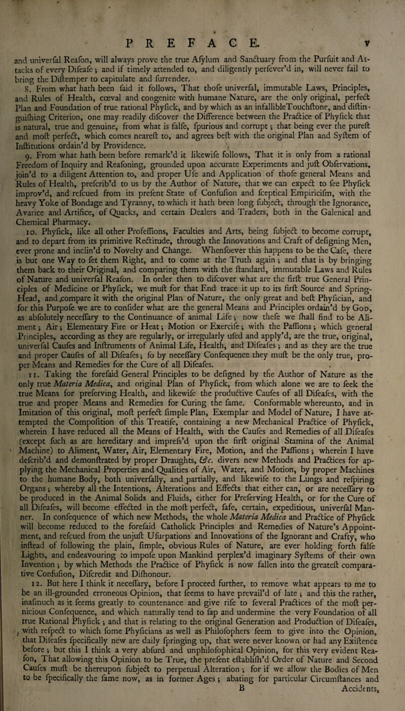 and univerfal Reafon, will always prove the true Afylum and SanCtuary from the Purfuit and At¬ tacks of every Difeafe ; and if timely attended to, and diligently perfever’d in, will never fail to bring the Diftemper to capitulate and furrender. 8. From what hath been faid it follows, That thofe univerfal, immutable Laws, Principles, and Rules of Health, coeval and congenite with humane Nature, are the only original, perfect Plan and Foundation of true rational Phyfick, and by which as an infallibleTouchftone, and diftin- guifhing Criterion, one may readily difcover the Difference between the Pradtice of Phyfick that is natural, true and genuine, from what is falfe, fpurious and corrupt; that being ever the pureft and mod perfedt, which comes neareft to, and agrees belt with the original Plan and Syftem of Inftitutions ordain’d by Providence. 9. From what hath been before remark’d it likewife follows. That it is only from a rational Freedom of Inquiry and Reafoning, grounded upon accurate Experiments and juft Obfervations, join’d to a diligent Attention to, and proper Ule and Application of thofe general Means and Rules of Health, prefcrib’d to us by the Author of Nature, that we can expedt to fee Phyfick improv’d, and refcued from its prefent State of Confufion and fceptical Empiricifm, with the heavy Yoke of Bondage and Tyranny, to which it hath been long fubject, through the Ignorance, Avarice and Artifice, of Quacks, and certain Dealers and Traders, both in the Galenical and Chemical Pharmacy. 10. Phyfick, like all other Profeffions, Faculties and Arts, being fubjedt to become corrupt, and to depart from its primitive Redlitude, through the Innovations and Craft of defigning Men, ever prone and inclin’d to Novelty and Change. Whenfoever this happens to be the Cafe, there is but one Way to fet them Right, and to come at the Truth again *, and that is by bringing them back to their Original, and comparing them with the ftandard, immutable Laws and Rules of Nature and univerfal Reafon. In order then to difcover what are the firft true General Prin¬ ciples of Medicine or Phyfick, we muft for that End trace it up to its firft Source and Spring- Head, and .compare it with the original Plan of Nature, the only great and bed: Phyfician, and for this Purpofe we are to confider what are the general Means and Principles ordain’d by God, as abfolutely neceffary to the Continuance of animal Life *, now thefe we fhall find to be Ali¬ ment •, Air •, Elementary Fire or Heat •, Motion or Exercife; with the Paflions •, which general Principles, according as they are regularly, or irregularly ufed and apply’d, are the true, original, univerfal Caufes and Inftruments of Animal Life, Health, and Difeafes ; and as they are the true and proper Caufes of all Difeafes; fo by neceffary Confequence they muft be the only true, pro¬ per Means and Remedies for the Cure of all Difeafes. 11. Taking the forefaid General Principles to be defigned by the Author of Nature as the only true Materia Medica, and original Plan of Phyfick, from which alone we are to feek the true Means for preferving Health, and likewife the productive Caufes of all Difeafes, with the true and proper Means and Remedies for Curing the fame. Conformable whereunto, and in Imitation of this original, molt perfeCt fimple Plan, Exemplar and Model of Nature, I have at¬ tempted the Compofition of this Treatife, containing a new Mechanical Practice of Phyfick, wherein I have reduced all the Means of Health, with the Caufes and Remedies of all Difeafes (except fuch as are hereditary and imprefs’d upon the firft original Stamina of the Animal • Machine) to Aliment, Water, Air, Elementary Fire, Motion, and the Paflions ; wherein I have defcrib’d and demonftrated by proper Draughts, Cfr. divers new Methods and Practices for ap¬ plying the Mechanical Properties and Qualities of Air, Water, and Motion, by proper Machines to the humane Body, both univerfally, and partially, and likewife to the Lungs and refpiring Organs •, whereby all the Intentions, Alterations and EffeCts that either can, or are neceffary to be produced in the Animal Solids and Fluids, either for Preferving Health, or for the Cure of all Difeafes, will become effected in the moft perfeCt, fafe, certain, expeditious, univerfal Man¬ ner. In confequence of which new Methods, the whole Materia Medica and Practice of Phyfick will become reduced to the forefaid Catholiqk Principles and Remedies of Nature’s Appoint¬ ment, and refcued from the unjuft Ufurpations and Innovations of the Ignorant and Crafty, who inftead of following the plain, fimple, obvious Rules of Nature, are ever holding forth falfe Lights, and endeavouring to impofe upon Mankind perplex’d imaginary Syftems of their own Invention by which Methods the Practice of Phyfick is now fallen into the greateft compara¬ tive Confufion, Difcredit and Difhonour. 12. But here I think it necefiary, before I proceed further, to remove what appears to me to be an ill-grounded erroneous Opinion, that feems to have prevail’d of late ; and this the rather, inafmuch as it feems greatly to countenance and give rife to feveral Practices of the moft per¬ nicious Confequence, and which naturally tend to fap and undermine the very Foundation of all true Rational Phyfick ; and that is relating to the original Generation and Production of Difeafes, ! with refpeCt to which fome Phyficians as well as Philofophers feem to give into the Opinion, that Difeafes fpecifically new are daily fpringing up, that were never known or had any Exiftence before •, but this I think a very abfurd and unphilofophical Opinion, for this very evident Rea¬ fon, That allowing this Opinion to be True, the prefent eftablifh’d Order of Nature and Second Caufes muft be thereupon fubjeCt to perpetual Alteration •, for if we allow the Bodies of Men to be fpecifically the fame now, as in former Ages; abating for particular Circumftances and B Accidents,