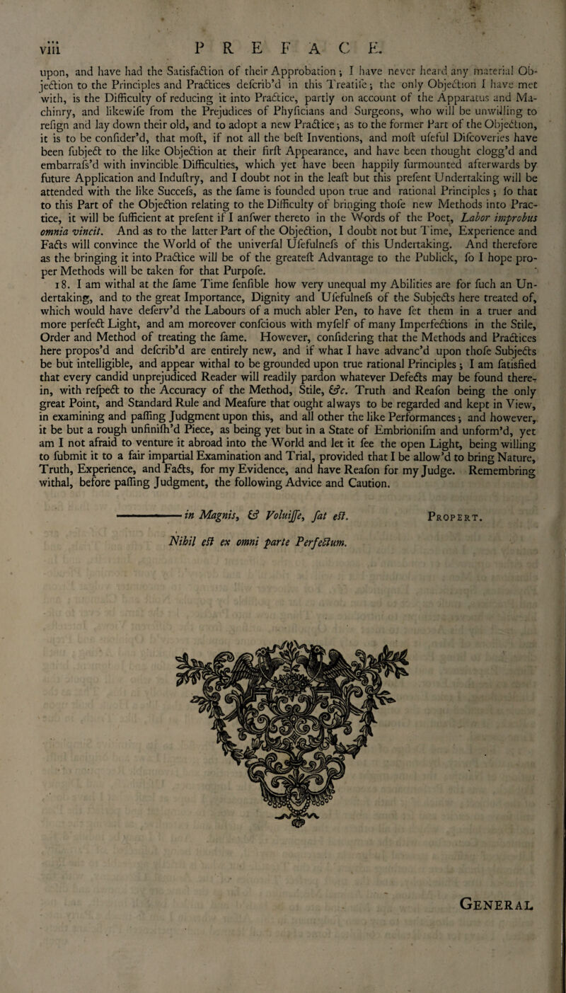 upon, and have had the Satisfaction of their Approbation ; I have never heard any material Ob¬ jection to the Principles and Practices deferib’d in this Treatife; the only Objection I have met with, is the Difficulty of reducing it into PraCtice, partly on account of the Apparatus and Ma- chinry, and likewife from the Prejudices of Phyficians and Surgeons, who will be unwilling to refign and lay down their old, and to adopt a new PraCtice •, as to the former Part of the Objection, it is to be confider’d, that moft, if not all the beft Inventions, and molt ufeful Difcoveries have been fubjeCt to the like Objection at their firft Appearance, and have been thought clogg’d and embarrafs’d with invincible Difficulties, which yet have been happily furmounted afterwards by future Application and Induftry, and I doubt not in the lead but this prefent Undertaking will be attended with the like Succefs, as the fame is founded upon true and rational Principles lo that to this Part of the Objection relating to the Difficulty of bringing thofe new Methods into Prac¬ tice, it will be fufficient at prefent if I anfwer thereto in the Words of the Poet, Labor improbus omnia vincit. And as to the latter Part of the Objection, I doubt not but Time, Experience and FaCts will convince the World of the univerfal Ufefulnefs of this Undertaking. And therefore as the bringing it into PraCtice will be of the greateft Advantage to the Publick, fo I hope pro¬ per Methods will be taken for that Purpofe. 18. Iam withal at the fame Time fenfible how very unequal my Abilities are for fuch an Un¬ dertaking, and to the great Importance, Dignity and Ufefulnefs of the Subjects here treated of, which would have deferv’d the Labours of a much abler Pen, to have fet them in a truer and more perfeCt Light, and am moreover confcious with myfelf of many Imperfections in the Stile, Order and Method of treating the fame. However, confidering that the Methods and Practices here propos’d and deferib’d are entirely new, and if what I have advanc’d upon thofe Subjects be but intelligible, and appear withal to be grounded upon true rational Principles ; I am fatisfied that every candid unprejudiced Reader will readily pardon whatever DefeCts may be found there¬ in, with refpeCt to the Accuracy of the Method, Stile, £?<r. Truth and Reafon being the only great Point, and Standard Rule and Meafure that ought always to be regarded and kept in View, in examining and palling Judgment upon this, and all other the like Performances; and however, it be but a rough unfinilh’d Piece, as being yet but in a State of Embrionifm and unform’d, yet am I not afraid to venture it abroad into the World and let it fee the open Light, being willing to fubmit it to a fair impartial Examination and Trial, provided that I be allow’d to bring Nature, Truth, Experience, and FaCts, for my Evidence, and have Reafon for my Judge. Remembring withal, before palling Judgment, the following Advice and Caution. -— ...in Magnis, fc? Voluijfe, fat eft. Propert. Nihil eft ex omni parte Perfeftum. General