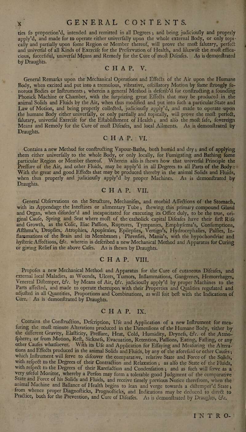 ties fo proportion’d, intended and remitted in all Degrees; and being judicioufly and properly apply’d, and made for to operate either univerfally upon the whole external Body, or only topi¬ cally and partially upon fome Region or Member thereof, will prove the mod falutary, perfect and univerlal of all Kinds of Exercife for the Prefervation of Health, and likewife the mod effica¬ cious, fuccefsful, univerfal Means and Remedy for the Cure of mod Difeafes. As is demondrated by Draughts. CHAP. V. General Remarks upon the Mechanical Operations and Edeeds of the Air upon the Humane Body, when excited and put into a tremulous, vibrative, ofcillatory Motion by fome drongly fo- norous Bodies or Indruments; wherein a general Method is deferib’d for condrueding a founding Phonick Machine or Chamber, with the furprizing great Edeeds that may be produced in the animal Solids and Fluids by the Air, when thus modified and put into fuch a particular State and Law of Motion, and being properly collected, judicioufly apply’d, and made to operate upon the humane Body either univerfally, or only partially and topically, will prove the mod perfect, falutary, univerfal Exercife for the Edablifliment of Health ; and alfo the mod fafe, fovereign Means and Remedy for the Cure of mod Difeafes, and local Ailments. As is demondrated by Draughts. CHAP. VI. , . Contains a new Method for condru£ting Vapour-Baths, both humid and dry; and of applying them either univerfally to the whole Body, or only locally, for Fumigating and Bathing fome particular Region or Member thereof. Wherein alfo is fhewn how that univerfal Principle the Preflure of the Air, and other Fluids, may be apply’d in all Degrees to all Parts of the Body : With the great and good Effecds that may be produced thereby in the animal Solids and Fluids, when thus properly and judicioufly apply’d by proper Machines. As is demondrated by Draughts. CHAP. VII. General Obfervations on the Stru&ure, Mechanifm, and morbid Affedtions of • the Stomach, with its Appendage the Intedines or alimentary Tube ; (hewing this primary compound Gland and Organ, when diforder’d and incapacitated for executing its Office duly, to be the true, ori¬ ginal Caufe, Spring and Seat where mod of the catholick capital Difeafes have their fird Rife and Growth, as the Colic, Iliac Pafllon, Ruptures, Tympanies, Emphyfema’s, Confumptions, Adhma’s, Dropfies, Atrophies, Apoplexies, Epilepfies, Vertigo’s, Hydrocephalies, Palfies, In¬ flammations of the Brain and its Membranes •, Phrenfles, Mania’s, with the hypochondriac and hyfleric Affections, &V. wherein is deferibed a new Mechanical Method and Apparatus for Curing or giving Relief in the above Cafes. As is fhewn by Draughts. CHAP. VIH. Propofes a new Mechanical Method and Apparatus for the Cure of cutaneous Difeafes, and external local Maladies, as Wounds, Ulcers, Tumors, Inflammations,. Gangrenes, Hemorrhages, Venereal DiAemper, UV. by Means of Air, &c. judicioufly apply’d by proper Machines to the Parts affected, and made to operate thereupon with their Properties and Qualities regulated and adjuded in all Quantities, Proportions and Combinations, as will fuit bed with the Indications of Cure. As is demondrated by Draughts. C H A P. IX. Contains the Condrudtion, Defcription, Ufe and Application of a new Indrument for mea¬ ning the mod minute Alterations produced in the Dimenfions of the Humane Body, either by the different Gravity, Eladicity, Preflure, Heat, Cold, Humidity, Drynefs, &c. of the Atmo- fphere;^ or from Motion, Red, Sicknefs, Evacuation, Retention, Paffions, Eating, Fading, or any other Caufes whatfoever. With its Ufe and Application for Effaying and Meafuring the Altera¬ tions and Effects produced in the animal Solids and Fluids, by any of the aforefaid or other Caufes which Indrument will ferve to difeover the comparative, relative State and Force of the Solids, with refpedt to the Degrees of their Contradtion and Relaxation ; as alfo the State of the Fluids, with refpedt to the Degrees of their Rarefadtion and Condenfation ; and as fuch will ferve as a very ufeful Monitor,, whereby a Perfon may form a tolerable good Judgment of the comparative State and Force of his Solids and Fluids, and receive timely previous Notice therefrom, when the animal Machine and Ballance of Health begins to lean and verge towards a didemper’d State; from, whence proper Diagnodicks, Prognodicks, and Indications maybe deduced to diredt to I radhee, both for the Prevention, and Cure of Difeafes. As is demondrated by Draughts, &c. INTRO-