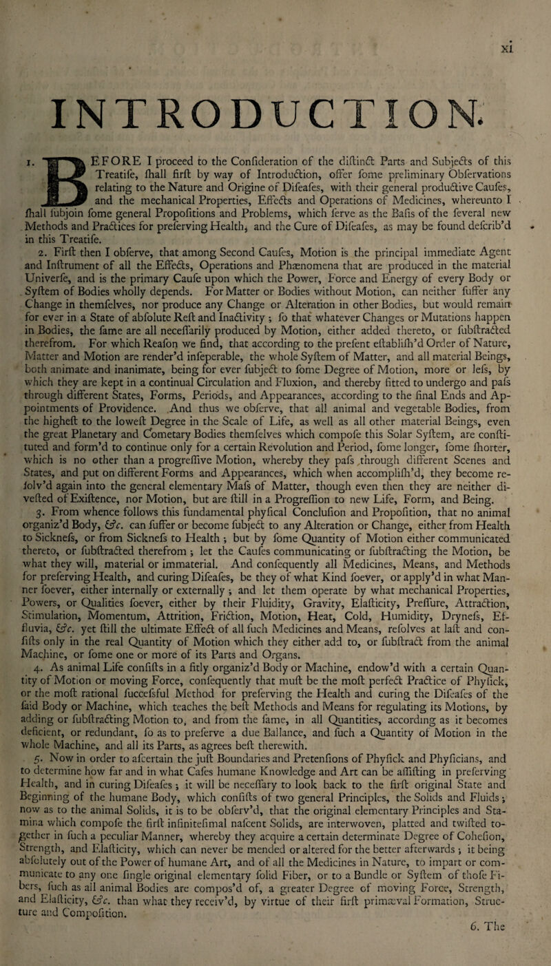 INTRODUCTION. i. EFORE I proceed to the Confideration of the diftindt Parts and Subjects of this pi i<Jy Treatife, fhall firft by way of Introduction, offer fonie preliminary Obfervations relating to the Nature and Origine of Difeafes, with their general productive Caufes, H -J9 and the mechanical Properties, Effedfs and Operations of Medicines, whereunto 1. fhall fubjoin fome general Propofitions and Problems, which lerve as the Bafis of the feveral new Methods and Practices for preferving Healthy and the Cure of Difeafes, as may be found defcrib’d in this Treatife. 2. Firft then I obferve, that among Second Caufes, Motion is the principal immediate Agent and Inftrument of all the Effedfs, Operations and Phasnomena that are produced in the material Univerfe, and is the primary Caufe upon which the Power, Force and Energy of every Body or Syflem of Bodies wholly depends. For Matter or Bodies without Motion, can neither fuffer any Change in themfelves, nor produce any Change or Alteration in other Bodies, but would remain for ever in a State of abfolute Reft and Inadlivity ; fo that whatever Changes or Mutations happen in Bodies, the fame are all neceffarily produced by Motion, either added thereto, or fubftradfed therefrom. For which Reafon we find, that according to the prefent eftablifh’d Order of Nature, Matter and Motion are render’d infeperable, the whole Syftem of Matter, and all material Beings, both animate and inanimate, being for ever fubjedt to fome Degree of Motion, more or lefs, by which they are kept in a continual Circulation and Fluxion, and thereby fitted to undergo and pafs through different States, Forms, Periods, and Appearances, according to the final Ends and Ap¬ pointments of Providence. And thus we obferve, that all animal and vegetable Bodies, from the higheft to the loweft Degree in the Scale of Life, as well as all other material Beings, even the great Planetary and Cometary Bodies themfelves which compofe this Solar Syftem, are confti- tuted and form’d to continue only for a certain Revolution and Period, fome longer, fome fhorter, which is no other than a progreffive Motion, whereby they pafs through different Scenes and States, and put on different Forms and Appearances, which when accomplifh’d, they become re¬ viv’d again into the general elementary Mafs of Matter, though even then they are neither di¬ verted of Exiftence, nor Motion, but are ftill in a Progreffion to new Life, Form, and Being. 3. From whence follows this fundamental phyfical Conclufion and Propofition, that no animal organiz’d Body, &V. can fuffer or become fubjedt to any Alteration or Change, either from Health to Sicknefs, or from Sicknefs to Health •, but by fome Quantity of Motion either communicated thereto, or fubftraCted therefrom ; let the Caufes communicating or fubftraCting the Motion, be what they will, material or immaterial. And confequently all Medicines, Means, and Methods for preferving Health, and curing Difeafes, be they of what Kind foever, or apply’d in what Man¬ ner foever, either internally or externally •, and let them operate by what mechanical Properties, Powers, or Qualities foever, either by their Fluidity, Gravity, Elafticity, Preffure, Attraction, Stimulation, Momentum, Attrition, Friction, Motion, Heat, Cold, Humidity, Drynefs, Ef¬ fluvia, &c. yet ftill the ultimate Effect of all fuch Medicines and Means, refolves at laft and con- fifts only in the real Quantity of Motion which they either add to, or fubftract from the animal Machine, or fome one or more of its Parts and Organs. 4. As animal Life confifts in a fitly organiz’d Body or Machine, endow’d with a certain Quan¬ tity of Motion or moving Force, confequently that muft be the moft perfect Pratice of Phylick, or the moft rational fuccefsful Method for preferving the Health and curing the Difeafes of the faid Body or Machine, which teaches the belt Methods and Means for regulating its Motions, by adding or fubftrating Motion to, and from the fame, in all Quantities, according as it becomes deficient, or redundant, fo as to preferve a due Ballance, and fuch a Quantity of Motion in the whole Machine, and all its Parts, as agrees belt therewith. 5. Now in order to afcertain the juft Boundaries and Pretenfions of Phyfick and Phyficians, and to determine how far and in what Cafes humane Knowledge and Art can be alTifting in preferving Health, and in curing Difeafes ; it will be neceflary to look back to the firft original State and Beginning of the humane Body, which confifts of two general Principles, the Solids and Fluids; now as to the animal Solids, it is to be obferv’d, that the original elementary Principles and Sta¬ mina which compofe the firft infinitefimal nafeent Solids, are interwoven, platted and twifted to¬ gether in fuch a peculiar Manner, whereby they acquire a certain determinate Degree of Cohefion, Strength, and Elafticity, which can never be mended or altered for the better afterwards ; it being abfoiutely out of the Power of humane Art, and of all the Medicines in Nature, to impart or com¬ municate to any one Angle original elementary folid Fiber, or to a Bundle or Syftem of thofe Fi¬ bers, fuch as all animal Bodies are compos’d of, a greater Degree of moving Force, Strength, and Elafticity, &c. than what they receiv’d, by virtue of their firft primaeval Formation, Struc¬ ture and Compofition. 6. The