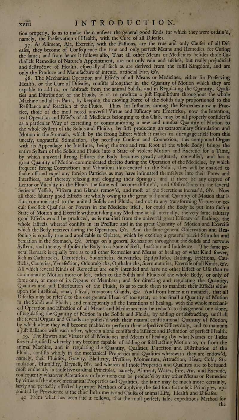 tion properly, fo as to make them anfwer the general good Ends for which they were ordain’d, namely, the Prefervation of Health, with the Cure of all Difeafes. 37. As Aliment, Air, Exercife, with the Paflions, are the true and only Caufes of all Dif¬ eafes, they become of Confequence the true and only perfect Means and Remedies for Curing the fame; and from hence it follows alfo, That all other Means or Medicines befides thofe Ca- tholick Remedies oi Nature’s Appointment, are not only vain and ufelefs, but really prejudicial and deftrudive of Health, efpecially all fuch as are derived from the foffil Kingdom, and are only the Produce and Manufaaure of intenfe, artificial Fire, &c. 38. The Mechanical Operation and Effeds of all Means or Medicines, either for Preferving Health, or the Cure of Difeafes, confifts altogether in the Quantity of Motion which they are capable to add to, or fubftrad from the animal Solids, and in Regulating the Quantity, Quali¬ ties and Diftribution of the Fluids, fo as to produce a juft Equilibrium throughout the whole Machine and all its Parts, by keeping the moving Force of the Solids duly proportioned to the Refiftance and Readicn of the Fluids. Thus, for Inftance, among the Remedies now in Prac¬ tice, thofe of the moft noted univerfal Virtue and Efficacy are Emeticks; now the Intention, real Operation and Effeds of all Medicines belonging to this Clafs, may be all properly confider’d as a particular Way of exercifing or communicating a new and unufual Quantity of Motion to the whole Syftem of the Solids and Fluids ; by firft producing an extraordinary Stimulation and Motion in the Stomach, which by the ftrong Effort which it makes to difengage itfelf from this uneafy, ungrateful Stimulation, (by neceffary Confent and Connexion, this compound Organ with its Appendage the Inteftines, being the true and real Root of the whole Body) brings the entire Syftem of the Solids and Fluids into a State of violent Motion and Exercife for a Time, by which univerfal ftrong Efforts the Body becomes greatly agitated, convulfed, and has a great Quantity of Motion communicated thereto during the Operation of the Medicine, by which frequent ftrong Contradions and Vibrations thus excited in the Solids, they will be enabled to fhake off and expel any foreign Particles as may have infinuated themfelves into their Pores and . Interfaces, and thereby relaxing and clogging their Springs; and if there be any degree of Lentor or Vifcidity in the Fluids the fame will become diffolv’d, and Obftrudions in the feveral Series of Veffels, Vifcera and Glands remov’d, and moft of the Secretions increas’d, -&c. Now all thofe falutary good Effeds are wholly owing to the great additional Quantity of Motion that is thus communicated to the animal Solids and Fluids, and not to any transforming Virtues or oc¬ cult fpecifick Qualities or Powers in the Medicine itfelf; for could the Body be put into fuch a State of Motion and Exercife without taking any Medicine at ail internally, the very fame falutary good Effeds would be produced, as is manifeft from the univerfal great Efficacy of Bathing, the whole Effeds whereof confifts in its Preffure and in the great Quantity of Motion and Exercife which the Body receives during the Operation, &V. And the fame general Obfervation and Rea- foning is equally true and applicable to Opiates, which by exciting a grateful placid Stimulus and Senfation in the Stomach, &c. brings on a general Relaxation throughout the Solids and nervous Syftem, and thereby difpofes the Body to a State of Reft, Inadion and Indolence. The fame ge¬ neral Remark is equally true as to all other Remedies and Means of healing of what Kind foever, fuch as Catharticks, Dieureticks, Sudorificks, Salivaticks, Epifpafticks, Bathing, Fridions, Cau- fticks, Cauteries, Venefedion, Odontalgicks, Opthalmicks, Sternutatories, Exercife of all Kinds, &c. All which feveral Kinds of Remedies are only intended and have no other Effed or Ufe than to communicate Motion more or lefs, either to the Solids and Fluids of the whole Body, or only of fome one, or more of its Organs or Members ; and for direding and regulating the Quantity, Qualities and juft Diftribution of the Fluids, fo as to caufe them to manifeft their Effeds either upon the inteftinal, renal, falival, cutaneous Glands, &V. And from hence it is manifeft, that all Difeafes may be refer’d to this one general Plead of too great, or too fmall a Quantity of Motion in the Solids and Fluids ; and confequently all the Intentions of healing, with the whole mechani¬ cal Operation and Effedion of all Means and Medicines may be reduc’d to this general one alone, of regulating the Quantity of Motion in the Solids and Fluids, by adding or fubftrading, until all the feveral Organs and Glands are poffefs’d with their natural conftitutional Quantity of Motion, by which alone they will become enabled to perform their refpedive Offices duly, and to maintain a juft Ballance with each other, \yherein alone confifts the Effence and Definition of perfed Health. 39. 1 he Powers and Virtues of all Medicines and Means of healing (by what Names or Titles foever dignified) whereby they become capable of adding or fubftrading Motion to, or from the animal Machine, and in regulating the Quantity, Qualities, Diredion and Diftribution of the bluids, confifts wholly in the mechanical Properties and Qualities wherewith they are endow’d, namely, their Fluidity, Gravity, Elafticity, Preffure, Momentum, Attradion, Heat, Cold, Sti¬ mulation, Humidity, Drynefs, &V. and whereas all thofe Properties and Qualities are to be found moft eminently in thofe five cardinal Principles, namely, Aliment, Water, Fire, Air, and Exercife, confequently whatever Alterations or Intentions can be produc’d by any other Means or Remedies by virtue of the above mechanical Properties and Qualities, the fame may be much more certainly, jafely and perfedly effeded by proper Methods of applying the laid four Catholick Principles, ap¬ pointed by Providence as the chief Inftruments and Caufes of animal L.ife, Health and Difeafes. 40. f rom what has been laid it follows, that the moft perfed, fafe, expeditious Method for / the