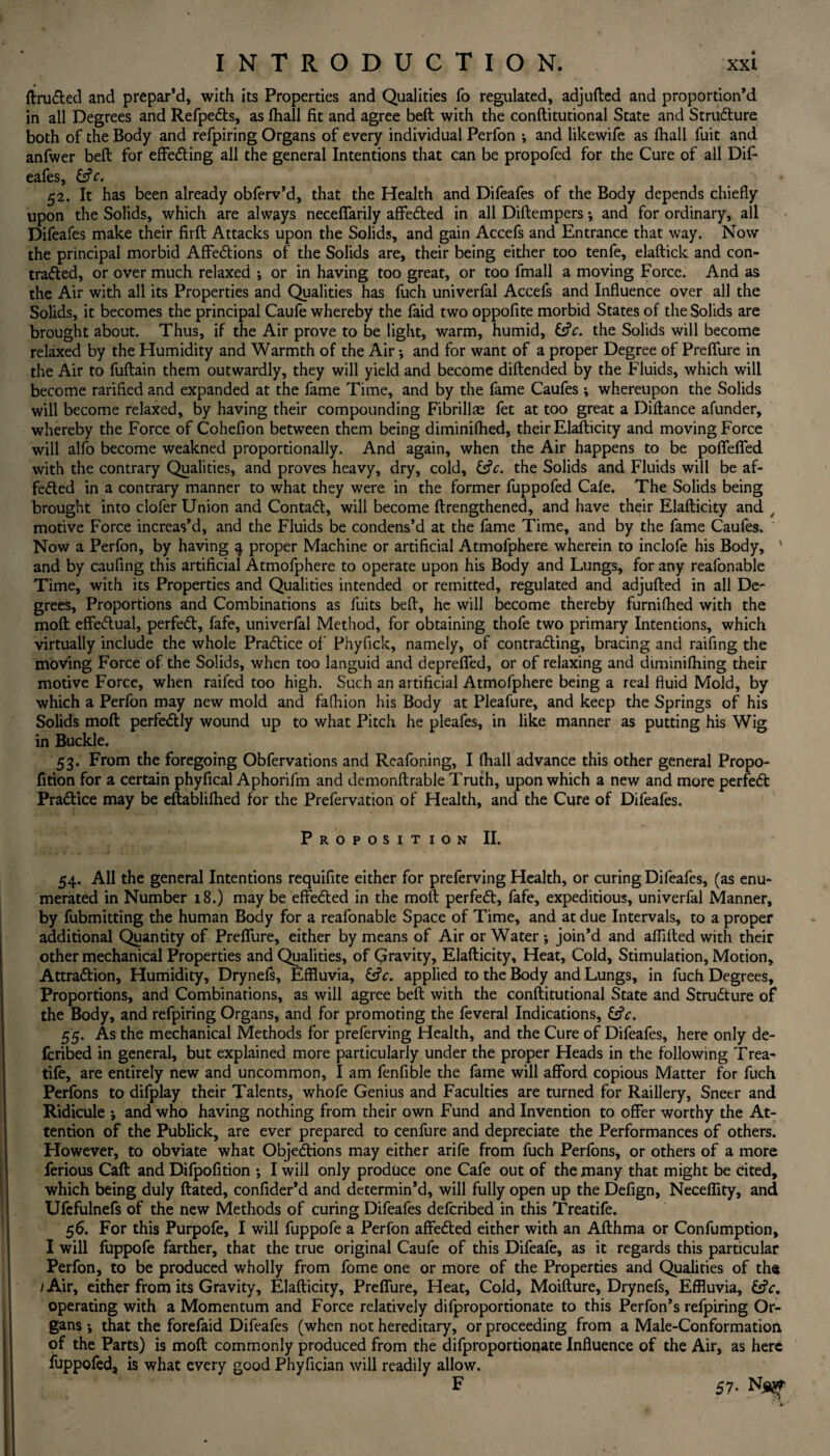 ftru&ed and prepar’d, with its Properties and Qualities fo regulated, adjufted and proportion’d in all Degrees and RefpeCts, as (hall fit and agree beft with the conftitutional State and Structure both of the Body and refpiring Organs of every individual Perfon i and likewife as fhall fuit and anfwer beft for effecting all the general Intentions that can be propofed for the Cure of all Dif- eafes, &V. 52. It has been already obferv’d, that the Health and Difeafes of the Body depends chiefly upon the Solids, which are always necefifarily affeCted in all Diftempers; and for ordinary, all Difeafes make their firft Attacks upon the Solids, and gain Accefs and Entrance that way. Now the principal morbid AffeCtions of the Solids are, their being either too tenfe, elaftick and con- traded, or over much relaxed ; or in having too great, or too fmall a moving Force. And as the Air with all its Properties and Qualities has fuch univerfal Accefs and Influence over all the Solids, it becomes the principal Caufe whereby the faid two oppofite morbid States of the Solids are brought about. Thus, if the Air prove to be light, warm, humid, GjV. the Solids will become relaxed by the Humidity and Warmth of the Air •, and for want of a proper Degree of Preffure in the Air to fuftain them outwardly, they will yield and become diftended by the Fluids, which will become rarifled and expanded at the fame Time, and by the fame Caufes ; whereupon the Solids will become relaxed, by having their compounding Fibrillae fet at too great a Diftance afunder, whereby the Force of Cohefion between them being diminifhed, their Elafticity and moving Force will alfo become weakned proportionally. And again, when the Air happens to be pofleflfed with the contrary Qualities, and proves heavy, dry, cold, the Solids and Fluids will be af¬ fected in a contrary manner to what they were in the former fuppofed Cafe. The Solids being brought into clofer Union and Contact, will become {Lengthened, and have their Elafticity and 4 motive Force increas’d, and the Fluids be condens’d at the fame Time, and by the fame Caufes. Now a Perfon, by having 3 proper Machine or artificial Atmofphere wherein to inclofe his Body, ' and by caufing this artificial Atmofphere to operate upon his Body and Lungs, for any reafonable Time, with its Properties and Qualities intended or remitted, regulated and adjufted in all De¬ grees, Proportions and Combinations as fuits beft, he will become thereby furnifhed with the moft effectual, perfeCt, fafe, univerfal Method, for obtaining thofe two primary Intentions, which virtually include the whole Practice of Phyfick, namely, of contracting, bracing and raifing the moving Force of the Solids, when too languid and depreffed, or of relaxing and diminifhing their motive Force, when raifed too high. Such an artificial Atmofphere being a real fluid Mold, by which a Perfon may new mold and fafliion his Body at Pleafure, and keep the Springs of his Solids moft perfectly wound up to what Pitch he pleafes, in like manner as putting his Wig in Buckle. 53. From the foregoing Obfervations and Reafoning, I fhall advance this other general Propo- fition for a certain phyfical Aphoriftn and demonftrable Truth, upon which a new and more perfeCt Practice may be eftablifhed for the Prefervation of Health, and the Cure of Difeafes. Proposition II. 54. All the general Intentions requifite either for preferving Health, or curing Difeafes, (as enu¬ merated in Number 18.) may be effected in the moft perfeCt, fafe, expeditious, univerfal Manner, by fubmitting the human Body for a reafonable Space of Time, and at due Intervals, to a proper additional Quantity of Preffure, either by means of Air or Water ; join’d and affifted with their other mechanical Properties and Qualities, of Gravity, Elafticity, Heat, Cold, Stimulation, Motion, Attraction, Humidity, Drynefs, Effluvia, &V. applied to the Body and Lungs, in fuch Degrees, Proportions, and Combinations, as will agree beft with the conftitutional State and Structure of the Body, and refpiring Organs, and for promoting the feveral Indications, &V. 55. As the mechanical Methods for preferving Health, and the Cure of Difeafes, here only de- fcribed in general, but explained more particularly under the proper Heads in the following Trea- tife, are entirely new and uncommon, I am fenfible the fame will afford copious Matter for fuch Perfons to difplay their Talents, whofe Genius and Faculties are turned for Raillery, Sneer and Ridicule *, and who having nothing from their own Fund and Invention to offer worthy the At¬ tention of the Publick, are ever prepared to cenfure and depreciate the Performances of others. However, to obviate what Objections may either arife from fuch Perfons, or others of a more ferious Caft and Difpofition •, I wiil only produce one Cafe out of the many that might be cited, which being duly ftated, confider’d and determin’d, will fully open up the Defign, Neceflity, and Ufefulnefs of the new Methods of curing Difeafes defcribed in this Treatife. 56. For this Purpofe, I will fuppofe a Perfon affeCted either with an Afthma or Confumption, I will fuppofe farther, that the true original Caufe of this Difeafe, as it regards this particular Perfon, to be produced wholly from fome one or more of the Properties and Qualities of the 1 Air, either from its Gravity, Elafticity, Preflfure, Heat, Cold, Moifture, Drynefs, Effluvia, operating with a Momentum and Force relatively difproportionate to this Perfon’s refpiring Or¬ gans ; that the forefaid Difeafes (when not hereditary, or proceeding from a Male-Conformation of the Parts) is moft commonly produced from the difproportionate Influence of the Air, as here fuppofed, is what every good Phyflcian will readily allow. F 57-