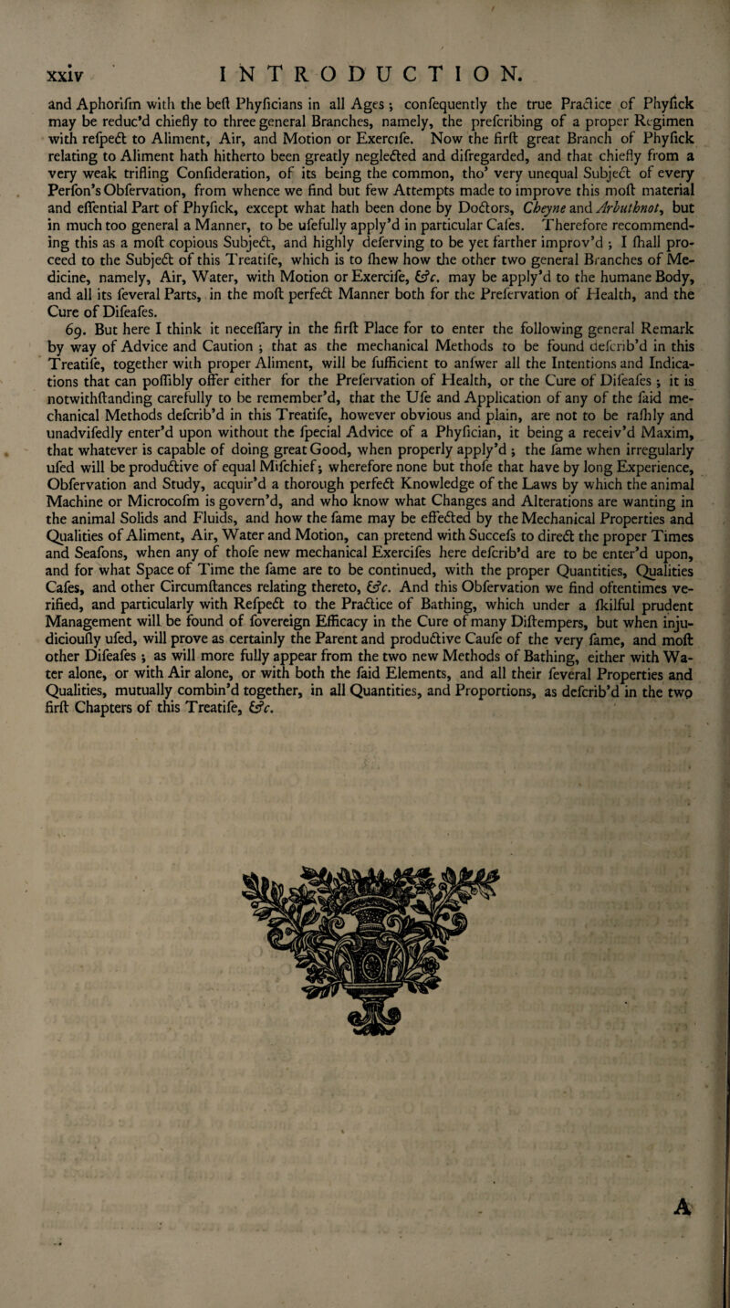 and Aphorifm with the bed Phyficians in all Ages ; confequently the true Practice of Phyfick may be reduc’d chiefly to three general Branches, namely, the prefcribing of a proper Regimen with refpedl to Aliment, Air, and Motion or Exercife. Now the firft great Branch of Phyfick relating to Aliment hath hitherto been greatly neglected and difregarded, and that chiefly from a very weak trifling Conflderation, of its being the common, tho’ very unequal Subject of every Perfon’s Obfervation, from whence we find but few Attempts made to improve this moll material and effential Part of Phyfick, except what hath been done by Dodtors, Cheyne and Arbuthnot, but in much too general a Manner, to be ufefully apply’d in particular Cafes. Therefore recommend¬ ing this as a molt copious Subjedt, and highly deferving to be yet farther improv’d ; I (hall pro¬ ceed to the Subjedt of this Treatife, which is to fhew how the other two general Branches of Me¬ dicine, namely, Air, Water, with Motion or Exercife, (Ac. may be apply’d to the humane Body, and all its feveral Parts, in the molt perfedt Manner both for the Prefervation of Health, and the Cure of Difeafes. 69. But here I think it neceffary in the firft Place for to enter the following general Remark by way of Advice and Caution ; that as the mechanical Methods to be found deferib’d in this Treatife, together with proper Aliment, will be fufficient to anfwer all the Intentions and Indica¬ tions that can poflibly offer either for the Prefervation of Plealth, or the Cure of Difeafes ; it is notwithftanding carefully to be remember’d, that the Ufe and Application of any of the faid me¬ chanical Methods deferib’d in this Treatife, however obvious and plain, are not to be raflily and unadvifedly enter’d upon without the fpecial Advice of a Phyfician, it being a receiv’d Maxim, that whatever is capable of doing great Good, when properly apply’d ; the fame when irregularly ufed will be produdtive of equal Mifchief; wherefore none but thofe that have by long Experience, Obfervation and Study, acquir’d a thorough perfedt Knowledge of the Laws by which the animal Machine or Microcofm is govern’d, and who know what Changes and Alterations are wanting in the animal Solids and Fluids, and how the fame may be effedted by the Mechanical Properties and Qualities of Aliment, Air, Water and Motion, can pretend with Succefs to diredt the proper Times and Seafons, when any of thofe new mechanical Exercifes here deferib’d are to be enter’d upon, and for what Space of Time the fame are to be continued, with the proper Quantities, Qualities Cafes, and other Circumftances relating thereto, (Ac. And this Obfervation we find oftentimes ve¬ rified, and particularly with Refpedt to the Pradtice of Bathing, which under a fkilful prudent Management will be found of fovereign Efficacy in the Cure of many Diftempers, but when inju- dicioufly ufed, will prove as certainly the Parent and produdtive Caufe of the very fame, and moft other Difeafes; as will more fully appear from the two new Methods of Bathing, either with Wa¬ ter alone, or with Air alone, or with both the faid Elements, and all their feveral Properties and Qualities, mutually combin’d together, in all Quantities, and Proportions, as deferib’d in the two firft Chapters of this Treatife, (Ac.