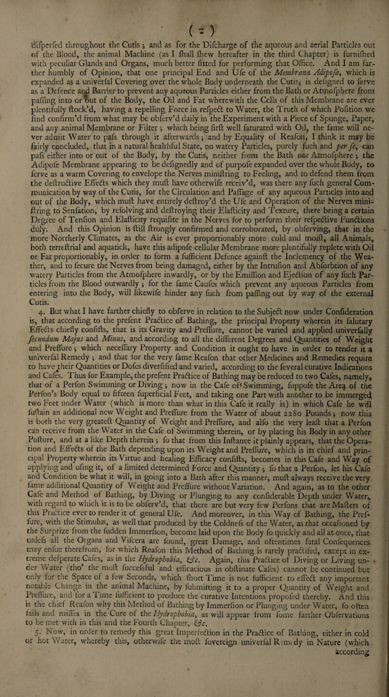 • ( * ) difperfed throughout the Cutis; and as for the Difcharge of the aqueous and aerial Particles out of the Blood, the animal Machine (as I fhall fhew hereafter in the third Chapter) is furnifhed with peculiar Glands and Organs, much better fitted for performing that Office. And I am far¬ ther humbly of Opinion, that one principal End and Ufe of the Membrana Adipofa, which is expanded as a univerfal Covering over the whole Body underneath the Cutis^ is defigned to ferve as a Defence and Barrier to prevent any aqueous Particles either from the Bath or Atmofphere from palling into or out of the Body, the Oil and Fat wherewith the Cells of this Membrane are ever plentifully flock’d, having a repelling Force in refpebt to Water, the Truth of which Pofition we find confirm’d from what may be obferv’d daily in the Experiment with a Piece of Spunge, Paper, and any animal Membrane or Filter ; which being firft well faturated with Oil, the fame will ne¬ ver admit Water to pafs through it afterwards; and by Equality of Reafon, I think it may be fairly concluded, that in a natural healthful State, no watery Particles, purely fuch and per fe, can pafs either into or out of the Body, by the Cutis, neither from the Bath nor Atmofphere •, the Adipofe Membrane appearing to be defignedly and of purpofe expanded over the whole Body, to ferve as a warm Covering to envelope the Nerves miniflring to Feeling, and to defend them from the deftrublive Effebls which they muft have otherwife receiv’d, was there any fuch general Com¬ munication by way of the Cutis, for the Circulation and Paffage of any aqueous Particles into and out of the Body, which muft have entirely deftroy’d the Ufe and Operation of the Nerves mini- firing to Senfation, by refolving and deftroying their Elaflicity and Texture, there being a certain Degree of Tenfion and Elaflicity requifite in the Nerves for to perform their refpeblive Functions duly. And this Opinion is ftill ftrongly confirmed and corroborated, by obferving, that in the more Northerly Climates, as the Air is ever proportionably more cold and moift, all Animals, both terreftrial and aquatick, have this adipofe cellular Membrane more plentifully replete with Oil or Fat proportionably, in order to form a fufficient Defence againft the Inclemency of the Wea¬ ther, and to fecure the Nerves from being damaged, either by the Intrufion and Abforbtion of any watery Particles from the Atmofphere inwardly, or by the Emifiion and Ejection of any fuch Par¬ ticles from the Blood outwardly j for the fame Caufes which prevent any aqueous Particles from entering into the Body, will likewife hinder any fuch from palling out by way of the external Cutis. 4. But what I have farther chiefly to obferve in relation to the Subjebl now under Conflderation is, that according to the prefent Prablice of Bathing, the principal Property wherein its falutary Effebls chiefly confifts, that is its Gravity and PrefTure, cannot be varied and applied univerfally fecundum Majus and Minus, and according to all the different Degrees and Quantities of Weight and Preflure ; which neceflary Property and Condition it ought to have in order to render it a univerfal Remedy ; and that tor the very fame Reafon that other Medicines and Remedies require to have jtheir Quantities or Dofes diverflfied and varied, according to the feveral curative Indications and Cafes. Thus for Example, the prefent Practice of Bathing may be reduced to two Cafes, namely, that of a Perfon Swimming or Diving ; now in the Cafe of* Swimming, fuppofe the Area of the Perfon’s Body equal to fifteen fuperficial Feet, and taking one Part with another to be immerged two Feet under Water (which is more than what in this Cafe it really is) in which Cafe he will luftain an additional new Weight and Preflure from the Water of about 2280 Pounds ; now this is both the very greateft Quantity of Weight and Preflure, and alfo the very leaft that a Perfon can receive from the Water in the Cafe of Swimming therein, or by placing his Body in any other Poflure, and at a like Depth therein ; fo that from this Inftance it plainly appears, that the Opera¬ tion and Effebls of the Bath depending upon its Weight and Preflure, which is its chief and prin¬ cipal Property wherein its Virtue and healing Efficacy confifts, becomes in this Cafe and Way of applying and ufing it, of a limited determined Force and Quantity *, fo that a Perfon, let his Cafe and Condition be what it will, in going into a Bath after this manner, muft always receive the very fame additional Quantity of Weight and PrefTure without Variation. And again, as to the other Cafe and Method of Bathing, by Diving or Plunging to any confiderable Depth under Water, with regard to which it is to be oblerv’d, that there are but very few Perfons that are Mailers of this Practice ever to render it of general Ufe. And moreover, in this Way of Bathing, the Pref- fure, with the Stimulus, as well that produced by the Coldnefs of the Water, as that occafioned by the Surprize from the fudden Immerfion, become laid upon the Body fo quickly and all at.once, that unlefs all the Organs and Vifcera are found, great Damage, and oftentimes fatal Confequences may cnlue therefrom, for which Reafon this Method of Bathing is rarely prablifed, except in ex¬ treme defperate Cafes, as in the Hydrophobia, &c. Again, this Prablice of Diving or Living un- ■ der Water (tho’ the moll fuccefsful and efficacious in obftinate Cafes) cannot be continued but only for the Space of a few Seconds, which fhort Time is not fufficient to effect any important notable Change in the animal Machine, by fubmitting it to a proper Quantity of Weight and Preiiure, and for a 1 ime fufficient to produce the curative Intentions propofed thereby. And this is the chief Reafon why this Method of Bathing by Immerfion or Plunging under Water, fo often fails and miffes in the Cure of the Hydrophobia, as will appear from fome farther Obfervations to be met with in this and the Fourth Chapter, CtV. 5. Now, in order to remedy this great Imperfeblion in the Prablice of Bathing, either in cold or hot Water, whereby this, otherwife the mofc fovereign univerfal Runtdy in Nature (which according