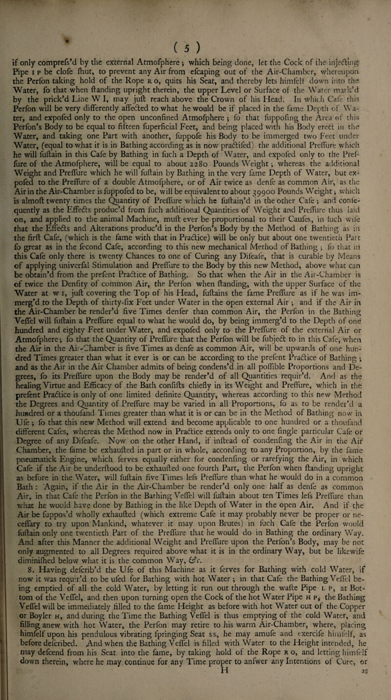 if only comprefs’d by the external Atmofphere *, which being done, let the Cock of the injecting Pipe i p be clofe fhut, to prevent any Air from efcaping out of the Air-Chamber, whereupon the Perfon taking hold of the Rope ro, quits his Seat, and thereby lets himfelf down into the Water, fo that when (landing upright therein, the upper Level or Surface of the Water mark’d by the prick’d Line W I, may juft reach above the Crown of his Head. In which Cafe this Perfon will be very differently affedted to what he would be if placed in the fame Depth of Wa¬ ter, and expofed only to the open unconfined Atmofphere ; fo that luppofing the Area of this Perfon’s Body to be equal to fifteen fuperficial Feet, and being placed with his Body erect in the Water, and taking one Part with another, fuppofe his Body to be immerged two Feet under Water, (equal to what it is in Bathing according as is now pradtifed) the additional Preffure which he will fuftain in this Cafe by Bathing in fuch a Depth of Water, and expofed only to the Pref¬ fure of the Atmofphere, will be equal to about 2280 Pounds Weight whereas the additional Weight and Preffure which he will fuftain by Bathing in the very fame Depth of Water, but ex¬ pofed to the Preffure of a double Atmofphere, or of Air twice as denfe as common Air, as the Air in the Air-Chamber isfuppofed to be, will be equivalent to about 39900 Pounds Weight; which is almoft twenty times the Quantity of Preffure which he fuftain’d in the other Cafe ; and conte- quently as the Effects produc’d from fuch additional Quantities of Weight and Preffure thus laid on, and applied to the animal Machine, muft ever be proportional to their Caul'es, in (uch wife that the Effedls and Alterations produc’d in the Perfon’s Body by the Method of Bathing as in the firft Cafe, (which is the fame with that in Practice) will be only but about one twentieth Part fo great as in the fecond Cafe, according to this new mechanical Method of Bathing •, lb that in this Cafe only there is twenty Chances to one of Curing any Difeafe, that is curable by Means of applying univerfal Stimulation and Preffure to the Body by this new Method, above what can be obtain’d from the prefent Practice of Bathing. So that when the Air in the Air-Chamber is of twice the Denfity of common Air, the Perfon when (landing, with the upper Surface of the Water at w 1, juft covering the Top of his Head, fuftains the fame Preffure as if he was im- merg’d to the Depth of thirty-fix Feet under Water in the open external Air •, and if the Air in the Air-Chamber be render’d five Times denfer than common Air, the Perfon in the Bathinu; Veffel will fuftain a Preffure equal to what he would do, by being immerg’d to the Depth of ond hundred and eighty Feet under Water, and expofed only to the Prefiure of the external Air or Atmofphere *, fo that the Quantity of Preffure that the Perfon will be fubjedt to in this Cafe, when the Air in the Aii -Chamber is five Times as denfe as common Air, will be upwards of one hun¬ dred Times greater than what it ever is or can be according to the prefent Pradtice of Bathing •, and as the Air in the Air Chamber admits of being condens’d in all poffible Proportions and De¬ grees, fo its Preffure upon the Body may be render’d of all Quantities requir’d. And as the healing Virtue and Efficacy of the Bath confifts chiefly in its Weight and Preffure, which in the prefent Pradice is only of one limited definite Quantity, whereas according to this new Method the Degrees and Quantity of Preffure may be varied in all Proportions, fo as to be render’d a hundred or a thoufand Times greater than what it is or can be in the Method of Bathing now in XJfe ; fo that this new Method will extend and become applicable to one hundred or a thoufand different Cafes, whereas the Method now in Pradice extends only to one Angle particular Cafe or Degree of any Difeafe. Now on the other Hand, if inftead of condenfing the Air in the Air Chamber, the fame be exhaufted in part or in whole, according to any Proportion, by the fame pneumatick Engine, which ferves equally either for condenfing or rarefying the Air, in which Cafe if the Air be underftood to be exhaufted one fourth Part, the Perfon when (landing upright as before in the Water, will fuftain five Times lefs Preffure than what he would do in a common Bath : Again, if the Air in the Air-Chamber be render’d only one half as denfe as common Air, in that Cafe the Perfon in the Bathing Veffel will fuftain about ten Times lefs Preffure than what he would have done by Bathing in the like Depth of Water in the open Air. And if the Air be fuppos’d wholly exhaufted (which extreme Cafe it may probably never be proper or ne- ceffary to try upon Mankind, whatever it may upon Brutes) in fuch Cafe the Perfon would fuftain only one twentieth Part of the Preffure that he would do in Bathing the ordinary Way. And after this Manner the additional Weight and Preffure upon the Perfon’s Body, may be not only augmented to all Degrees required above what it is in the ordinary Way, but be likewife diminiffied below what it is the common Way, &V. 8. Having defcrib’d the Ufe of this Machine as it ferves for Bathing with cold Water, if now it was requir’d to be ufed for Bathing with hot Water •, in that Cafe the Bathing Veffel be¬ ing emptied of all the cold Water, by letting it run out through the wafte Pipe l p, at Bot¬ tom of the Veffel, and then upon turning open the Cock of the hot Water Pipe h p,' the Bathing Veffel will be immediately filled to the fame Height as before with hot Water out of the Copper or Boyler h, and during the Time the Bathing Veffel is thus emptying of the cold Water, and filling anew with hot Water, the Perfon may retire to his warm Air-Chamber, where, placing himfelf upon his pendulous vibrating lpringing Seat ss, he may amufe and exercife himfelf, as before delcribed. And when the Bathing Veffel is filled with Water to the Height intended, he may defeend from his Seat into the fame, by taking hold of the Rope r o, and letting himfelf down therein, where he may continue for any Time proper to anfwer any Intentions of Cure, or H as