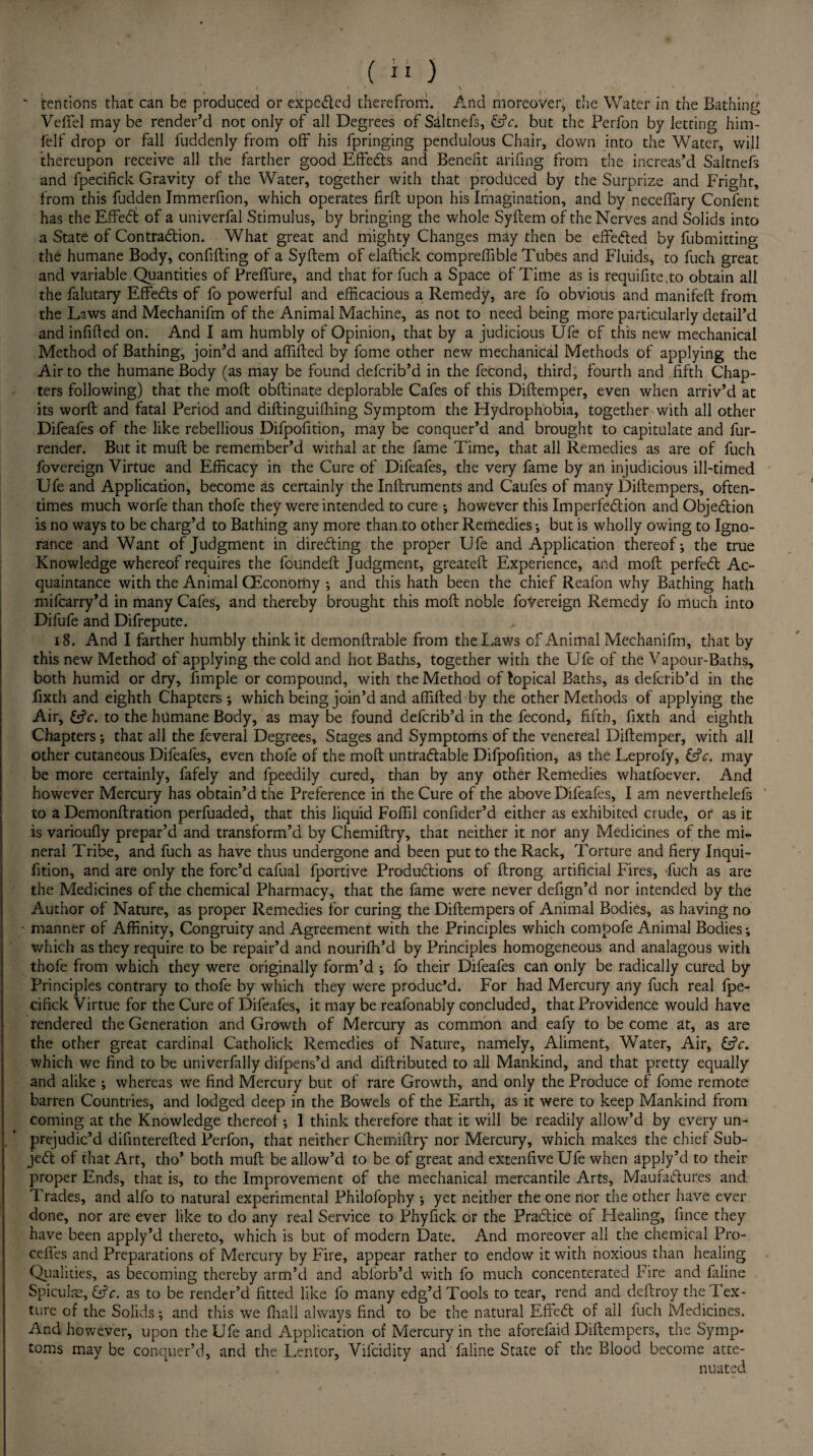 1 ' » ' \t * ‘ ' tendons that can be produced or expected therefrom. And moreover, the Water in the Bathing Veffel may be render’d not only of all Degrees of Saltnefs, &c. but the Perfon by letting him- felf drop or fall fuddenly from off his fpringing pendulous Chair, down into the Water, will thereupon receive all the farther good Effects and Benefit arifing from the increas’d Saltnefs and fpecifick Gravity of the Water, together with that produced by the Surprize and Fright, from this fudden Jmmerfion, which operates firft upon his Imagination, and by neceffary Confent has the Effect of a univerfal Stimulus, by bringing the whole Syftem of the Nerves and Solids into a State of Contracftion. What great and mighty Changes may then be effected by fubmitting the humane Body, confifting of a Syftem of elaftick compreffible Tubes and Fluids, to fuch great and variable.Quantities of Prefllire, and that for fuch a Space of Time as is requifite.to obtain all the falutary Effecfts of fo powerful and efficacious a Remedy, are fo obvious and manifeft from the Laws and Mechanifm of the Animal Machine, as not to need being more particularly detail’d and infilled on. And I am humbly of Opinion, that by a judicious Ufe of this new mechanical Method of Bathing, join’d and affifted by fome other new mechanical Methods of applying the Air to the humane Body (as may be found defcrib’d in the feCond, third, fourth and fifth Chap¬ ters following) that the moft obftinate deplorable Cafes of this Diftemper, even when arriv’d at its worft and fatal Period and diftinguiffiing Symptom the Hydrophobia, together with all other Difeafes of the like rebellious Difpofition, may be conquer’d and brought to capitulate and fur- render. But it muft be remember’d withal at the fame Time, that all Remedies as are of fuch fovereign Virtue and Efficacy in the Cure of Difeafes, the very fame by an injudicious ill-timed Ufe and Application, become as certainly the Inftruments and Caufes of many Diftempers, often¬ times much worfe than thofe they were intended to cure ; however this Imperfedtion and Objedlion is no ways to be charg’d to Bathing any more than to other Remedies; but is wholly owing to Igno¬ rance and Want of Judgment in directing the proper Ufe and Application thereof; the true Knowledge whereof requires the founded: Judgment, greateft Experience, and moft perfedl Ac¬ quaintance with the Animal CEconomy *, and this hath been the chief Reafon why Bathing hath mifcarry’d in many Cafes, and thereby brought this moft noble fovereign Remedy fo much into Difufe and Difrepute. 18. And I farther humbly think it demonftrable from the Laws of Animal Mechanifm, that by this new Method of applying the cold and hot Baths, together with the Ufe of the Vapour-Baths, both humid or dry, fimple or compound, with the Method of topical Baths, as defcrib’d in the fixth and eighth Chapters ; which being join’d and affifted by the other Methods of applying the Air, &c. to the humane Body, as may be found defcrib’d in the fecond, fifth, fixth and eighth Chapters; that all the feveral Degrees, Stages and Symptoms of the venereal Diftemper, with all other cutaneous Difeafes, even thofe of the moft untracfiable Difpofition, as the Leprofy, &V. may be more certainly, fafely and fpeedily cured, than by any other Remedies whatfoever. And however Mercury has obtain’d the Preference in the Cure of the above Difeafes, I am neverthelefs to a Demonftration perfuaded, that this liquid Foffil confider’d either as exhibited crude, or as it is varioufly prepar’d and transform’d by Chemiftry, that neither it nor any Medicines of the mi¬ neral Tribe, and fuch as have thus undergone and been put to the Rack, Torture and fiery Inqui- fition, and are only the forc’d cafual fportive Produtfiions of ftrong artificial Fires, fuch as are the Medicines of the chemical Pharmacy, that the fame were never defign’d nor intended by the Author of Nature, as proper Remedies for curing the Diftempers of Animal Bodies, as having no • manner of Affinity, Congruity and Agreement with the Principles which compofe Animal Bodies; which as they require to be repair’d and nourifh’d by Principles homogeneous and analagous with thofe from which they were originally form’d ; fo their Difeafes can only be radically cured by Principles contrary to thofe by which they were produc’d. For had Mercury any fuch real fpe¬ cifick Virtue for the Cure of Difeafes, it may be reafonably concluded, that Providence would have rendered the Generation and Growth of Mercury as common and eafy to be come at, as are the other great cardinal Catholick Remedies of Nature, namely. Aliment, Water, Air, which we find to be univerfally difpens’d and diftributed to all Mankind, and that pretty equally and alike ; whereas we find Mercury but of rare Growth, and only the Produce of fome remote barren Countries, and lodged deep in the Bowels of the Earth, as it were to keep Mankind from coming at the Knowledge thereof; I think therefore that it will be readily allow’d by every un- , * prejudic’d difinterefted Perfon, that neither Chemiftry nor Mercury, which makes the chief Sub- je£t of that Art, tho’ both muft be allow’d to be of great and extenfive Ufe when apply’d to their proper Ends, that is, to the Improvement of the mechanical mercantile Arts, Maufacfiur.es and Trades, and alfo to natural experimental Philofophy ; yet neither the one nor the other have ever done, nor are ever like to do any real Service to Phyfick or the Pracfiice of Healing, fince they have been apply’d thereto, which is but of modern Date. And moreover all the chemical Pro- ceffes and Preparations of Mercury by Fire, appear rather to endow it with noxious than healing Qualities, as becoming thereby arm’d and abforb’d with fo much concenterated Fire and faline SpiculsE, CtV. as to be render’d fitted like fo many edg’d Tools to tear, rend and deftroy the Tex¬ ture of the Solids; and this we fhall always find to be the natural Eftecfi of all fuch Medicines. And however, upon the Ufe and Application of Mercury in the aforefaid Diftempers, the Symp¬ toms may be conquer’d, and the Lentor, Vifcidity and faline State of the Blood become atte¬ nuated