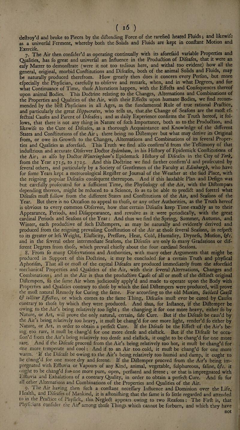 deftroy’d and broke to Pieces by the diftending Force of the rarefied heated Fluids; and likewife as a univerfal Ferment, whereby both the Solids and Fluids are kept in conftant Motion and Exercife. 7. The Air then confider’d as operating continually with its aforefaid variable Properties and Qualities, has fo great and univerfal an Influence in the Production of Difeafes, that it were an eafy Matter to demonftrate (were it not too tedious here, and withal too evident) how all the general, original, morbid Conftitutions and Difeafes, both of the animal Solids and Fluids, may be naturally produced therefrom. How greatly then does it concern every Perfon, but more efpecially the Phyfician, carefully to obferve and remark, when, and in what Degrees, and for what Continuance of Time, thofe Alterations happen, with the Effects and Confequences thereof upon animal Bodies. This DoCtrine relating to the Changes, Alternations and Combinations of the Properties and Qualities of the Air, with their EffeCts upon humane Bodies, we find recom¬ mended by the bed Phyficians in all Ages, as the fundamental Rule of true rational Practice, and particularly the great Hippocrates, who tells us, that the Change of Seafons are the molt ef¬ fectual Caufes and Parent of Difeafes *, and as daily Experience confirms the Truth hereof, it fol¬ lows, that there is not any thing in Nature of fuch Importance, both as to the Production, and likewife to the Cure of Difeafes, as a thorough Acquaintance and Knowledge of the different States and Conftitutions of the Air •, there being no Diftemper but what may derive its Original from, or owe its Growth to the Changes, Alternations and Combinations of its feveral Proper¬ ties and Qualities as aforefaid. This Truth we find alfo confirm’d from theTeftimony of that induftrious and accurate Obferver DoCtor Sydenham, in his Hiftory of Epidemipk Conftitutions of the Air; as alfo by DoCtor Wintringham?s Epidemick Hiftory of Difeafes in the City of Tork> from the Year 1715, to 1725. And this DoCtrine we find farther confirm’d and profecuted by feveral others, and particularly by a Society of Gentlemen of the Faculty at Edinburgh, who have for fome Years kept a meteorological Regifter or Journal of the Weather at the laid Place, with the reigning popular Difeafes confequent thereupon. And if this laudable Plan and Defign was but carefully profecuted for a fufficient Time, the Phyfiology of the Air, with the Diftempars depending thereon, might be reduced to a Science, fo as to be able to predict and foretel what Difeafes muft follow from the different States and Conftitutions of the Air, and Seafons of the Year. But there is no Occafion to appeal to thofe, or any other Authorities, as the Truth hereof is obvious to every common Obferver, how that certain Difeafes keep Time exaCtly as to their Appearance, Periods, and Difappearance, and revolve as it were periodically, with the great cardinal Periods and Seafons of the Year: And thus we find the Spring, Summer, Autumn, and Winter, each productive of fuch Diftempers, as may be naturally and evidently derived and produced from the reigning prevailing Conftitution of the Air at thofe feveral Seafons, in refpeCt to its greater or lefs Weight, Elafticity, Preflure, Hear, Cold, Humidity, Drynefs, Motion, &V. and in the feveral other intermediate Seafons, the Difeafes are only fo many Gradations or dif¬ ferent Degrees from thofe, which prevail chiefly about the four cardinal Seafons. 8. From fo many Obfervations and Authorities, with many other Arguments that might be produced in Support of this DoCtrine, it may be concluded for a certain Truth and phyfical Aphorifm, That all or molt of the capital Difeafes are produced immediately from the aforefaid mechanical Properties and Qualities of the Air, with their feveral Alternations, Changes and Combinations •, and as the Air is thus the productive Caufe of all or molt of the diftinCt original Diftempers, fo the fame Air when judicioufly apply’d and made to operate upon the Body with Properties and Qualities contrary to thofe by which the faid Diftempers were produced, will prove the moft natural Remedy for Curing the fame. For according to the old Maxim, Sublata Caufd & tollitur Effeftus, or which comes to the fame Thing, Difeafes muft ever be cured by Caufes contrary to thole by which they were produced. And thus, for Inftance, if the Diftemper be owing to the Air’s being relatively too light; the changing it for one more heavy, either fo by Nature, or Art, will prove the only natural, certain, fafe Cure. But if the Difeafe be caus’d by the Air’s being relatively too heavy, it muft be chang’d for one more light, render’d fo either by Nature, or Art, in order to obtain a perfeCt Cure. If the Difeafe be the EffeCt of the Air’s be¬ ing too rare, it muft be chang’d for one more denfe and elaftick. But if the Difeafe be occa- lion’d from the Air’s being relatively too denfe and elaftick, it ought to be chang’d for one more rare. And if the Diieafe proceed from the Air’s being relatively too hot, it muft be chang’d for one more temperate and cool : And if to an Air too cold, it muft be chang’d for one more warm. It the Difeafe be owing to the Air’s being relatively too humid and damp, it ought to be chang’d lor one more dry and ferene. If the Diftemper proceed from the Air’s being im¬ pregnated with Effluvia or Vapours ol any Kind, animal, vegetable, fulphureous, faline, &V. it ought to be chang’d fonone more pure, open, perflated and ferene ; or that is impregnated with Effluvia and Exhalations of a contrary Quality, in order to obtain a perfedl Cure. And fo for all other Alternations and Combinations of the Properties and Qualities of the Air. 9. The Air having then fuch a conftant neceflary Influence and Dominion over the Life, Health, and Difeafes of Mankind, it is aftonifhing that the fame is fo little regarded and attended to in the Practice of Phyfick, this Negledt appears owing to two Reafons : The Firft is, that Phyficians confider tae Air* among thofe Things which cannot be forborn, and which they have not