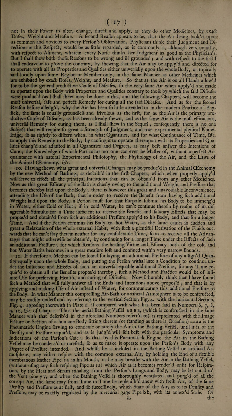 not in their Power to alter, change, diredt and apply, as they do other Medicines, by exjdt Dofes, Weight and Meafure. A fecond Reafon appears to be, that the Air being look’d upon as common and obvious to every Perfon’s Obfervation, Phyficians think their Judgment and Di- regions in this Refpedt, would be as little regarded, as it commonly is, although very unjuftly, with refpedt to Aliment, wherein every Nurfe thinks her Judgment as good as the Phyfician’s. But I fhall fhew bdth thofe.Reafons to be wrong and ill grounded j and with refpedt to the firft I (hall endeavour to prove the contrary, by (hewing that the Air may be apply’d and directed for to operate with all its Properties and Qualities either univerfally upon the whole Body, or topically and locally upon fome Region or Member only, in the fame Manner as other Medicines which are exhibited by exadl Dofes, Weight, and Meafure. So that as the Air is on all Hands allow’d for to be the general productive Caufe of Dileafes, fo the very fame Air when apply’d and made to operate upon the Body with Properties and Qualities contrary to thofe by which the faid Difeafes were produc’d (as I fhall Ihew may be done in this, and the following Chapters) will become the mod univerfal, fafe and perfedt Remedy for curing all the faid Difeafes. And as for the fecond Reafon before alledg’d, why the Air has been fo little attended to in the modern Pradlice of Phy- fick, the fame is equally groundlefs and frivolous as the firft, for as the Air is the primary pro¬ ductive Caufe of Difeafes, as has been already fhewn, and as the fame Air is the molt efficacious, univerfal Remedy for curing them, as I fhall fhew in the Sequel; confequently there is no one Subjedt that will require fo great a Strength of Judgment, and true experimental phyfical Know¬ ledge, fo as rightly to difcern when, in what Quantities, and for what Continuance of Time, to apply this Remedy to the Body, by caufing it to operate thereupon with its Properties and Qua¬ lities chang’d and adjufted in all Quantities and Degrees, as may bed anfwer the Intentions of Cure ; the Knowledge of which Particulars no one can ever be Mailer of, without a perfedt Ac¬ quaintance with natural Experimental Philofophy, the Phyfiology of the Air, and the Laws of the Animal CEconomy, fcfa. 10. Having fhewn what great and univerfal Changes may be produc’d in the Animal CEconomy by the new Method of Bathing, as defcrib’d in the firft Chapter, which when properly apply’d will ferve to effedl all the principal Intentions that can be obtain’d from any other Medicines. Now as this great Efficacy of the Bath is chiefly owing to the additional Weight and Preflure that becomes thereby laid upon the Body •, there is however this great and unavoidable Inconvenience, attending the Ufe of the Bath, that in order to receive the Benefit from having fuch additional Weight laid upon the Body, a Perfon muft for that Purpofe fubmic his Body to be immerg’d in Water, either Cold or Hot; if in cold Water, he can’t continue therein by reafon of its dif- agreeable Stimulus for a Time fufficient to receive the Benefit and falutary Effedls that may be propos’d and obtain’d from fuch an additional Preflure apply’d to his Body, and that for a longer Time. And if the Perfon commits his Body to hot Water, as the fame caufes fo fudden and great a Relaxation of the whole external Habit, with fuch a plentiful Derivation of the Fluids out¬ wards that he can’t flay therein neither for any confiderable Time, fo as to receive all the Advan¬ tages that might otherwife be obtain’d, by continuing for a longer Time under the Effedls of fuch an additional Preflure ; for which Reafons the healing Virtue and Efficacy both of the cold and hot Water Baths becomes in a great meafure loft and confined within very narrow Bounds. 11. If therefore a Method can be found for laying an additional Preflure of any affign’d Quan¬ tity equally upon the whole Body, and putting the Perfon withal into a Condition to continue un¬ der the Influence and Effects of fuch an univerfal equable additional Preflure, for any Time re¬ quir’d to obtain all the Benefits propos’d thereby ; fuch a Method and Pradlice would be of infi¬ nite Ufe for preferving Health, and curing of Difeafes. Now I humbly think that I have found fuch a Method that will fully anfwer all the Ends and Intentions above propos’d •, and that is by applying and making Ufe of Air inftead of Water, for communicating this additional Preflure to the Body. In what Manner this comprefling Air-Bath or artificial Atmofphere is to be conftrudted, may be readily underftood by referring to the vertical Sedlion Fig. 4. with the horizontal Section, Fig. 5. agreeing therewith in Plate 1. if compared with what has been faid in Numbers 6, 7, 8, 9, 10, &c. of Chap. i. Thus the aerial Bathing Veflel bbbe, (which is conftrudled in the fame Manner with that defcrib’d in the aforefaid Numbers referr’d to) is reprefented with the Image Pidture or Se<5tion of a humane Body fitting therein (or (landing as there is Occafion) aaaa is the Pneumatick Engine ferving to condenfe or rarefy the Air in the Bathing Veflel, until it is of the Denfity and Preflure requir’d, and as is judg’d will fuit bell with the particular Symptoms and Indications of the Perfon’s Cafe *, fo that by this Pneumatick Engine the Air in the Bathing Veflel may be condens’d or rarefied, fo as to make it operate upon the Perfon’s Body with any Degree of Preflure intended. And whilft he is inclofed in the Bathing Veflel or artificial At¬ mofphere, may either refpire with the common external Air, by holding the End of a flexible membranous leather Pipe r a in his Mouth, or he may breathe with the Air in the Bathing Veflel, (without ufing any fuch refpiring Pipe as ra) which Air as it becomes render’d unfit for Refpira- tion, by the Heat and Steam exhaling from the Perfon’s Lungs and Body, may be let out thro’ the Vent pipe yy, and when the Bathing Veflel is thoroughly ventilated and purg’d of all the corrupt Air, the fame may from Time to Time be replenilh’d anew with freffi Air, of the fame Denfity and Preflure as at firft, and fo fucceflively, which State of the Air, as to its Denfity and Preflure, may be exactly regulated by the mercurial gage Pipe b b, with its annex’d Scale. Or L the