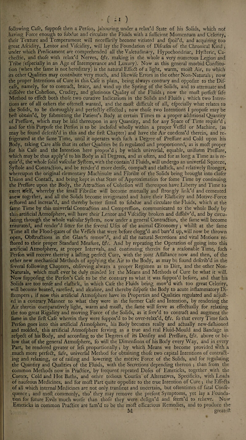 following Cafe, fuppofe then a Perfon, Jabouring under a relax’d State of his Solids, which not .having Force enough to fubdue and circulate the Fluids with a fufficient Momentum and Celerity, . their Texture and Temperament will necefiarily become vitiated and fpoil’d, and acquiring too great Afcidity, Lentor and Vifcidity, will lay the Foundation of Difeafes of the Chronical Kind ; under which Predicament are comprehended all the Valetudinary, Hypochondriac, Hyfteric, Ca¬ chectic, and thofe with relax’d Nerves, Cfc. making in the whole a very numerous Legion and Tribe (efpecially in an Age of Intemperance and Luxury). Now as this general morbid Conftitu- tion (when the fame is not hereditary) is the natural Effect of a light, warm, moift Air, to which its other Qualities may contribute very much, and likewife Errors in the other Non-Naturals ; now the proper Intentions of Cure in this Cafe is plain, being always contrary and oppofite to the DiF eafe, namely, for to contract, brace, and wind up the Spring of the Solids, and to attenuate and diffolve the Cohefion, Crudity, and glutinous Quality of the Fluids ; now the moft perfect fafe Method to effedt both thofe two curative Indications in the Solids and Fluids •, which two Inten¬ tions are of all others the oftenefl wanted, and the moft difficult of all, efpecially what relates to the Solids, to be thoroughly and perfedlly effected; now thofe two Intentions I propofe may be bed obtain’d, by lubmitting the Patient’s Body at certain Times to a proper additional Quantity of Prefiure, which may be laid thereupon in any Quantity, and for any Space of Time requir’d ; and for this Purpofe the Perfon is to be inclofed wholly within a proper Vefiel or Machine, (as may be found deferib’d in this and the firft Chapter) and have the Air condens’d therein, and re¬ frigerated at the fame Time, until it operates with fuch a Degree of Prefiure and Cold upon his Body, taking Care alfo that its other Qualities be fo regulated and proportioned, as is moft proper .for his Cafe and the Intention here propos’d ; by which univerfal, equable, uniform Prefiure, which may be thus apply’d to his Body in all Degrees, and as often, and for as long a Time as is re¬ quir’d, the whole folid vafcular Syftem,with the contain’d Fluids, will undergo an univerfal Squeeze, Syftole and Contradfion, and be render’d more denfe, compact and elaftick, and relatively ftronger, whereupon the original elementary Machinulae and Fibrils of the Solids being brought into clofer Union and Contact, and being kept in that State of Approximation for fome Time by continuing the Prefiure upon the Body, the Attraction of Cohefion will thereupon have Liberty and Time to exert itfelf, whereby the fmall Fibrillae will become mutually and ftrongly link’d and cemented anew together, and all the Solids become invigorated and have their Elafticity and Motive-Force reftored and increas’d, and thereby better fitted to fubdue and circulate the Fluids, which at the fame Time by this univerfal Contraction and Compreftion, communicated to the whole Body by thii> artificial Atmofphere, will have their Lentor and Vifcidity broken and diflolv’d, and by circu¬ lating through the whole vafcular Syftem, now under a general Contraction, the fame will become triturated, and render’d fitter for the feveral Ufes of the animal (Economy ; whilft at the fame Time all the Flood-gates of the VeflfeJs that were before clogg’d and barr’d up, will now be thrown open, Obftructions in the Glands remov’d, and all the natural Secretions and vital Motions re¬ ftored to their proper Standard Meafure, CtV. And by repeating the Operation of going into this artificial Atmofphere, at proper Intervals, and continuing therein for a reafonable Time, fuch Perfon will receive thereby a lafting perfect Cure, with the joint Afiiftance now and then, of the other new mechanical Methods of applying the Air to the Body, as may be found deferib’d in the feveral following Chapters, obferving always a proper Regimen as to Diet, and the other Non- Naturals, which muft ever be duly minded let the Means and Methods of Cure be what it will. Now fuppofing the Perfon’s Cafe to be the contrary to what it was fuppos’d before, and that his Solids are too tenfe and elaftick, in which Cafe the Fluids being mov’d with too great Celerity, will become heated, rarefied, and alcaline, and thereby difpofe the Body to acute inflammatory Di- ftempers •, if now this artificial Atmofphere have its Properties and Qualities regulated and adjuft- ed in a contrary Manner to what they were in the former Cafe and Intention, by rendering the Air therein comparatively light, warm and moift, the fame will ferve as effectually for relaxing the too great Rigidity and moving Force of the Solids, as it ferv’d to contract and augment the fame in the firft Cafe wherein they were fuppos’d to be over-relax’d, Cfc. fo that every Time fuch Perfon goes into this artificial Atmofphere, his Body becomes really and actually new-fafhioned and molded, this artificial Atmofphere ferving as a true and real Fluid-Mould and Bandage in refpect of his Body, and according to the Degrees of its Denfity and Prefiure, &V. above or be¬ low that of the general Atmofphere, fo will the Dimenfions of his Body every Way, and in every Part, be rendered greater or lefs proportionally •, by which Means we become provided with a much more perfect, fafe, univerfal Method for obtaining thofe two capital Intentions of contract¬ ing and relaxing, or of raifing and lowering the motive Force of the Solids, and for regulating the Quantity and Qualities of the Fluids, with the Secretions depending thereon •, than from the common Methods now in Practice, by frequent repeated Dofes of Emeticks, together with the Cortex, Cold and Hot Baths, and other tedious Courfes of Alteratives, Specificks, with Loads of naufeous Medicines, and for moft Part quite oppofite to the true Intention of Cure •, the Effects of all which internal Medicines are not only tranfietjt and uncertain, but oftentimes cf fatal Confe- quence •, and moft commonly, tho’ they may remove the prefent Symptoms, yet lay a Founda¬ tion for future Evils much worfe than thofe they were defign’d and feem’d to relieve. Now Emeticks in common Practice are fam’d to be the moft efficacious Remedies, and to produce the M * greateft