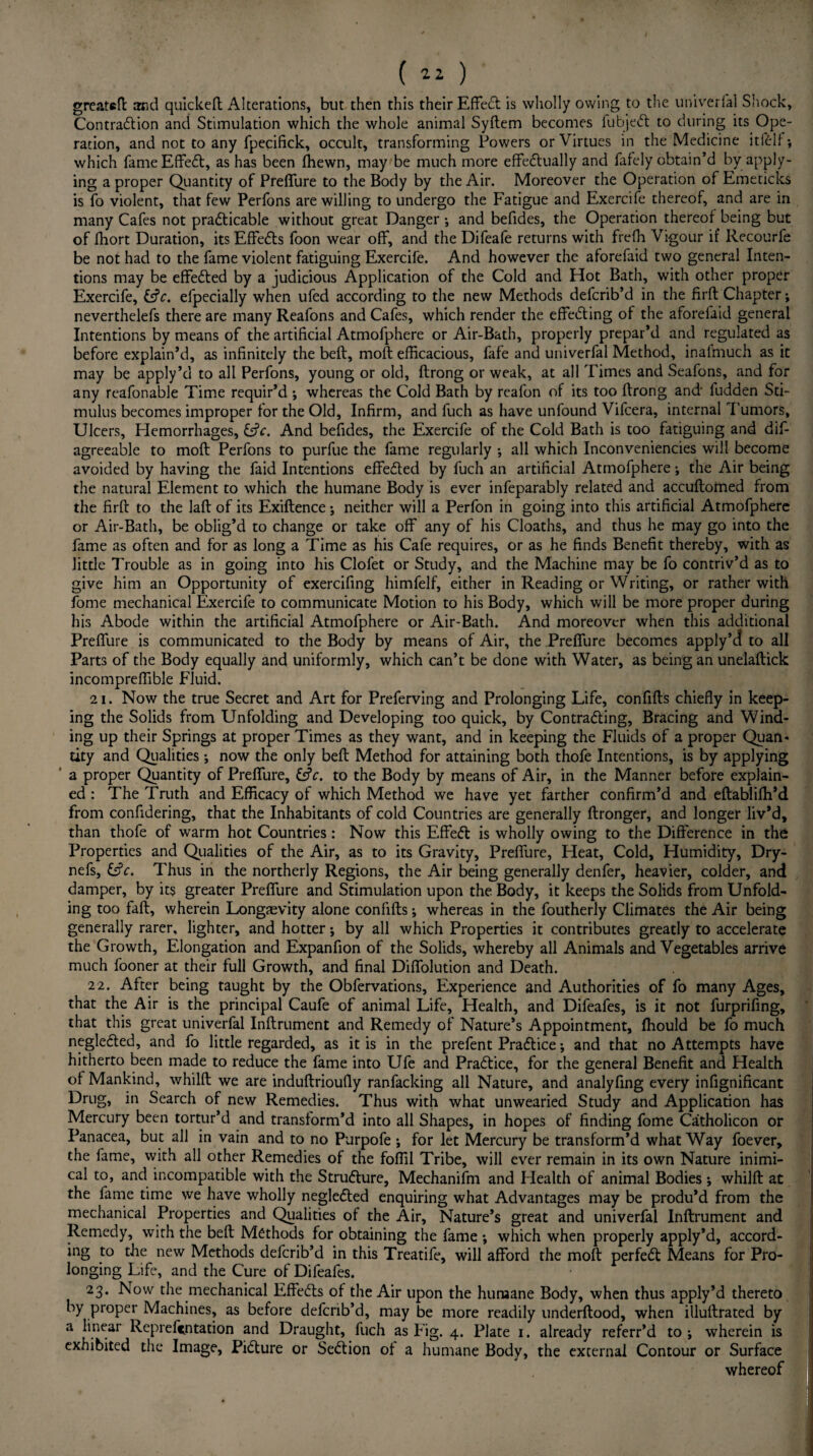 ( ) greateft and quickeft Alterations, but then this their EffeCt is wholly owing to the univerfal Shock, Contraction and Stimulation which the whole animal Syftem becomes fubjeCt to during its Ope¬ ration, and not to any fpecifick, occult, transforming Powers or Virtues in the Medicine itfClf; which fame Effect, as has been fhewn, may be much more effectually and fafely obtain’d by apply¬ ing a proper Quantity of Preffure to the Body by the Air. Moreover the Operation of Emeticks is fo violent, that few Perfons are willing to undergo the Fatigue and Exercife thereof, and are in many Cafes not practicable without great Danger •, and befides, the Operation thereof being but of fhort Duration, its EffeCts foon wear off, and the Difeafe returns with frefh Vigour if Recourfe be not had to the fame violent fatiguing Exercife. And however the aforefaid two general Inten¬ tions may be effected by a judicious Application of the Cold and Hot Bath, with other proper Exercife, &c. efpecially when ufed according to the new Methods defcrib’d in the firft Chapter; neverthelefs there are many Reafons and Cafes, which render the effecting of the aforeiaid general Intentions by means of the artificial Atmofphere or Air-Bath, properly prepar’d and regulated as before explain’d, as infinitely the bell, moft efficacious, fafe and univerfal Method, inalmuch as it may be apply’d to all Perfons, young or old, ftrong or weak, at all Times and Seafons, and for any reafonable Time requir’d ; whereas the Cold Bath by reafon of its too ftrong and fudden Sti¬ mulus becomes improper for the Old, Infirm, and fuch as have unfound Vifcera, internal Tumors, Ulcers, Hemorrhages, Cfr. And befides, the Exercife of the Cold Bath is too fatiguing and dif- agreeable to moft Perfons to purfue the fame regularly ; all which Inconveniencies will become avoided by having the faid Intentions effected by fuch an artificial Atmofphere; the Air being the natural Element to which the humane Body is ever infeparably related and accuftofned from the firft to the laft of its Exiftence; neither will a Perfon in going into this artificial Atmofphere or Air-Bath, be oblig’d to change or take off any of his Cloaths, and thus he may go into the fame as often and for as long a Time as his Cafe requires, or as he finds Benefit thereby, with as little Trouble as in going into his Clofet or Study, and the Machine may be fo contriv’d as to give him an Opportunity of exercifing himfelf, either in Reading or Writing, or rather with fome mechanical Exercife to communicate Motion to his Body, which will be more proper during his Abode within the artificial Atmofphere or Air-Bath. And moreover when this additional Preffure is communicated to the Body by means of Air, the Preffure becomes apply’d to all Parts of the Body equally and uniformly, which can’t be done with Water, as being an unelaftick incompreflible Fluid. 21. Now the true Secret and Art for Preferving and Prolonging Life, confifts chiefly in keep¬ ing the Solids from Unfolding and Developing too quick, by Contracting, Bracing and Wind¬ ing up their Springs at proper Times as they want, and in keeping the Fluids of a proper Quan¬ tity and Qualities; now the only beft Method for attaining both thofe Intentions, is by applying a proper Quantity of Preffure, &c. to the Body by means of Air, in the Manner before explain¬ ed : The Truth and Efficacy of which Method we have yet farther confirm’d and eftablifh’d from confidering, that the Inhabitants of cold Countries are generally ftronger, and longer liv’d, than thofe of warm hot Countries: Now this EffeCt is wholly owing to the Difference in the Properties and Qualities of the Air, as to its Gravity, Preffure, Heat, Cold, Humidity, Dry- nefs, &V. Thus in the northerly Regions, the Air being generally denfer, heavier, colder, and damper, by its greater Preffure and Stimulation upon the Body, it keeps the Solids from Unfold¬ ing too faft, wherein Longevity alone confifts; whereas in the foutherly Climates the Air being generally rarer, lighter, and hotter *, by all which Properties it contributes greatly to accelerate the Growth, Elongation and Expanfion of the Solids, whereby all Animals and Vegetables arrive much fooner at their full Growth, and final Diffolution and Death. 22. After being taught by the Obfervations, Experience and Authorities of fo many Ages, that the Air is the principal Caufe of animal Life, Health, and Difeafes, is it not furprifing, that this great univerfal Inftrument and Remedy of Nature’s Appointment, fhould be fo much neglefted, and fo little regarded, as it is in the prefent Practice •, and that no Attempts have hitherto been made to reduce the fame into Ufe and Practice, for the general Benefit and Health of Mankind, whilft we are induftrioufly ranfacking all Nature, and analyfing every infignificant Drug, in Search of new Remedies. Thus with what unwearied Study and Application has Mercury been tortur’d and transform’d into all Shapes, in hopes of finding fome Catholicon or Panacea, but all in vain and to no Purpofe ; for let Mercury be transform’d what Way foever, the fame, with all other Remedies of the foflil Tribe, will ever remain in its own Nature inimi¬ cal to, and incompatible with the Structure, Mechanifm and Health of animal Bodies ; whilft at the fame time we have wholly negleCted enquiring what Advantages may be produ’d from the mechanical Properties and Qualities of the Air, Nature’s great and univerfal Inftrument and Remedy, with the beft Methods for obtaining the fame *, which when properly apply’d, accord¬ ing to the new Methods defcrib’d in this Treatife, will afford the moft perfeCt Means for Pro¬ longing Life, and the Cure of Difeafes. 23. Now the mechanical EffeCts of the Air upon the humane Body, when thus apply’d thereto by proper Machines, as before defcrib’d, may be more readily underftood, when illuftrated by a linear Reprefitntation and Draught, fuch as Fig. 4. Plate 1. already referr’d to ; wherein is exhibited the Image, Picture or SeCtion of a humane Body, the external Contour or Surface whereof