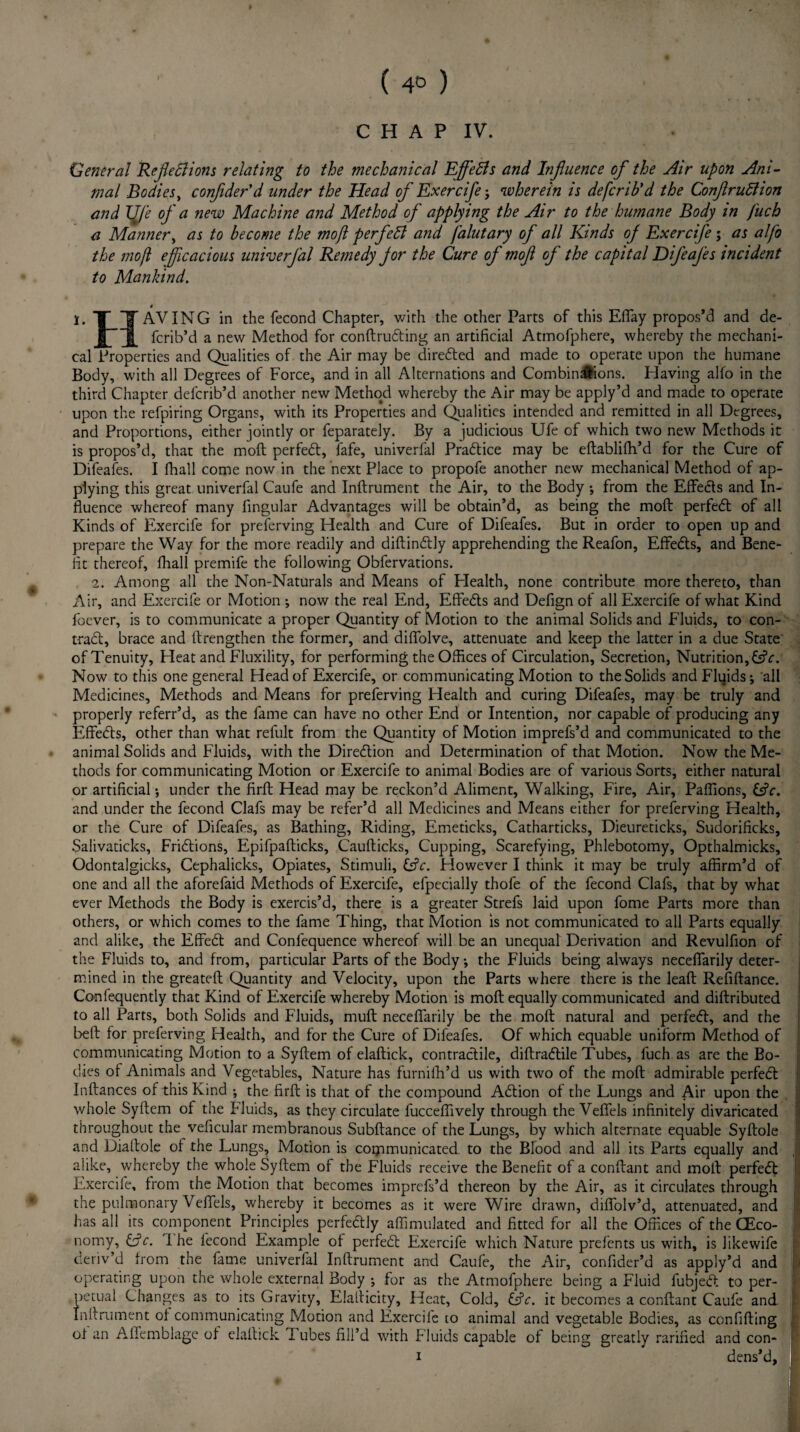 ( 4° ) » C H A P IV. General Reflexions relating to the mechanical EffeXs and Influence of the Air upon Ani¬ mal Bodies, conflder'd under the Head of Exercife j 'wherein is defcrib’d the ConftruXion and life of a new Machine and Method of applying the Air to the humane Body in fuch a Manner, as to become the moft perfeX and falutary of all Kinds of Exercife ; as alfo the moft efficacious univerfal Remedy for the Cure of moft of the capital Difeafes incide?it to Mankind. i. X_T AVING in the fecond Chapter, with the other Parts of this Effay propos’d and de- Jfjf fcrib’d a new Method for conftrudting an artificial Atmofphere, whereby the mechani¬ cal Properties and Qualities of the Air may be diredted and made to operate upon the humane Body, with all Degrees of Force, and in all Alternations and Combinrftions. Having alfo in the third Chapter defcrib’d another new Method whereby the Air may be apply’d and made to operate upon the refpiring Organs, with its Properties and Qualities intended and remitted in all Degrees, and Proportions, either jointly or feparately. By a judicious Ufe of which two new Methods it is propos’d, that the moft perfedt, fafe, univerfal Practice may be eftablifh’d for the Cure of Difeafes. I fhall come now in the next Place to propofe another new mechanical Method of ap¬ plying this great univerfal Caufe and Inftrument the Air, to the Body ; from the Effects and In¬ fluence whereof many Angular Advantages will be obtain’d, as being the moft perfedt of all Kinds of Exercife for preferving Health and Cure of Difeafes. But in order to open up and prepare the Way for the more readily and diftindtly apprehending the Reafon, Effedts, and Bene¬ fit thereof, fhall premife the following Obfervations. 2. Among all the Non-Naturals and Means of Health, none contribute more thereto, than Air, and Exercife or Motion •, now the real End, Effedts and Defign of all Exercife of what Kind focver, is to communicate a proper Quantity of Motion to the animal Solids and Fluids, to con- tradl, brace and ftrengthen the former, and diffolve, attenuate and keep the latter in a due State of Tenuity, Heat and Fluxility, for performing the Offices of Circulation, Secretion, Nutrition, &c: Now to this one general Head of Exercife, or communicating Motion to the Solids and Fluids j all Medicines, Methods and Means for preferving Health and curing Difeafes, may be truly and properly referr’d, as the fame can have no other End or Intention, nor capable of producing any Effedts, other than what refult from the Quantity of Motion imprefs’d and communicated to the animal Solids and Fluids, with the Diredtion and Determination of that Motion. Now the Me¬ thods for communicating Motion or Exercife to animal Bodies are of various Sorts, either natural or artificial*, under the firft Head may be reckon’d Aliment, Walking, Fire, Air, Paflions, 6?c. and under the fecond Clafs may be refer’d all Medicines and Means either for preferving Health, or the Cure of Difeafes, as Bathing, Riding, Emeticks, Catharticks, Dieureticks, Sudorificks, Salivaticks, Fridtions, Epifpafticks, Caufticks, Cupping, Scarefying, Phlebotomy, Opthalmicks, Odontalgicks, Cephalicks, Opiates, Stimuli, &c. However I think it may be truly affirm’d of one and all the aforefaid Methods of Exercife, efpecially thofe of the fecond Clafs, that by what ever Methods the Body is exercis’d, there is a greater Strefs laid upon fome Parts more than others, or which comes to the fame Thing, that Motion is not communicated to all Parts equally and alike, the Effedt and Conlequence whereof will be an unequal Derivation and Revulfion of the Fluids to, and from, particular Parts of the Body *, the Fluids being always neceffarily deter¬ mined in the greateft Quantity and Velocity, upon the Parts where there is the leaft Refiftance. Confequently that Kind of Exercife whereby Motion is moft equally communicated and diftributed to all Parts, both Solids and Fluids, muft neceffarily be the moft natural and perfedt, and the belt for preferving Health, and for the Cure of Difeafes. Of which equable uniform Method of communicating Motion to a Syftem of elaftick, contractile, diftradtile Tubes, fuch as are the Bo¬ dies of Animals and Vegetables, Nature has furnifh’d us with two of the moft admirable perfedt Inftances of this Kind •, the firft is that of the compound Adtion of the Lungs and Air upon the | whole Syftem of the Fluids, as they circulate fucceflively through the Veffels infinitely divaricated ! throughout the vehicular membranous Subftance of the Lungs, by which alternate equable Syftole and Diaftole of the Lungs, Motion is communicated, to the Blood and all its Parts equally and alike, whereby the whole Syftem of the Fluids receive the Benefit of a conftant and moft perfedt Exercife, from the Motion that becomes imprefs’d thereon by the Air, as it circulates through the pulmonary Veffels, whereby it becomes as it were Wire drawn, diffolv’d, attenuated, and has all its component Principles perfedtly affimulated and fitted for all the Offices of the (Eco¬ nomy, £jV. 1 he fecond Example of perfedt Exercife which Nature prefents us with, is likewife ’ deriv’d from the fame univerfal Inftrument and Caufe, the Air, conflder’d as apply’d and operating upon the whole external Body ; for as the Atmofphere being a Fluid fubject to per¬ petual Changes as to its Gravity, Elafticity, Heat, Cold, &?<r. it becomes a conftant Caufe and inftrument of communicating Motion and Exercife to animal and vegetable Bodies, as confiding of an Affemblage of elaftick Tubes fill’d with fluids capable of being greatly rarined and con- i dens’d,