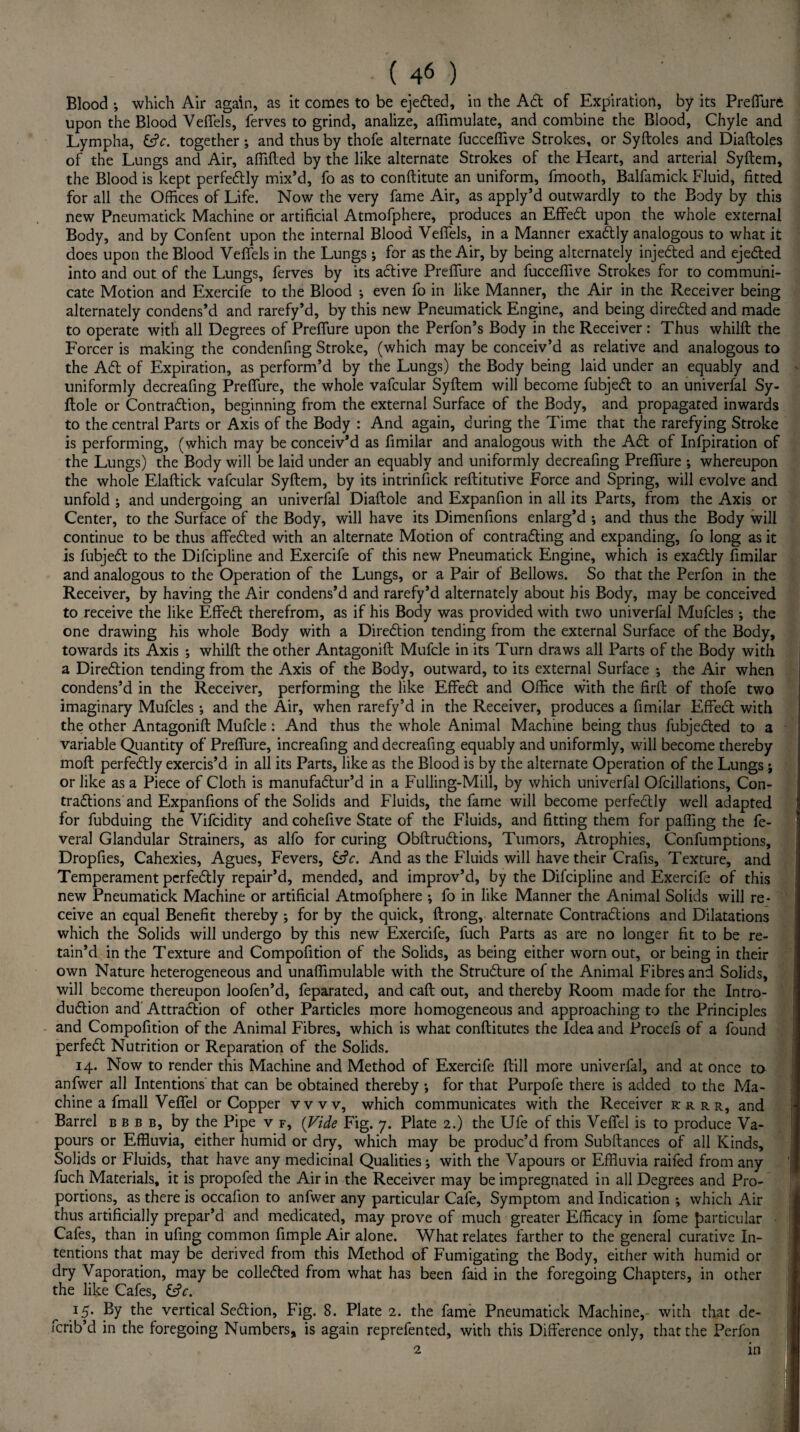 Blood ; which Air again, as it comes to be ejefted, in the Aft of Expiration, by its Preffure upon the Blood Veffels, ferves to grind, analize, affimulate, and combine the Blood, Chyle and Lympha, &c. together •, and thus by thofe alternate fucceffive Strokes, or Syftoles and Diaftoles of the Lungs and Air, affifted by the like alternate Strokes of the Heart, and arterial Syftem, the Blood is kept perfectly mix’d, fo as to conftitute an uniform, fmooth, Balfamick Fluid, fitted for all the Offices of Life. Now the very fame Air, as apply’d outwardly to the Body by this new Pneumatick Machine or artificial Atmofphere, produces an Effeft upon the whole external Body, and by Confent upon the internal Blood Veffels, in a Manner exactly analogous to what it does upon the Blood Veffels in the Lungs; for as the Air, by being alternately injefted and ejefted into and out of the Lungs, ferves by its active Preffure and fucceffive Strokes for to communi¬ cate Motion and Exercife to the Blood ; even fo in like Manner, the Air in the Receiver being alternately condens’d and rarefy’d, by this new Pneumatick Engine, and being direfted and made to operate with all Degrees of Preffure upon the Perfon’s Body in the Receiver: Thus whilfl the Forcer is making the condenfing Stroke, (which may be conceiv’d as relative and analogous to the Aft of Expiration, as perform’d by the Lungs) the Body being laid under an equably and uniformly decreafing Preffure, the whole vafcular Syftem will become fubjeft to an univerfal Sy- flole or Contraftion, beginning from the external Surface of the Body, and propagated inwards to the central Parts or Axis of the Body : And again, during the Time that the rarefying Stroke is performing, (which may be conceiv’d as fimilar and analogous with the Aft of Infpiration of the Lungs) the Body will be laid under an equably and uniformly decreafing Preffure ; whereupon the whole Elaftick vafcular Syftem, by its intrinfick reftitutive Force and Spring, will evolve and unfold ; and undergoing an univerfal Diaftole and Expanfion in all its Parts, from the Axis or Center, to the Surface of the Body, will have its Dimenfions enlarg’d *, and thus the Body will continue to be thus affefted with an alternate Motion of contrafting and expanding, fo long as it is fubjeft to the Difcipline and Exercife of this new Pneumatick Engine, which is exaftly fimilar and analogous to the Operation of the Lungs, or a Pair of Bellows. So that the Perfon in the Receiver, by having the Air condens’d and rarefy’d alternately about his Body, may be conceived to receive the like Effeft therefrom, as if his Body was provided with two univerfal Mufcles ; the one drawing his whole Body with a Direftion tending from the external Surface of the Body, towards its Axis *, whilft the other Antagonift Mufcle in its Turn draws all Parts of the Body with a Direftion tending from the Axis of the Body, outward, to its external Surface *, the Air when condens’d in the Receiver, performing the like Effeft and Office with the Hrft of thofe two imaginary Mufcles; and the Air, when rarefy’d in the Receiver, produces a fimilar Effeft with the other Antagonift Mufcle : And thus the whole Animal Machine being thus fubjefted to a variable Quantity of Preffure, increafing and decreafing equably and uniformly, will become thereby moft perfectly exercis’d in all its Parts, like as the Blood is by the alternate Operation of the Lungs j or like as a Piece of Cloth is manufaftur’d in a Fulling-Mill, by which univerfal Ofcillations, Con- traftions and Expanfions of the Solids and Fluids, the fame will become perfeftly well adapted for fubduing the Vifcidity and cohefive State of the Fluids, and fitting them for paffing the fe- veral Glandular Strainers, as alfo for curing Obftruftions, Tumors, Atrophies, Confumptions, Dropfies, Cahexies, Agues, Fevers, Cfr. And as the Fluids will have their Crafts, Texture, and Temperament perfeftly repair’d, mended, and improv’d, by the Difcipline and Exercife of this new Pneumatick Machine or artificial Atmofphere ; fo in like Manner the Animal Solids will re¬ ceive an equal Benefit thereby •, for by the quick, ftrong, alternate Contractions and Dilatations which the Solids will undergo by this new Exercife, fuch Parts as are no longer fit to be re¬ tain’d in the Texture and Compofition of the Solids, as being either worn out, or being in their own Nature heterogeneous and unaffimulable with the Structure of the Animal Fibres and Solids, will become thereupon loofen’d, feparated, and caft out, and thereby Room made for the Intro¬ duction and Attraction of other Particles more homogeneous and approaching to the Principles and Compofition of the Animal Fibres, which is what conftitutes the Idea and Procefs of a found perfect Nutrition or Reparation of the Solids. 14. Now to render this Machine and Method of Exercife ftill more univerfal, and at once to anfwer all Intentions that can be obtained thereby •, for that Purpofe there is added to the Ma¬ chine a fmall Veffel or Copper vvvv, which communicates with the Receiver k r r r, and Barrel bbbb, by the Pipe v f, (Vide Fig. 7. Plate 2.) the Ufe of this Veffel is to produce Va¬ pours or Effluvia, either humid or dry, which may be produc’d from Subftances of all Kinds, Solids or Fluids, that have any medicinal Qualities; with the Vapours or Effluvia railed from any fuch Materials, it is propofed the Air in the Receiver may be impregnated in all Degrees and Pro¬ portions, as there is occafion to anfwer any particular Cafe, Symptom and Indication *, which Air thus artificially prepar’d and medicated, may prove of much greater Efficacy in fome particular Cafes, than in ufing common fimple Air alone. What relates farther to the general curative In¬ tentions that may be derived from this Method of Fumigating the Body, either with humid or dry Vaporation, may be collefted from what has been faid in the foregoing Chapters, in other the like Cafes, &V. 15. By the vertical Seftion, Fig. 8. Plate 2. the fame Pneumatick Machine, with that de- icrib’d in the foregoing Numbers, is again reprefented, with this Difference only, that the Perfon in