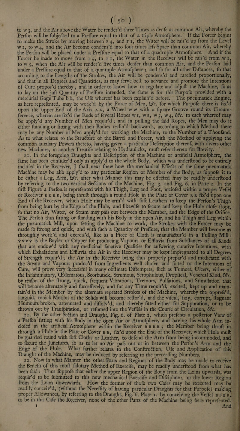 to W3, and the Air above the Water be render’d threeTimes as denfe as common Air, whereby the Perfon will be fubjedled to a Preffure equal to that of a triple Atmofphere. ft the Forcer begins to make the Stroke by moving between f 4, and f i, the Water will be rais’d up from the Level w 1, to w 4, and the Air become condens’d into four times lefs Space than common Air, whereby the Perfon will be placed under a Preffure equal to that ol a quadruple Atmofphere. And if the Forcer be made to move from f 5, to f 1, the Water in the Receiver will be rais’d from w i, to w 5, when the Air will be render’d five times denfer than common Air, and the Perfon laid under a Preffure equal to that of a quintuple Atmofphere ; and fo for all other Diftances, fo that according to the Lengths of the Strokes, the Air will be condens’d and rarefied proportionally, and that in all Degrees and Quantities, as may ferve bell to advance and promote the Intentions of Cure propos’d thereby •, and in order to know how to regulate and adjulf the Machine, fo as to lay on the juft Quantity of Preffure intended, the fame is for this Purpofe provided with a mercurial Gage Tube bb, the Ufe whereof has been explain’d before. The pneumatick Engine, as here reprefented, may be work’d by the Force of Men, &c. for which Purpofe there is fix’d upon the upper End of the Axis a a, a Wheel ww with a fquare Groove round its Circum¬ ference, wherein are fix’d the Ends of feveral Ropes w 1, W2, W3, W4, C?c. to each whereof may be apply’d any Number of Men requir’d ; and in pulling the Laid Ropes, the Men may do it either (landing or fitting with their Bodies reclin’d backwards, according to which Method there may be any Number of Men apply’d for working the Machine, to the Number of a Thoufand. As to what relates to the Strublure of the Barrel and Forcer, with the Method of applying the common auxiliary Powers thereto, having given a particular Defcription thereof, with divers other new Machines, in another Treatife relating to Hydraulicks, muft refer thereto for Brevity. 20. In the foregoing Draughts and Defcription of this Machine or artificial Atmofphere, the fame has been confider’d only as apply’d to the whole Body, which was underftood to be entirely inclofed in the Receiver, I fhall next fhew how the mechanical Effebls of the fame pneumatick Machine may be alfo apply’d to any particular Region or Member of the Body, as fuppofe it to be either a Leg, Arm, &c. after what Manner this may be effedled may be readily underftood by referring to the two vertical Sections of the Machine, Fig. 3. and Fig. 6. in Plate 2. In the firft Figure a Perfon. is reprefented with his Thigh, Leg and Foot, inclofed within a proper Veffel or Receiver rrrr, being thruft through a round Hole in the Plate or Cover r r fix’d upon one End of the Receiver, which Hole may be arm’d with foft Leathers to keep the Perfon’s Thigh from being hurt by the Edge of the Hole, and likewife to fecure and keep the Hole clofe ftopt, fo that no Air, Water, or Steam may pafs out between the Member, and the Edge of the Orifice. The Perfon thus fitting or (landing with his Body in the open Air, and his Thigh and Leg within the pneumatick Mill, upon fetting the Machine to work, the Strokes with the Forcer may be made fo ftrong and quick, and with fuch a Quantity of Preffure, that the Member will become as throughly work’d and exercis’d, like as a Piece of Cloth is manufadlur’d in a Fulling Mill: vvvv is the Boyler or Copper for producing Vapours or Effluvia from Subllances of all Kinds that are endow’d with any medicinal fanative Qualities for anfwering curative Intentions, with which Exhalations and Effluvia the Air in the Receiver may be kept impregnated to all Degrees of Strength requir’d ; the Air in the Receiver being thus properly prepar’d and medicated with the Steam and Vapours produc’d from Ingredients well chofen and fuited to the Intentions of Cure, will prove very fuccefsful in many obftinate Diftempers, fuch as Tumors, Ulcers, either of the Inflammatory, (Edematous, Scorbutick, Strumous, Scrophulous, Dropfical, Venereal Kind, &V. by reafon of the ftrong, quick, frequent Vibrations, Tremors, Pulfations, and Stimulation that will become alternately and fucceffively, and for any Time requir’d, excited, kept up and main¬ tain’d in the Member by the alternate repeated Strokes of the Machine, whereby the opprefs’d, languid, tonick Motion of the Solids will become reftor’d, and the vifcid, fizy, corrupt, ftagnant Humours broken, attenuated and diffolv’d, and thereby fitted either for Suppuration, or to be thrown out by Tranfpiration, or refumed into the Veffels in the Courfe of Circulation, &V. 21. By the other Seftion and Draught, Fig. 6. of Plate 2. which prefents a pofterior View of a Perfon fitting with his Body in the open Air or Atmofphere, and having his whole Arm in¬ clofed in the artificial Atmofphere within the Receiver rrrr •, the Member being thruft in through a Hole in the Plate or Cover r r, fix’d upon the End of the Receiver, which Hole muft be guarded round with foft Cloths or Leather, to defend the Arm from being incommoded, and to fecure the Junctures, fo as to let no Air pafs out or in between the Perfon’s Arm and the Edge of the Hole. What farther relates to the Conftruftion, Ufe and Application of this Draught of the Machine, may be deduced by referring to the preceeding Numbers. 22. Now in what Manner the other Parts and Regions of the Body may be made to receive the Benefit of this mod falutary Method of Exercife, may be readily underftood from what has been faid: Thus fuppofe that either the upper Region of the Body from the Loins upwards, was requir’d to be fubmitted to this new mechanical Exercife and Difcipline ; or the lower Region from the Loins downwards. How the former of thofe two Cafes may be executed may be readily conceiv’d, (without the Neceffity of having particular Draughts for that Purpofe) making proper Allowances, by referring to the Draught, Fig. 6. Plate 1. by conceiving the Veffel ebb b,. to be in this Cafe the Receiver, none of the other Parts of the Machine being here reprefented. 1 And