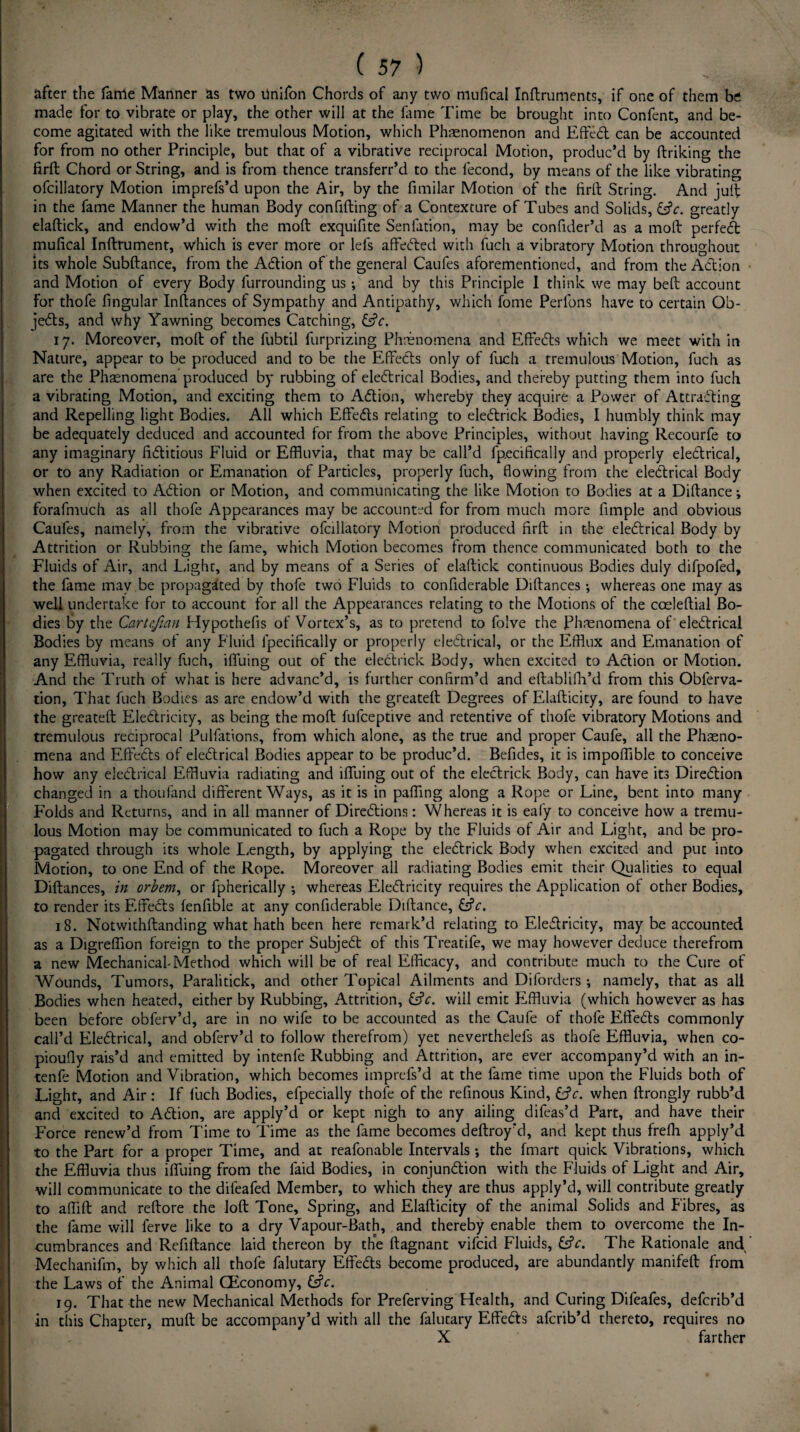 after the fame Manner as two ilnifon Chords of any two mufical Inftruments, if one of them be made for to vibrate or play, the other will at the fame Time be brought into Confent, and be¬ come agitated with the like tremulous Motion, which Phenomenon and Effedt can be accounted for from no other Principle, but that of a vibrative reciprocal Motion, produc’d by ftriking the firft Chord or String, and is from thence transferr’d to the lecond, by means of the like vibrating ofcillatory Motion imprefs’d upon the Air, by the fimilar Motion of the firft String. And juft in the fame Manner the human Body confiding of a Contexture of Tubes and Solids, &c. greatly elaftick, and endow’d with the moft exquifite Senlation, may be confider’d as a moft perfedt mufical Inftrument, which is ever more or lefs affedted with fuch a vibratory Motion throughout its whole Subftance, from the Action of the general Caufes aforementioned, and from the Adtion and Motion of every Body furrounding us •, and by this Principle I think we may beft account for thofe fingular Inftances of Sympathy and Antipathy, which fome Perfons have to certain Ob- jedts, and why Yawning becomes Catching, &V. 17. Moreover, moft of the fubtil furprizing Phenomena and Effedts which we meet with in Nature, appear to be produced and to be the EfFedts only of fuch a tremulous Motion, fuch as are the Phenomena produced by rubbing of eledtrical Bodies, and thereby putting them into fuch a vibrating Motion, and exciting them to Adtion, whereby they acquire a Power of Attracting and Repelling light Bodies. All which Effedts relating to eledtrick Bodies, I humbly think may be adequately deduced and accounted for from the above Principles, without having Recourfe to any imaginary fictitious Fluid or Effluvia, that may be call’d fp.ecifically and properly eledtrical, or to any Radiation or Emanation of Particles, properly fuch, flowing from the eledtrical Body when excited to Adtion or Motion, and communicating the like Motion to Bodies at a Diftance; forafmuch as all thofe Appearances may be accounted for from much more Ample and obvious Caufes, namely, from the vibrative ofcillatory Motion produced firft in the eledtrical Body by Attrition or Rubbing the fame, which Motion becomes from thence communicated both to the Fluids of Air, and Light, and by means of a Series of elaftick continuous Bodies duly difpofed, the fame may be propagated by thofe two Fluids to confiderable Diftances •, whereas one may as well undertake for to account for all the Appearances relating to the Motions of the coeleftial Bo¬ dies by the Cartcfian Hypothefis of Vortex’s, as to pretend to folve the Phenomena of eledtrical Bodies by means of any Fluid lpecifically or properly eledtrical, or the Efflux and Emanation of any Effluvia, really fuch, iffuing out of the eledtrick Body, when excited to Adtion or Motion. And the Truth of what is here advanc’d, is further confirm’d and eftablifh’d from this Obferva- tion. That fuch Bodies as are endow’d with the greateft Degrees of Elafticity, are found to have the greateft Eledtricity, as being the moft fufceptive and retentive of thofe vibratory Motions and tremulous reciprocal Pulfations, from which alone, as the true and proper Caufe, all the Phaeno- mena and Effedts of eledtrical Bodies appear to be produc’d. Befides, it is impoffible to conceive how any eledtrical Effluvia radiating and iffuing out of the eledtrick Body, can have its Diredtion changed in a thoufand different Ways, as it is in palling along a Rope or Line, bent into many Folds and Returns, and in all manner of Diredtions: Whereas it is eafy to conceive how a tremu¬ lous Motion may be communicated to fuch a Rope by the Fluids of Air and Light, and be pro¬ pagated through its whole Length, by applying the eledtrick Body when excited and put into Motion, to one End of the Rope. Moreover all radiating Bodies emit their Qualities to equal Diftances, in orbem, or fpherically ; whereas Eledtricity requires the Application of other Bodies, to render its Effedts fenfible at any confiderable Diftance, Lfr. 18. Notwithftanding what hath been here remark’d relating to Eledtricity, may be accounted as a Digreflion foreign to the proper Subjedt of this Treatife, we may however deduce therefrom a new Mechanical-Method which will be of real Efficacy, and contribute much to the Cure of Wounds, Tumors, Paralitick, and other Topical Ailments and Diforders ; namely, that as all Bodies when heated, either by Rubbing, Attrition, &c. wiil emit Effluvia (which however as has been before obferv’d, are in no wife to be accounted as the Caufe of thofe Effedts commonly call’d Eledtrical, and obferv’d to follow therefrom) yet neverthelefs as thofe Effluvia, when co- pioufly rais’d and emitted by intenfe Rubbing and Attrition, are ever accompany’d with an in- tenfe Motion and Vibration, which becomes imprefs’d at the fame time upon the Fluids both of Light, and Air: If fuch Bodies, efpecially thofe of the refinous Kind, &c. when ftrongly rubb’d and excited to Adtion, are apply’d or kept nigh to any ailing difeas’d Part, and have their Force renew’d from Time to Time as the fame becomes deftroy’d, and kept thus frelh apply’d to the Part for a proper Time, and at reafonable Intervals ; the fmart quick Vibrations, which the Effluvia thus iffuing from the faid Bodies, in conjundtion with the Fluids of Light and Air, will communicate to the difeafed Member, to which they are thus apply’d, will contribute greatly to affift and reftore the loft Tone, Spring, and Elafticity of the animal Solids and Fibres, as the fame will lerve like to a dry Vapour-Bath, and thereby enable them to overcome the In¬ cumbrances and Refiftance laid thereon by the ftagnant vifcid Fluids, CtV. The Rationale and Mechanifm, by which all thofe falutary Effedts become produced, are abundantly manifeft from the Laws of the Animal CEconomy, &c. 19. That the new Mechanical Methods for Preferving Health, and Curing Difeafes, defcrib’d in this Chapter, mult be accompany’d with all the falutary Effedts afcrib’d thereto, requires no X farther