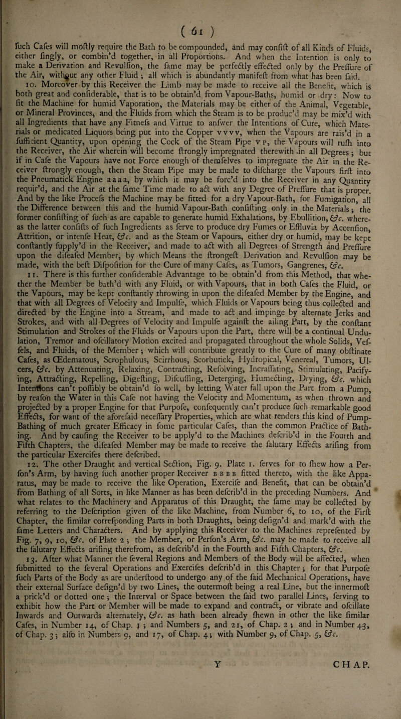 ( ) fuch Cafes will moftly require the Bath to be compounded* and may confift of all Kinds of Fluids* either fingly, or combin’d together, in all Proportions. And when the Intention is only to make a Derivation and Revulfion, the fame may be perfectly effected only by the Preffure of the Air, without any other Fluid ; all which is abundantly manifeft from what has been faid. 10. Moreover by this Receiver the Limb may be made to receive all the Benefit, which is both great and confiderable, that is to be obtain’d from Vapour-Baths, humid or dry: Now to fit the Machine for humid Vaporation, the Materials may be either of the Animal, Vegetable or Mineral Provinces, and the Fluids from which the Steam is to be produc’d may be mix’d with all Ingredients that have any Fitnefs and Virtue to anfwer the Intentions of Cure, which Mate¬ rials or medicated Liquors being put into the Copper vvvv, when the Vapours are rais’d in a fufficient Quantity, upon opening the Cock of the Steam Pipe v p, the Vapours will ruffl into the Receiver, the Air wherein will become ftrongly impregnated therewith .in all Degrees ; but if in Cafe the Vapours have not Force enough of themfelves to impregnate the Air in the Re¬ ceiver ftrongly enough, then the Steam Pipe may be made to difcharge the Vapours firft into the Pneumatick Engine aaaa, by which it may be forc’d into the Receiver in any Quantity requir’d, and the Air at the fame Time made to aCt with any Degree of Prefture that is proper. And by the like Procefs the Machine may be fitted for a dry VapourBath, for Fumigation, all the Difference between this and the humid Vapour-Bath confifting only in the Materials; the former confifting of fuch as are capable to generate humid Exhalations, by Ebullition, &V. where¬ as the latter confifts of fuch Ingredients as ferve to produce dry Fumes or Effluvia by Accenfion, Attrition, or intenfe Heat, fcfc. and as the Steam or Vapours, either dry or humid, may be kept conftantly fupply’d in the Receiver, and made to aCt with all Degrees of Strength and Preffure upon the difeafed Member, by which Means the ftrongeft Derivation and Revulfion may be made, with the beft Difpofition for the Cure of many Cafes, as Tumors, Gangrenes, &V. 11. There is this further confiderable Advantage to be obtain’d from this Method, that whe¬ ther the Member be bath’d with any Fluid, or with Vapours, that in both Cafes the Fluid, or the Vapours, may be kept conftantly throwing in upon the difeafed Member by the Engine, and that with all Degrees of Velocity and Impulfe, which Fluids or Vapours being thus collected and directed by the Engine into a Stream, and made to aCt and impinge by alternate Jerks and Strokes, and with all Degrees of Velocity and Impulfe againft the ailing Part, by the conftant Stimulation and Strokes of the Fluids or Vapours upon the Part, there will be a continual Undu¬ lation, Tremor and ofcillatory Motion excited and propagated throughout the whole Solids, Vef- fels, and Fluids, of the Member ; which will contribute greatly to the Cure of many obftinate Cafes, as (Edematous, Scrophulous, Scirrhous, Scorbutick, Hydropical, Venereal, Tumors, Ul¬ cers, &c. by Attenuating, Relaxing, Contracting, Refolving, Incrafifating, Stimulating, Pacify¬ ing, Attracting, Repelling, Digefting, Difcuffing, Deterging, HumeCting, Drying, Cfc. which Intentions can’t poffibly be obtain’d fo well, by letting Water fall upon the Part from a Pump, by reafon the Water in this Cafe not having the Velocity and Momentum, as when thrown and projected by a proper Engine for that Purpofe, confequently can’t produce fuch remarkable good EffeCts, for want of the aforefaid neceffary Properties, which are what renders this kind of Pump- Bathing of much greater Efficacy in fome particular Cafes, than the common Practice of Bath¬ ing. And by caufing the Receiver to be apply’d to the Machines defcrib’d in the Fourth and Fifth Chapters, the difeafed Member may be made to receive the falutary EffeCts arifing from the particular Exercifes there defcribed. 12. The other Draught and vertical SeCtion, Fig. 9. Plate 1. ferves for to fhew how a Per- fon’s Arm, by having fuch another proper Receiver bbbb fitted thereto, with the like Appa¬ ratus, may be made to receive the like Operation, Exercife and Benefit, that can be obtain’d from Bathing of all Sorts, in like Manner as has been defcrib’d in the preceding Numbers. And what relates to the Machinery and Apparatus of this Draught, the fame may be collected by referring to the Defcription given of the like Machine, from Number 6, to 10, of the Firft Chapter, the fimilar correfponding Parts in both Draughts, being defign’d and mark’d with the fame Letters and Characters. And by applying this Receiver to the Machines reprefented by Fig. 7, 9, 10, &V. of Plate 2 ; the Member, or Perfon’s Arm, &V. may be made to receive all the falutary EffeCts arifing therefrom, as defcrib’d in the Fourth and Fifth Chapters, &V. 13. After what Manner the feveral Regions and Members of the Body will be affeCted, when fubmitted to the feveral Operations and Exercifes defcrib’d in this Chapter; for that Purpofe fuch Parts of the Body as are underftood to undergo any of the faid Mechanical Operations, have their external Surface defign’d by two Lines, the outermoft being a real Line, but the innermoft a prick’d or dotted one •, the Interval or Space between the faid two parallel Lines, ferving to exhibit how the Part or Member will be made to expand and contract, or vibrate and ofcillate Inwards and Outwards alternately, &V. as hath been already fflewn in other the like fimilar Cafes, in Number 14, of Chap. { •, and Numbers 5, and 21, of Chap. 2 *, and in Number 4.3, of Chap. 3 •, alfo in Numbers 9, and 17, of Chap. 4; with Number 9, of Chap. 5, &V. Y CHAP.