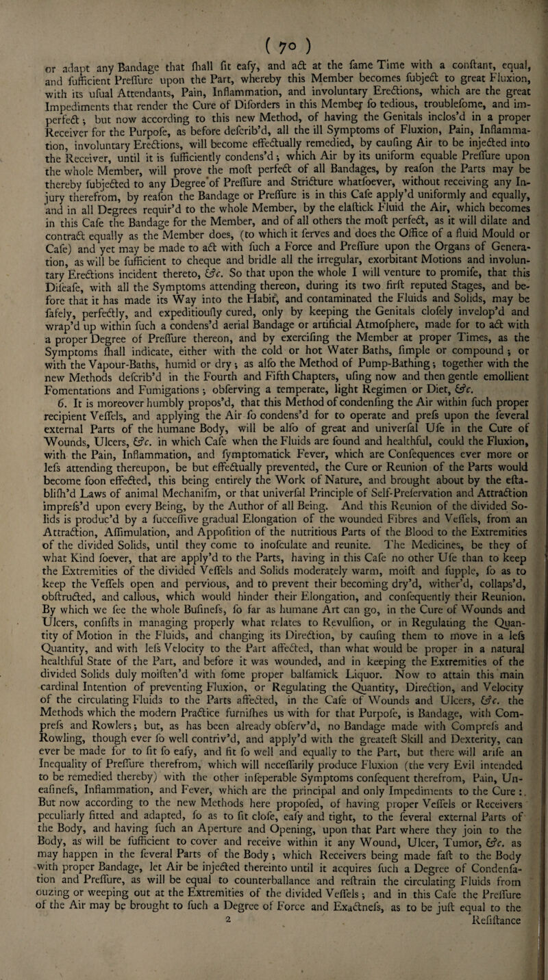 ( 7° ) or adapt any Bandage that fhall fit eafy, and ad at the fame Time with a conftant, equal, and fufficient Preffure upon the Part, whereby this Member becomes fubjedt to great Fluxion, with its ufual Attendants, Pain, Inflammation, and involuntary Eredions, which are the great Impediments that render the Cure of Diforders in this Membej: fo tedious, troublefome, and im¬ peded •, but now according to this new Method, of having the Genitals inclos’d in a proper Receiver for the Purpofe, as before defcrib’d, all the ill Symptoms of Fluxion, Pain, Inflamma¬ tion, involuntary Eredions, will become effectually remedied, by caufing Air to be injeded into the Receiver, until it is fufflciently condens’d •, which Air by its uniform equable Preffure upon the whole Member, will prove the molt perfed of all Bandages, by reafon the Parts may be thereby fubjeded to any Degree'of Preflure and Stridure whatfoever, without receiving any In¬ jury therefrom, by reafon the Bandage or Preffure is in this Cafe apply’d uniformly and equally, and in all Degrees requir’d to the whole Member, by the elaftick Fluid the Air, which becomes in this Cafe the Bandage for the Member, and of all others the moft perfed, as it will dilate and contrad equally as the Member does, (to which it ferves and does the Office of a fluid Mould or Cafe) and yet may be made to ad with fuch a Force and Preffure upon the Organs of Genera¬ tion, as will be fufficient to cheque and bridle all the irregular, exorbitant Motions and involun¬ tary Eredions incident thereto, fcfr. So that upon the whole I will venture to promife, that this Dii'eafe, with all the Symptoms attending thereon, during its two firft reputed Stages, and be¬ fore that it has made its Way into the Habit, and contaminated the Fluids and Solids, may be fafely, perfedly, and expeditioufly cured, only by keeping the Genitals clofely invelop’d and wrap’d up within fuch a condens’d aerial Bandage or artificial Atmofphere, made for to ad with a proper Degree of Preffure thereon, and by exercifing the Member at proper Times, as the Symptoms fhall indicate, either with the cold or hot Water Baths, Ample or compound *, or with the Vapour-Baths, humid or dry *, as alfo the Method of Pump-Bathing •, together with the new Methods defcrib’d in the Fourth and Fifth Chapters, ufing now and then gentle emollient Fomentations and Fumigations; obferving a temperate, light Regimen or Diet, &V. 6. It is moreover humbly propos’d, that this Method of condenfing the Air within fuch proper recipient Veffels, and applying the Air fo condens’d for to operate and prefs upon the feveral external Parts of the humane Body, will be alfo of great and univerfal Ufe in the Cure of Wounds, Ulcers, &c. in which Cafe when the Fluids are found and healthful, could the Fluxion, with the Pain, Inflammation, and fymptomatick Fever, which are Confequences ever more or lefs attending thereupon, be but effedually prevented, the Cure or Reunion of the Parts would become foon effected, this being entirely the Work of Nature, and brought about by the efta- blifh’d Laws of animal Mechanifm, or that univerfal Principle of Self-Prefervation and Attradion imprefs’d upon every Being, by the Author of all Being. And this Reunion of the divided So¬ lids is produc’d by a fucceffive gradual Elongation of the wounded Fibres and Veffels, from an Attradion, Aflimulation, and Appofltion of the nutritious Parts of the Blood to the Extremities of the divided Solids, until they come to inofculate and reunite. The Medicines, be they of what Kind foever, that are apply’d to the Parts, having in this Cafe no other Ufe than to keep the Extremities of the divided Veffels and Solids moderately warm, moift and fupple, fo as to keep the Veffels open and pervious, and to prevent their becoming dry’d, wither’d, collaps’d, obftruded, and callous, which would hinder their Elongation, and confequerttly their Reunion. By which we fee the whole Bufinefs, fo far as humane Art can go, in the Cure of Wounds and Ulcers, confifts in managing properly what relates to Revulfion, or in Regulating the Quan¬ tity of Motion in the Fluids, and changing its Direction, by caufing them to move in a lefs Quantity, and with lefs Velocity to the Part affedted, than what would be proper in a natural healthful State of the Part, and before it was wounded, and in keeping the Extremities of the divided Solids duly moiften’d with fome proper balfamick Liquor. Now to attain this main cardinal Intention of preventing Fluxion, or Regulating the Quantity, Direction, and Velocity of the circulating Fluids to the Parts affected, in the Cafe of Wounds and Ulcers, &V. the Methods which the modern Practice furnilhes us with for that Purpofe, is Bandage, with Com- prefs and Rowlers; but, as has been already obferv’d, no Bandage made with Comprels and Rowling, though ever fo well contriv’d, and apply’d with the greateft Skill and Dexterity, can ever be made for to fit fo eafy, and fit fo well and equally to the Part, but there will arife an Inequality of Preffure therefrom, which will neceffarily produce Fluxion (the very Evil intended to be remedied thereby) with the other infeperable Symptoms confequent therefrom, Pain, Un- eafinels. Inflammation, and Fever, which are the principal and only Impediments to the Cure But now according to the new Methods here propofed, of having proper Veffels or Receivers peculiarly fitted and adapted, fo as to fit clofe, eafy and tight, to the feveral external Parts of the Body, and having fuch an Aperture and Opening, upon that Part where they join to the Body, as will be fufficient to cover and receive within it any Wound, Ulcer, Tumor, &V. as may happen in the feveral Parts of the Body ; which Receivers being made faff to the Body with proper Bandage, let Air be injected thereinto until it acquires fuch a Degree of Condenfa- tion and Preffure, as will be equal to counterballance and reftrain the circulating Fluids from ouzing or weeping out at the Extremities of the divided Veffels ; and in this Cafe the Preffure of the Air may be brought to fuch a Degree of Force and Exactnefs, as to be juft equal to the 2 Refiftance