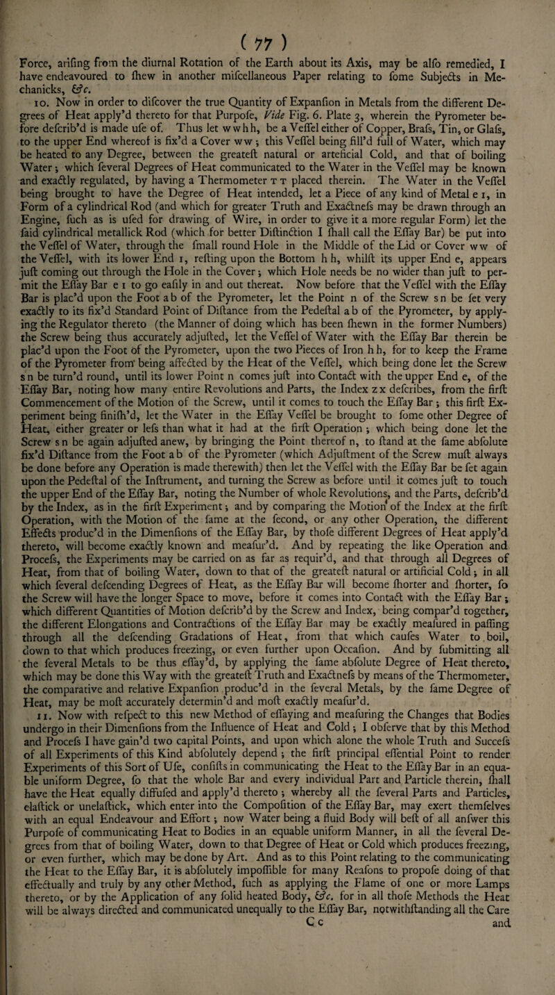 Force, arifing from the diurnal Rotation of the Earth about its Axis, may be alfo remedied, I have endeavoured to ftiew in another mifcellaneous Paper relating to fome Subjects in Me- chanicks, &V. 10. Now in order to difeover the true Quantity of Expanfion in Metals from the different De¬ grees of Heat apply’d thereto for that Purpofe, Vide Fig. 6. Plate 3, wherein the Pyrometer be¬ fore deferib’d is made ufe of. Thus let w whh, be a Veffel either of Copper, Brafs, Tin, or Glafs, to the upper End whereof is fix’d a Cover ww •, this Veffel being fill’d full of Water, which may be heated to any Degree, between the greateft natural or arteficial Cold, and that of boiling Water ; which feveral Degrees of Heat communicated to the Water in the Veffel may be known and exadtly regulated, by having a Thermometer t t placed therein. The Water in the Veffel being brought to have the Degree of Heat intended, let a Piece of any kind of Metal e 1, in Form of a cylindrical Rod (and which for greater Truth and Exa&nefs may be drawn through an Engine, fuch as is ufed for drawing of Wire, in order to give it a more regular Form) iet the faid cylindrical metallick Rod (which for better Diftinttion I fhall call the Effay Bar) be put into the Veffel of Water, through the fmall round Hole in the Middle of the Lid or Cover ww of the Veffel, with its lower End 1, refting upon the Bottom h h, whilft its upper End e, appears juft coming out through the Hole in the Cover; which Hole needs be no wider than juft to per¬ mit the Effay Bar e 1 to go eafily in and out thereat. Now before that the Veffel with the Effay Bar is plac’d upon the Foot a b of the Pyrometer, let the Point n of the Screw s n be fet very exadtly to its fix’d Standard Point of Diftance from the Pedeftal ab of the Pyrometer, by apply¬ ing the Regulator thereto (the Manner of doing which has been fhewn in the former Numbers) the Screw being thus accurately adjufted, let the Veffel of Water with the Effay Bar therein be plac’d upon the Foot of the Pyrometer, upon the two Pieces of Iron h h, for to keep the Frame of the Pyrometer from' being affedted by the Heat of the Veffel, which being done let the Screw sn be turn’d round, until its lower Point n comes juft into Contact with the upper End e, of the Effay Bar, noting how many entire Revolutions and Parts, the Index zx deferibes, from the firft Commencement of the Motion of the Screw, until it comes to touch the Effay Bar ; this firft Ex¬ periment being finiflh’d, let the Water in the Effay Veffel be brought to fome other Degree of Heat, either greater or lefs than what it had at the firft Operation ; which being done let the Screw s n be again adjufted anew, by bringing the Point thereof n, to ftand at the fame abfolute fix’d Diftance from the Foot ab of the Pyrometer (which Adjuftment of the Screw muft always be done before any Operation is made therewith) then let the Veffel with the Effay Bar be fet again upon the Pedeftal of the Inftrument, and turning the Screw as before until it comes juft to touch the upper End of the Effay Bar, noting the Number of whole Revolutions, and the Parts, deferib’d by the Index, as in the firft Experiment * and by comparing the Motion of the Index at the firft Operation, with the Motion of the fame at the fecond, or any other Operation, the different Effects produc’d in the Dimenfions of the Effay Bar, by thofe different Degrees of Heat apply’d thereto, will become exactly known and meafur’d. And by repeating the like Operation and Procefs, the Experiments may be carried on as far as requir’d, and that through all Degrees of Heat, from that of boiling Water, down to that of the greateft natural or artificial Cold; in all which feveral defeending Degrees of Heat, as the Effay Bar will become fhorter and Ihorter, fo the Screw will have the longer Space to move, before it comes into Contafl with the Effay Bar ; which different Quantities of Motion deferib’d by the Screw and Index, being compar’d together, the different Elongations and Contractions of the Effay Bar may be exadtly meafured in paffing through all the defeending Gradations of Heat, from that which caufes Water to boil, down to that which produces freezing, or even further upon Occafion. And by fubmitting all the feveral Metals to be thus effay’d, by applying the fame abfolute Degree of Heat thereto, which may be done this Way with the greateft Truth and Exa&nefs by means of the Thermometer, the comparative and relative Expanfion produc’d in the feveral Metals, by the fame Degree of Heat, may be moft accurately determin’d and moft exa&ly meafur’d. 11. Now with refpedt to this new Method of effaying and meafuring the Changes that Bodies undergo in their Dimenfions from the Influence of Heat and Cold ; I obferve that by this Method and Procefs I have gain’d two capital Points, and upon which alone the whole Truth and Succefs of all Experiments of this Kind ablolutely depend ; the firft principal effential Point to render Experiments of this Sort of Ufe, confifts in communicating the Heat to the Effay Bar in an equa¬ ble uniform Degree, fo that the whole Bar and every individual Part and Particle therein, Ihall have the Heat equally diffufed and apply’d thereto ; whereby all the feveral Parts and Particles, elaftick or unelaftick, which enter into the Compofition of the Effay Bar, may exert themfelves with an equal Endeavour and Effort; now Water being a fluid Body will beft of all anfwer this Purpofe of communicating Heat to Bodies in an equable uniform Manner, in all the feveral De¬ grees from that of boiling Water, down to that Degree of Heat or Cold which produces freezing, or even further, which may be done by Art. And as to this Point relating to the communicating the Heat to the Effay Bar, it is abfolutely impoflible for many Reafons to propofe doing of that effectually and truly by any other Method, fuch as applying the Flame of one or more Lamps thereto, or by the Application of any folid heated Body, &V. for in all thofe Methods the Heat will be always directed and communicated unequally to the Effay Bar, nQtwithftanding all the Care C c and