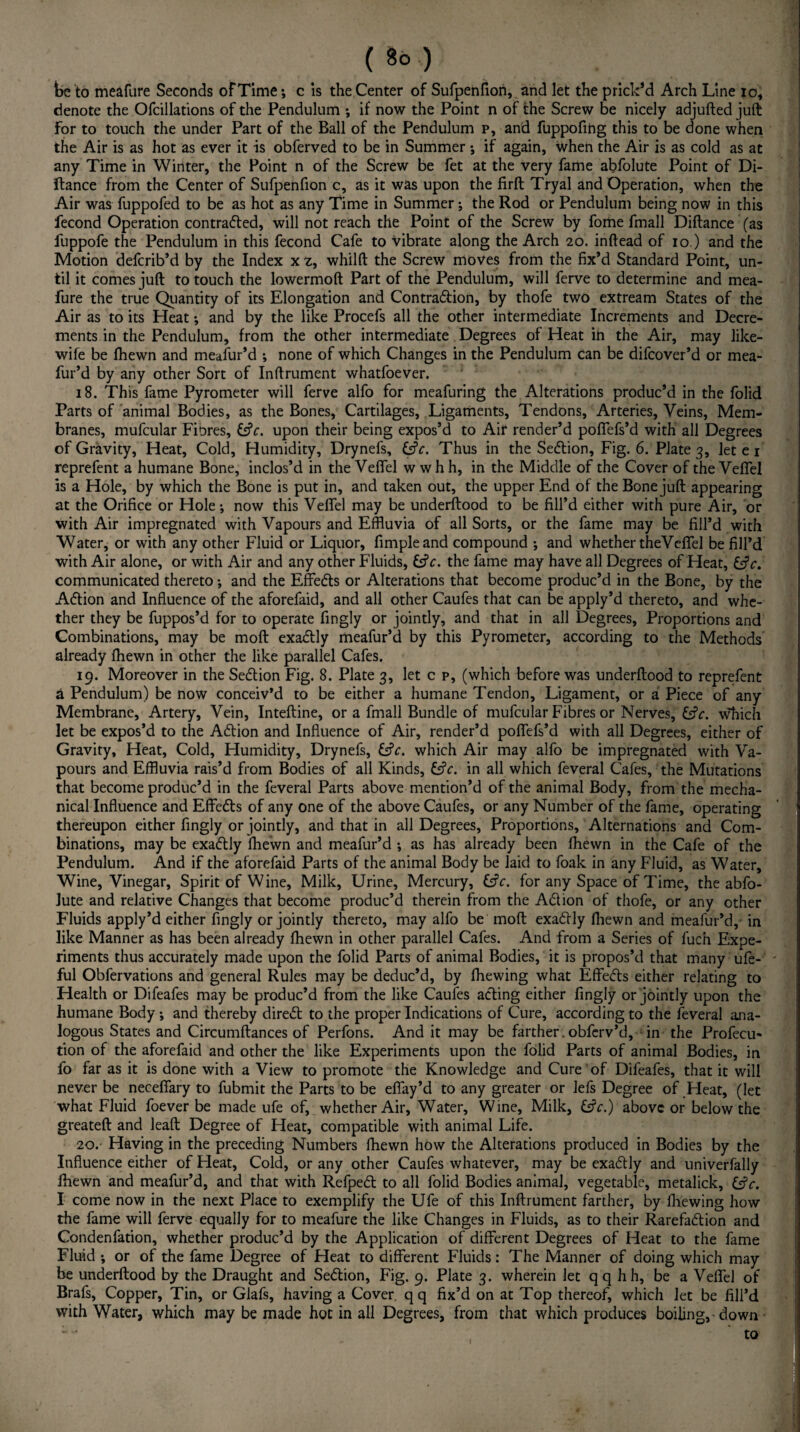 be to meafure Seconds of Time*, c is the Center of Sufpenfiori, and let the prick’d Arch Line io, denote the Ofciilations of the Pendulum ; if now the Point n of the Screw be nicely adjufted juft for to touch the under Part of the Ball of the Pendulum p, and fuppofing this to be done when the Air is as hot as ever it is obferved to be in Summer ; if again, when the Air is as cold as at any Time in Winter, the Point n of the Screw be fet at the very fame abfolute Point of Di- ftance from the Center of Sufpenfion c, as it was upon the firft Tryal and Operation, when the Air was fuppofed to be as hot as any Time in Summer; the Rod or Pendulum being now in this fecond Operation contracted, will not reach the Point of the Screw by fome fmall Diftance (as fuppofe the Pendulum in this fecond Cafe to vibrate along the Arch 20. inftead of 10 ) and the Motion defcrib’d by the Index xz, whilft the Screw moves from the fix’d Standard Point, un¬ til it comes juft to touch the lowermoft Part of the Pendulum, will ferve to determine and mea¬ fure the true Quantity of its Elongation and Contraction, by thofe two extream States of the Air as to its Heat •, and by the like Procefs all the other intermediate Increments and Decre¬ ments in the Pendulum, from the other intermediate Degrees of Heat in the Air, may like- wife be fhewn and meafur’d ; none of which Changes in the Pendulum can be difcover’d or mea- fur’d by any other Sort of Inftrument whatfoever. 18. This fame Pyrometer will ferve alfo for meafuring the Alterations produc’d in the folid Parts of animal Bodies, as the Bones, Cartilages, Ligaments, Tendons, Arteries, Veins, Mem¬ branes, mufcular Fiores, &V. upon their being expos’d to Air render’d poffefs’d with all Degrees of Gravity, Heat, Cold, Humidity, Drynefs, &c. Thus in the SeCtion, Fig. 6. Plate 3, let e 1 reprefent a humane Bone, inclos’d in the Veffel w w h h, in the Middle of the Cover of the Veffel is a Hole, by which the Bone is put in, and taken out, the upper End of the Bone juft appearing at the Orifice or Hole; now this Veffel may be underftood to be fill’d either with pure Air, or with Air impregnated with Vapours and Effluvia of all Sorts, or the fame may be fill’d with Water, or with any other Fluid or Liquor, fimpleand compound *, and whether theVeffel be fill’d with Air alone, or with Air and any other Fluids, &V. the fame may have all Degrees of Heat, &c. communicated thereto; and the Effects or Alterations that become produc’d in the Bone, by the ACtion and Influence of the aforefaid, and all other Caufes that can be apply’d thereto, and whe¬ ther they be fuppos’d for to operate fingly or jointly, and that in all Degrees, Proportions and Combinations, may be moft exactly meafur’d by this Pyrometer, according to the Methods already fhewn in other the like parallel Cafes. 19. Moreover in the SeCtion Fig. 8. Plate 3, let c p, (which before was underftood to reprefent a Pendulum) be now conceiv’d to be either a humane Tendon, Ligament, or a Piece of any Membrane, Artery, Vein, Inteftine, or a fmall Bundle of mufcular Fibres or Nerves, &V. which let be expos’d to the ACtion and Influence of Air, render’d poffefs’d with all Degrees, either of Gravity, Heat, Cold, Humidity, Drynefs, &V. which Air may alfo be impregnated with Va¬ pours and Effluvia rais’d from Bodies of all Kinds, &V. in all which feveral Cafes, the Mutations that become produc’d in the feveral Parts above mention’d of the animal Body, from the mecha¬ nical Influence and EffeCts of any one of the above Caufes, or any Number of the fame, operating thereupon either fingly or jointly, and that in all Degrees, Proportions, Alternations and Com¬ binations, may be exaCtly fhewn and meafur’d •, as has already been fhewn in the Cafe of the Pendulum. And if the aforefaid Parts of the animal Body be laid to foak in any Fluid, as Water, Wine, Vinegar, Spirit of Wine, Milk, Urine, Mercury, Cfc. for any Space of Time, the abfo- Jute and relative Changes that become produc’d therein from the Ad ion of thofe, or any other Fluids apply’d either fingly or jointly thereto, may alfo be moft exaCtly fhewn and meafur’d, in like Manner as has been already fhewn in other parallel Cafes. And from a Series of fuch Expe¬ riments thus accurately made upon the folid Parts of animal Bodies, it is propos’d that many ufe- ful Obfervations and general Rules may be deduc’d, by fhewing what EffeCts either relating to Health or Difeafes may be produc’d from the like Caufes ading either fingly or jointly upon the humane Body; and thereby dired to the proper Indications of Cure, according to the feveral ana¬ logous States and Circumftances of Perfons. And it may be farther. obferv’d, in the Profecu- tion of the aforefaid and other the like Experiments upon the folid Parts of animal Bodies, in fo far as it is done with a View to promote the Knowledge and Cure of Difeafes, that it will never be neceffary to fubmit the Parts to be effay’d to any greater or lefs Degree of .Heat, (let what Fluid foever be made ufe of, whether Air, Water, Wine, Milk, &c.) above or below the greateft and leaft Degree of Heat, compatible with animal Life. 20. Having in the preceding Numbers fhewn how the Alterations produced in Bodies by the Influence either of Heat, Cold, or any other Caufes whatever, may be exadly and univerfally fhewn and meafur’d, and that with RefpeCt to all folid Bodies animal, vegetable, metalick, &c. I come now in the next Place to exemplify the Ufe of this Inftrument farther, by fhewing how the fame will ferve equally for to meafure the like Changes in Fluids, as to their Rarefaction and Condenfation, whether produc’d by the Application of different Degrees of Heat to the fame Fluid ; or of the fame Degree of Heat to different Fluids: The Manner of doing which may be underftood by the Draught and SeCtion, Fig. 9. Plate 3. wherein let qq hh, be a Veffel of Brafs, Copper, Tin, or Glafs, having a Cover qq fix’d on at Top thereof, which let be fill’d with Water, which may be made hot in all Degrees, from that which produces boiling,-down - - to