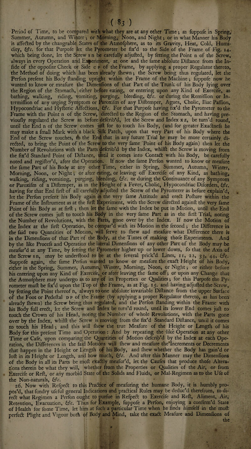 £ -7 - f ‘ ' , , ( 85 ) Period of Time, to be compared with what they are at any other Time •, as fuppofe in Spring, Summer, Autumn, and Winter ; or Morning; Noon, and Night; or in what Manner his Body is affeded by the changeable States of the Atmofphere, as to its Gravity, Heat, Cold, Humi¬ dity, Cfc. for that Purpofe let the Pyrometer be fix’d to the Side of the Frame of Fig. 14. which being done, let the Screw s n be carefully adjufted, by fetting the Point n of the Screw, always in every Operation and Experiment, at one and the fame abfolute Diftance from the In- fide of the oppofite Cheek or Side c p of the Frame, by applying a proper Regulator thereto, the Method of doing which has been already {hewn •, the Screw being thus regulated, let the Perfon prefent his Body {landing upright within the Frame of the Machine ; fuppofe now he wanted to know or meafure the Dimenfions of that Part of the Trunk of his Body lying over the Region of the Stomach, either before eating, or entering upon any Kind of Exercife, as bathing, walking, riding, vomiting, purging, bleeding, &c. or during the Remifiion or In- termifiion of any urging Symptom or Paroxifm of any Diftemper, Agues, Cholic, Iliac Pafiion, Hypocondriac and Hyfteric Affedions, £s?f. For that Purpofe having fix’d the Pyrometer to the Frame with the Point n of the Screw, directed to the Region of the Stomach, and having pre- vioufly regulated the Screw as before defcrib’d, let the Screw and Index x z, be turn’d round, until the End n of the Screw comes juft for to touch his Body, (and for greater Exadnefs he may make a fmall Mark with a black Silk Patch, upon that very Part of his Body where the End of the Screw touches, tb the End that in any future Trial he may be more certainly di¬ rected, to bring the Point of the Screw to the very fame Point of his Body again) then let the Number of Revolutions with the Parts defcrib’d by the Index, whilft the Screw is moving from the fix’d Standard Point of Diftance, i/ntil it comes into Contad with his Body, be carefully noted and regifter’d, after the Operation. If now the fame Perfon wanted to know or meafure the fame Part of his Body at any other Time, either in Spring, Summer, Autumn, Winter, Morning, Noon, or Night or after eating, or leaving off Exercife of any Kind, as bathing, walking, riding, vomiting, purging, bleeding, &c. or during the Continuance of any Symptom or Paroxifm of a Diftemper, as in the Height of a Fever, Cholic, Hypocondriac Diforders, &V. having for that End firft of all carefully adjulled the Screw of the Pyrometer as before explain’d, let the Perfon prefent his Body again in the very fame Attitude and ered Pofture within the Frame of the Inftrument as at the firft Experiment, with the Screw direded againft the very fame Point of his Body as at firft •, then let the f^me with the Index be put in Motion, until the End of the Screw comes juft to touch his Body in the very fame Part as in the firft Trial, noting the Number of Revolutions, with the Parts, gone over by the Index. If now the Motion of the Index at the firft Operation, be compar’d with its Motion in the fecond ; the Difference in the faid two Quantities of Motion, will ferve to fiiew and meafure what Difference there is in the Dimenfions of that Part of the Body, at the Times of making thofe Experiments. And by the like Procefs and Operation the lateral Dimenfions of any other Part of the Body may be meafur’d at any Time, by fetting the Pyrometer higher up or lower down, fo that the Axis of the Screw sn, may be underftood to be at the feveral prick’d Lines, 11, 22, 33, 44, &V. Suppofe again, the fame Perfon wanted to know or meafure the exad Height of his Body, either in the Spring, Summer, Autumn, Winter, Morning, Noon, or Night; or either before his entering upon any Kind of Exercife, or after leaving the fame off j or upon any Change that the Atmofphere may undergo as to any of its Properties or Qualities •, for this Purpofe the Py¬ rometer muft be fix’d upon the Top of the Frame, as at Fig. 15. and having adjufted the Screw, by fetting the Point thereof n, always to one abfolute invariable Diftance from the upper Surface of the Foot or Pedeftal dp of the Frame (by applying a proper Regulator thereto, as has been already ftiewn) the Screw being thus regulated, and the Perfon Handing within the Frame with his Body full ered, let the Screw and Index be turn’d round, until its lower End comes juft to touch the Crown of his Head, noting the Number of whole Revolutions, with the Parts gone over by the Index, whilft the Screw is moving from the fix’d Standard Diftance, until it comes to touch his Head •, and this will {hew the true Meafure of the Height or Length of his Body for this prefent Time and Operation : And by repeating the like Operation at any other Time or Cafe, upon comparing the Quantities of Motion defcrib’d by the Index at each Ope¬ ration, the Differences in the faid Motions will fhew and meafure the‘Increments or Decrements that happen in the Height or Length of his Body, and fhew whether the Body has gain’d or loft in its Height or Length, and how much, &V. And after this Manner may the Dimenfions of the Body in all its Parts be moft exactly meafur’d, let the Caufes that produce thofe Altera¬ tions therein be what they will, whether from the Properties or Qualities of the Air, or from • Exercife or Reft, or any morbid State of the Solids and Fluids, or Mal-Regimen as to the Ufe of the Non-naturals, &V. 26. Now with Refped to this Pradice of meafuring the humane Body, it is humbly pro¬ pos’d, that fundry ufeful general Indications and pradical Rules may be deduc’d therefrom, to di- red what Regimen a Perfon ought to purfue in Refped to Exercife and Reft, Aliment, Air, Retention, Evacuation, &V. Thus for Example, fuppofe a Perfon, enjoying a confirm’d State of Health for fome Time, let him at fuch a particular Time when he finds himfelf in the' moft perfed Plight and Vigour both of Body and Mind, take the exad Meafure and Dimenfions of j ;•* v ' ' the. f' . I i •' : ‘ Wv- ;