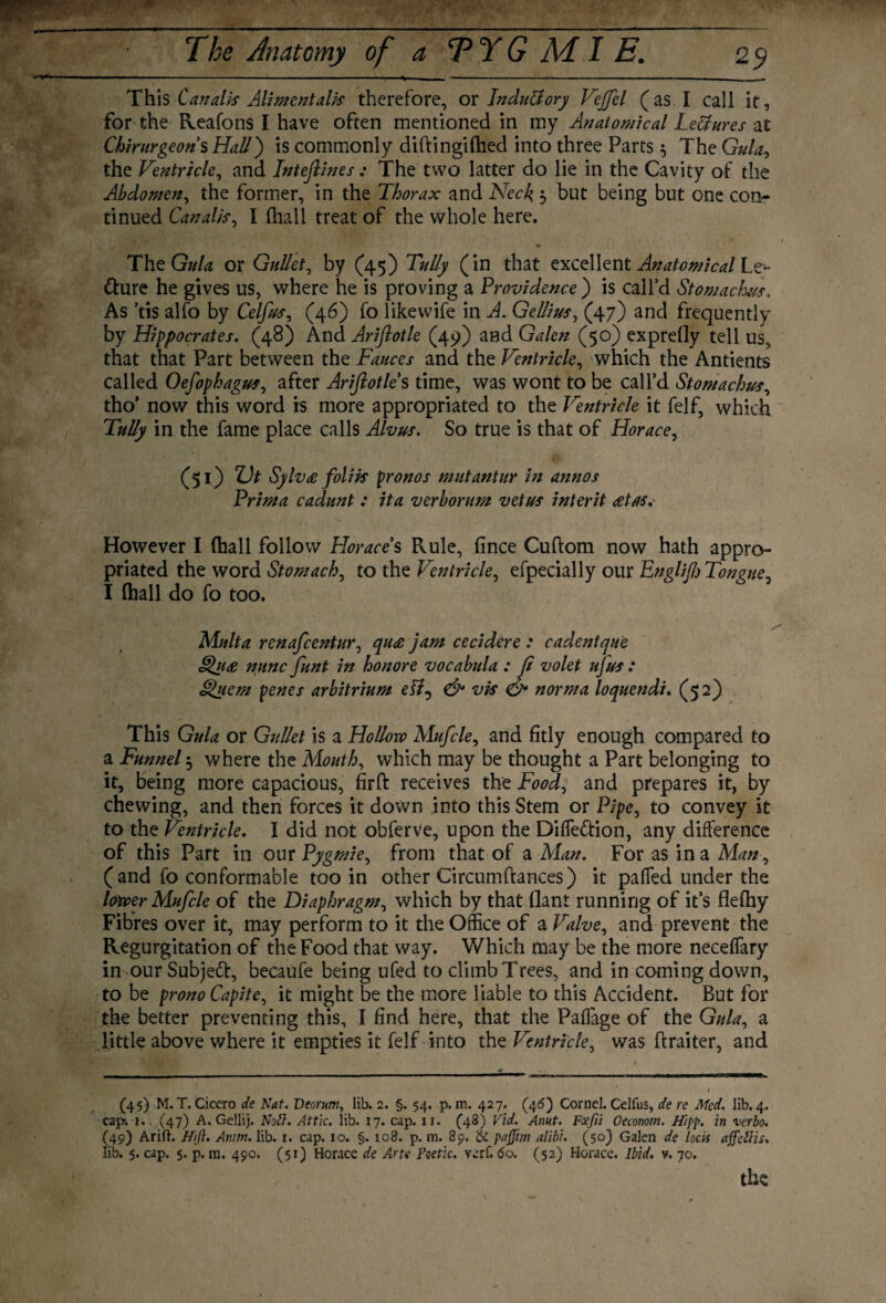 This Cattails Alimentalis therefore, or InduUory Vejfel (as I call it, for the Reafons I have often mentioned in my Anatomical Lectures at Chirurgeons Hall) is commonly diftingifhed into three Parts $ The Gula, the Ventricle, and Inteftines; The two latter do lie in the Cavity of the Abdomen, the former, in the Thorax and Neck, 5 but being but one con¬ tinued Canal/s, I (hall treat of the whole here. ThqGuU or Gullet, by (45) Tully (in that excellent Anatomical Le^ tture he gives us, where he is proving a Providence ) is call'd Stomachus. As ’tis alfo by Celfus^ (46) fo likewife in A. Gellius, (47) and frequently by Hippocrates. (48) And Ariftotle (49) and Galen (50) exprelly tell us, that that Part between the Fauces and the Ventricle, which the Antients called OefophaguSj after Ariftotle s time, was wont to be call’d Stomachus, tho' now this word is more appropriated to the Ventricle it felf, which Tully in the fame place calls Alvus. So true is that of Horace, (51) Z)t Sylv£ foliis pronos mutantur in annos Prim a cadunt : it a verb or urn vet us inter it <etas. However I (hall follow Horaces Rule, fince Cuftom now hath appro¬ priated the word Stomachy to the Ventricle, efpecially our Engliftj Tongue, I (hall do fo too. Mult a renafcentur, qu<e jam cecidere : cadent que Qua nunc funt in ho nor e vocabula : ft volet ufus : Quern penes arbitrium ett, & vis & norma loquendi. (52) This Gula or Gullet is a Hollow Mufcle, and fitly enough compared to a Funnel 5 where the Mouth, which may be thought a Part belonging to it, being more capacious, firft receives the Food, and prepares it, by chewing, and then forces it down into this Stem or Pipe, to convey it to the Ventricle. I did not obferve, upon the Diffe&ion, any difference of this Part in our Pygmie, from that of a Man. For as in a Man, (and fo conformable too in other Circumftances) it pafled under the lower Mufcle of the Diaphragm, which by that flant running of it’s flefhy Fibres over it, may perform to it the Office of a Valve ^ and prevent the Regurgitation of the Food that way. Which may be the more neceffary in our Subject, becaufe being ufed to climb Trees, and in coming down, to be pronoCapite, it might be the more liable to this Accident. But for the better preventing this, I find here, that the Paflage of the Gula, a little above where it empties it felf into the Ventricle, was ftraiter, and (45) M. T. Cicero de Nat. Dcorum, lib. 2. §. 54. p. m. 427. (46) Cornel. Celfus, de re Med. lib. 4. cap-. i. (47) A. Gellij. No ft. Attic, lib. 17. cap. 11. (48) Vid. Anut. Foefii Oeconotn. Hipp. in verbo. (49) Arift. Hift. Amm. lib. r. cap. 10. §. 108. p. m. 89. & paffim alibi. (50) Galen de locis ajfeftis. lib. 5. cap. $. p. m. 490. (51) Horace de Arte Poetic, verf. 60. (52) Horace. Ibid. v. 70. the