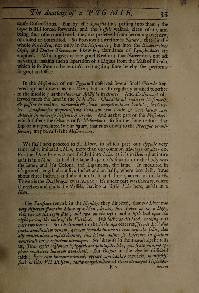 caufe Obftru&ions. But by the Lympha thus paffing into them 3 the Chyle is {till forced forwards, and the VeJfels waftied clean of it 3 and being thus often moiftened, they are preferved from becoming over dry, or clofed or obftru&ed. So Provident therefore is Nature , that, in the whole Via lattea, not only in thz Mefenterie $ but into the Receptaculum Chyli, and Du&us Thoracicus likewife 3 abundance of Lympheedutts are emptied. Which gives us one good Reafon 3 that Nature does not adfc in vain,in making fuch a reparation of a Liquor from the Mafs of Blood 3 which is fo foon to be return’d to it again 3 fince hereby (he performs fo groat an Office. In the Mefenterie of our Pygmie I obferved feveral fmall Glands Mat¬ tered up and down, as in a Man 3 but not fo regularly amaffed together • in the middle 3 as the Pancreas AfiUij is in Brutes. ' And Drelincourt ob¬ ferved much the fame in the Male Ape. Glandule ad radicem Mefenierij9 & pajjim in ambitu, numerofe & plan#, magnitudinem LentuU, fed Ova- les. Anafiomofes frequentifima Venarum cum Venis & Arteriarum cum Arterik in univerfo Mefenterij circulo. And as that part of the Mefenterie which fattens the Colon is call’d Mefocolon 3 fo for the fame reafon, that flip of it reprefented in our figure, that runs down to the Proceffus vermi- formk, may be call'd the Mefo-cacum. We (hall next proceed to the Liver, in which part our Pygmie very remarkably imitated a Man, more than our common Monkeys or .Apes do. For the Liver here was not divided into Lobes as it is in Brntes^but intire as it is in a Man. It had the fame fhape 3 it’s fituation in the body was the fame 3 and it’s Colour, and Ligaments, the fame. It meafured in it’s greateft length about five Inches and an half 3 where broadeft , ’twas about three Inches 3 and about an Inch and three quarters in thicknefs. Towards the Diaphragm ’twas convex : it’s under part was Concave, where it receives and emits the VelTels, having a little Lobe here, as ’tis in a Man. The Parifians remark in the Monkeys they diffe&ed, that tk Liver vote •very different from the Liver of a Man , having five Lobes as in a Dog 3 viz, two on the right fide 3 and two on the left 3 and a fifth laid upon the right part of the body of the Vertebra. Thk lali was divided, making as it were two leaves. So Drelincourt in the Male Ape obtervesffecork Lobi duo juxta umbilicalem venam, quorum fecundo incuneata erat veficula fdlk, duo alij ventriculum ampleUebantur, cum lobulo quint 0 fe inf rente in Jpatium ventriculi intra orificium utrumquc. So likewife in the Female Ape he tells US, Jecur opplct regionem Epigaftricam quintuplici lobo, uno fexto minirno op- plens cavitatem lunarem ventriculi. But Blafius in the Ape he differed faith , Epar cum humano minim e, optime cum Cant no convenit, manifeffif- fiml in lohos VII divifim, tanU magnitudink nt etiam utrumque Hypockon- F 2 drinm