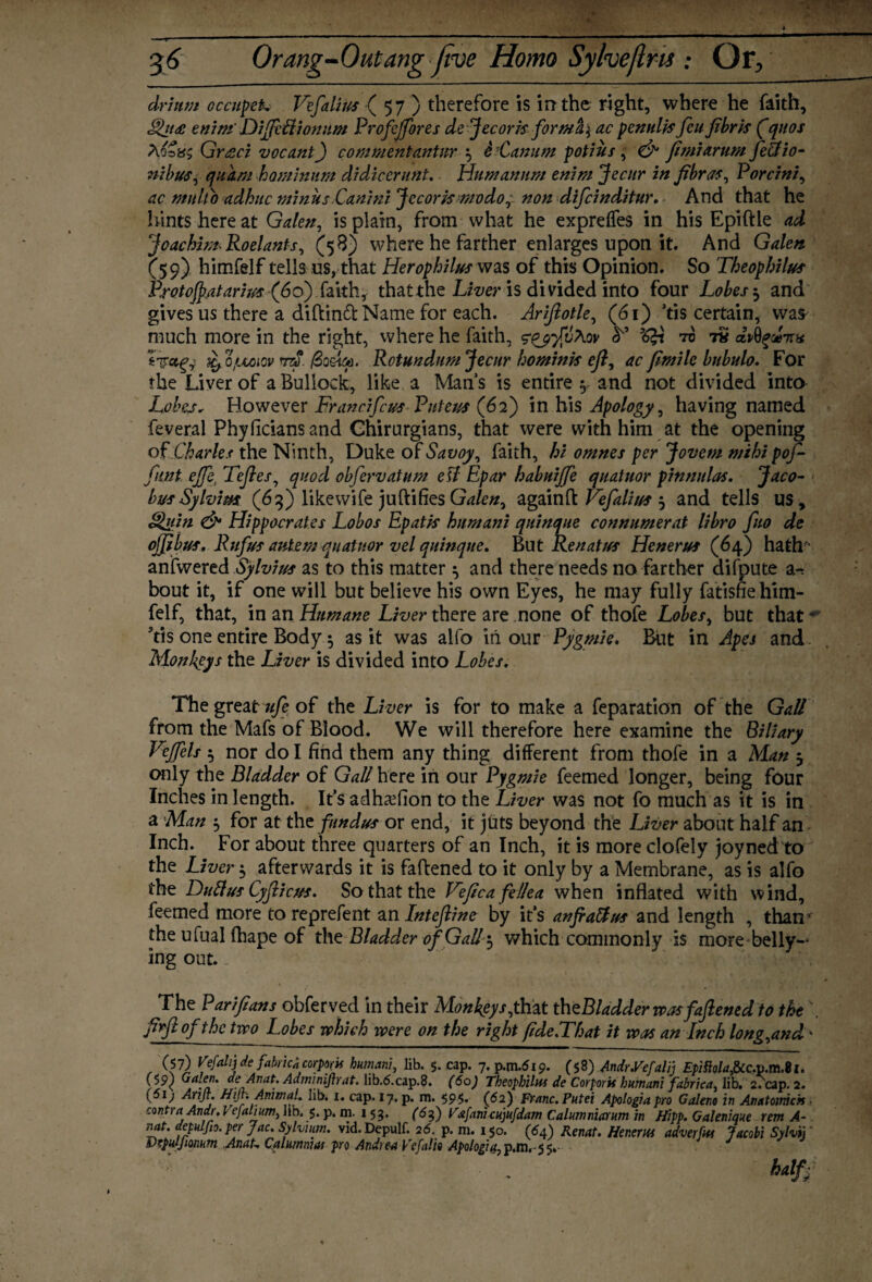 drium occupeL Vefalius ( 57 ) therefore is in the right, where he faith, Qjt£ enini DiffeClionnm Profejfores de Jecorzs form ac penults feu fibrts fquos Aoo8£ Graci vocant) commentantur $ e ’Canum pot l us , & fitniarum fe&io- nibus, qukm haminum didicer unt. Humannm enim Jectir in fibras, Porcini, ac mnlto adhuc minus Canini Jecorzs rnodo,non difcinditur. And that he hints here at Galen, is plain, from what he expreffes in his Epiftle ad Joachim* Roelants, (58) where he farther enlarges upon it. And Galen (59) himfelf tells us, that Herophiluswzs of this Opinion. So Theophilus Protojfiatarhzs (do) faith, that the Liver is divided into four Lobes $ and gives us there a diftinfl: Name for each. Arifiotle, (61) ’Ascertain, wa& much more in the right, where he faith, zqj-fvMv to to dvtiqd-nx ^ ojuuoiov ./Soeqa. Rotundum Jecur homints ejl, ac fimile bubulo. For the Liver of a Bullock, like a Mans is entire $ and not divided into Lobes, However Francifcus Pnteus (62) in his Apology, having named feveral Phyficians and Chirurgians, that were with him at the opening of Charles the Ninth, Duke of Savoy, faith, hi omnes per Jovem mihi pof- fmt ejfei Tefles, quod obfervatum etf Epar habuijfe quatuor pinnulas. Jaco¬ bus Sylvim (63) likewife juftifies Galen, again ft Vefalitts $ and tells us, Quin & Hippocrates Lobos Epatts humani qninque connnmerat libro fuo de off bus, Rufus autemqnatnor vel quinque. But Ren at us Henerus (64) hath'- anfwered Sylvius as to this matter ^ and there needs no farther difpute a-, bout it, if one will but believe his own Eyes, he may fully fatisfie him¬ felf, that, in an Hztmane Liver there are none of thofe Lobes, but that ’ Vis one entire Body 5 as it was alfo in our Pygmie. But in Apes and Monkeys the Liver is divided into Lobes. The great ufe of the Liver is for to make a feparation of the Gall from the Mafs of Blood. We will therefore here examine the Biliary Veffels $ nor do I find them any thing different from thofe in a Man j only the Bladder of Gall here in our Pygmie feemed longer, being four Inches in length. It’s ad ha? (ion to the Liver was not fo much as it is in a Man , for at tht fundus or end, it juts beyond the Liver about half an Inch. For about three quarters of an Inch, it is more clofely joyned to the Liver 5 afterwards it is fattened to it only by a Membrane, as is alfo the Duttus Cyftieus. So that the Veficafeilea when inflated with wind, feemed more to reprefent an Inteftine by it’s anfiattus and length , than the ufual fhape of the Bladder of Gall $ which commonly is more belly¬ ing out.. The Par iftans obferved in their Monkeys, that th ^Bladder was faftened to the . fiyftofthe two Lobes which were on the right fide.That it was an Inch long,and ■ (57) Vefahj de fabrica corporis humani, lib. 5. cap. 7. p.m.519. (58) Andr.Vefalij EpiMafrc.xt.m.U. ($9) Galen, de Anat. Admwiftrat. lib.6.cap.8. (60) Theophilus de Corpora humani fabrica, lib. 2. cap. 2. (5ij Arift. Htjf. Animal. lib. 1. cap. 17. p. m. 595. (62) Franc. Putei Apologia pro Galeno in Anatomch > contra Andr. Vefalium, lib. 5. p. m. 153. (6f) Vxfanicujufdam Calumniarum in Hipp. Galenique rem A- nat. depulfio. per Jac. Sylvium. vid. Depulf. 26. p. m. 150. (64) Renat. Hmm adverfw Jacobi Sylvij ' Dtpulfumum Anat-. Qalumnnu pro Andrea Vefalit Apologia, p.m, - 5 5. half/