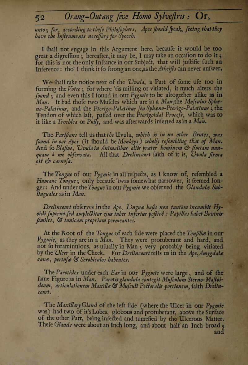 unto 5 for, according to thefe Philofophers, Apes fhould Jj>eal{, feeing that they have the Inflruments neceffary for Speech. I fhall not engage in this Argument here, becaufe it would be too great a digreffion ^ hereafter, it may be, I may take an occafion to do it $ for this is not the only Inftancein our Subject, that will juftifie fuch an Inference : tho51 think it fo ftrong an one,as the Atheifts can never anfwer. We fhall take notice next of the Uvula, a Part of fome ufe too in forming the Voice $ for where ’tis miffing or vitiated, it much alters the found $ and even this I found in our Pygmie to be altogether alike as in Man. It had thofe two Mufcles which are in a Man.,the Mufculus Spha- no-P alatinus, and the Pterigo-Palatine feu Sphano-Pterigo-P alatinus , the Tendon of which laft, palled over the Pterigoidal Procefs, which was to it like a Trochlea or Pully, and was afterwards inferted as in a Man. The Parifians tell us that the Uvula, which is in no other Brutes, was found in our Apes (it fhould be Monkeys) wholly refembling that of Man. And fo Blafus, Uvula in Animalibus aliis prater hominem & fimiam nun- quarn a me obfervata. All that Drelincourt faith of it is, Uvula firma ell & carnofa. The Tongue of our Pygmie in all refpe&s, as I know of, refembled a Humane Tongue 5 only becaufe ’twas fomewhat narrower, it feemed lon¬ ger: And under the Tongue in our Pygmie we obferved the Glandula Sub- linguales as in Man. Drelincourt obferves in the Ape, Lingua bafis non tantum incumbit Hy- oidi fupernofed ampleftitur ejus tuber inferius poftici : Papillas habet Bovinis fimiles, (0 tunic am propriam permeantes. At the Root of the Tongue of each fide were placed the Tonfillce in our Pygmie, as they are in a Man. They were protuberant and hard, and not fo foraminulous, asufuallyin Man 5 very probably being vitiated by the Ulcer in the Cheek. For Drelincourt tells us in the Ape, Amygdala cava, pertufe & Scrobiculos habentes. The Parotides under each Ear in our Pygmie were large , and of the fame Figure as in Man. Parotisglandula contegit Mufculum Sterno-Majloi- deum, articulationem Maxilla & Mufculi Pell oralis portionem, faith Drelin¬ court. The Maxillary Gland of the left fide (where the Ulcer in our Pygmie was) had two of it s Lobes, globous and protuberant, above the Surface of the other Part, being infe&ed and tumefied by the Ulcerous Matter. Thefe Glands were about an Inch long, and about half an Inch broad 5 and