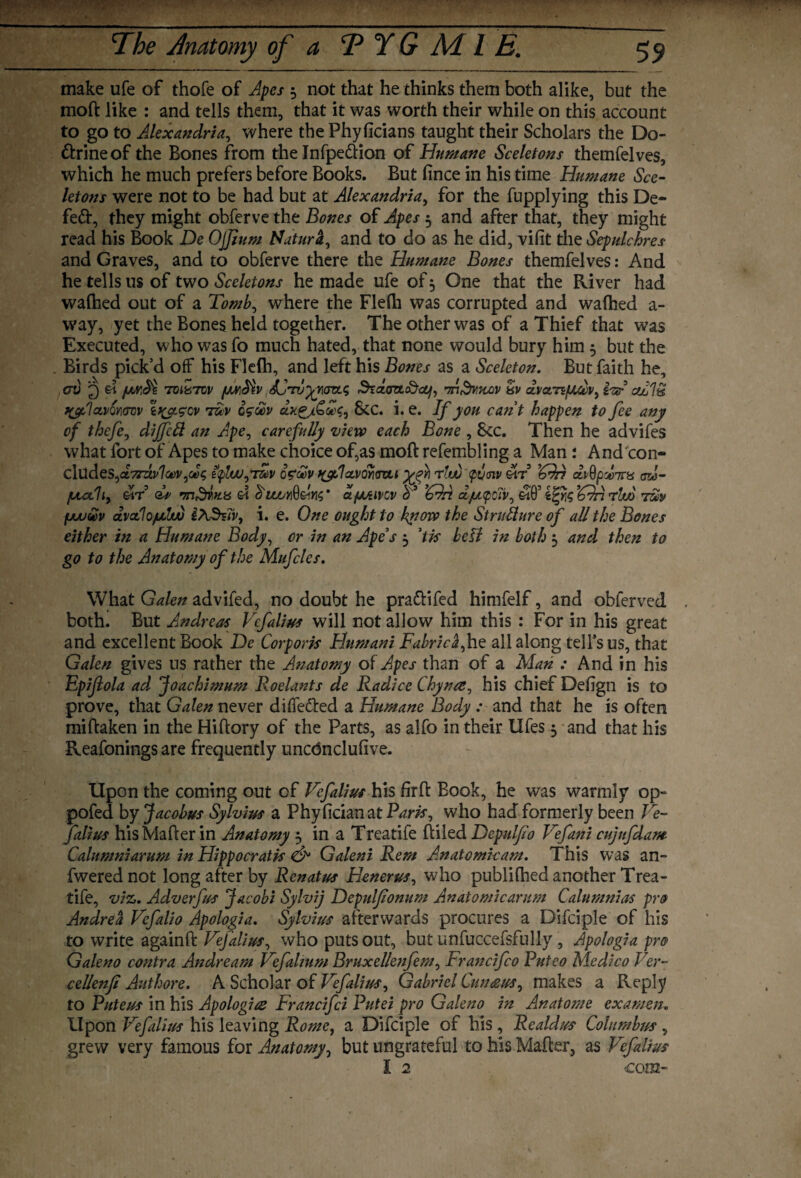 — The Anatomy of a T Y G M l E. 59 make ufe of thofe of Apes 3 not that he thinks them both alike, but the moft like : and tells them, that it was worth their while on this account to go to Alexandria, where thePhyficians taught their Scholars the Do¬ ctrine of the Bones from the Infpedion of Humane Sceletons themfelves, which he much prefers before Books. But fince in his time Humane Sce¬ letons were not to be had but at Alexandria, for the fupplying this De- fed, they might obferve the Bones of Apes 3 and after that, they might read his Book De Ojjium Natura, and to do as he did, vifit the Sepulchres and Graves, and to obferve there the Humane Bones themfelves: And he tells us of two Sceletons he made ufe of3 One that the River had waftied out of a Tomb, where the Flefti was corrupted and waftied a - way, yet the Bones held together. The other was of a Thief that was Executed, who was fo much hated, that none would bury him 3 but the Birds pick’d off his Flefh, and left his Bones as a Sceleton. But faith he, cry 3 A fxvcfe rmzrcv [mMv SCrvyrm.^ hkdozL&cLf, rnSviUXA) dvamfjubv, hA cuAh ?&1ctvQY]<rw i\c/Lgev r&v q$£v &C. i. e. If you cant happen to fee any of thefe, dijfcft an Ape, carefully view each Bone , See. Then he advifes what fort of Apes to make choice of,as moft refembling a Man : And con- clUdes,d.7rdv1ct)v,dg Uplwfmv o?<£v t(y,1<zvori<rai yfh rlwspvciv Ar dvQpdnns ad- fjutliy Air As •mShttis A, Au/jY^Am* ct/Mivcv A3 ’Add ajutpciv, Affi i^rjg Adn rluo r&y fjuu&v dvctlo/urfw iASsTv, i. e. One ought to know the Structure of all the Bones either in a Humane Body, or in an Ape’s 3 ’tis bell in both 3 and then to go to the Anatomy of the Mufcles. What Galen advifed, no doubt he pradifed himfelf, and obferved both. But Andreas Vefalius will not allow him this : For in his great and excellent Book De Corporis Humani Fabric£,he all along telfsus, that Galen gives us rather the Anatomy of Apes than of a Man : And in his Epijlola ad Joachimum Roelants de Radice Chyna, his chief Defign is to prove, that Galen never diffeded a Humane Body : and that he is often miftaken in the Hiftory of the Parts, as alfo in their Ufes 3 and that his Reafonings are frequently unednelufive. Upon the coming out of Vefalius his farft Book, he was warmly op- pofed by Jacobus Sylvius a PhyficianatP^w, who had formerly been Ve¬ falius hisMafter in Anatomy 3 in a Treatife ftiled Dcpulfio Vefani cujufdam Calumniarum in Hippocratis & Galeni Rem Anatomic am. This was an- fwered not long after by Renatus Henerus, who publifhed another Trea¬ tife, viz. Adverfus Jacobi Sylvij Depulfonum Anatomicarum Calumnias pro Andrea Vcfalio Apologia. Sylvius afterwards procures a Difciple of his to write againft Vefalius, who puts out, but unfuccefsfully , Apologia pro Galeno contra Andream Vefalmm Bruxellenfem, Francifco Puteo Medico Ver- cellenfi Authore. A Scholar of Vef alius, Gabriel Cun setts, makes a Reply to Puteus in his Apologies Francifci Putei pro Galeno in Anatome examen„ Upon Vefalius his leaving Rome, a Difciple of his , Re aid us Columbus , grew very famous for Anatomy, but ungrateful to his Mafter, as Vefalius