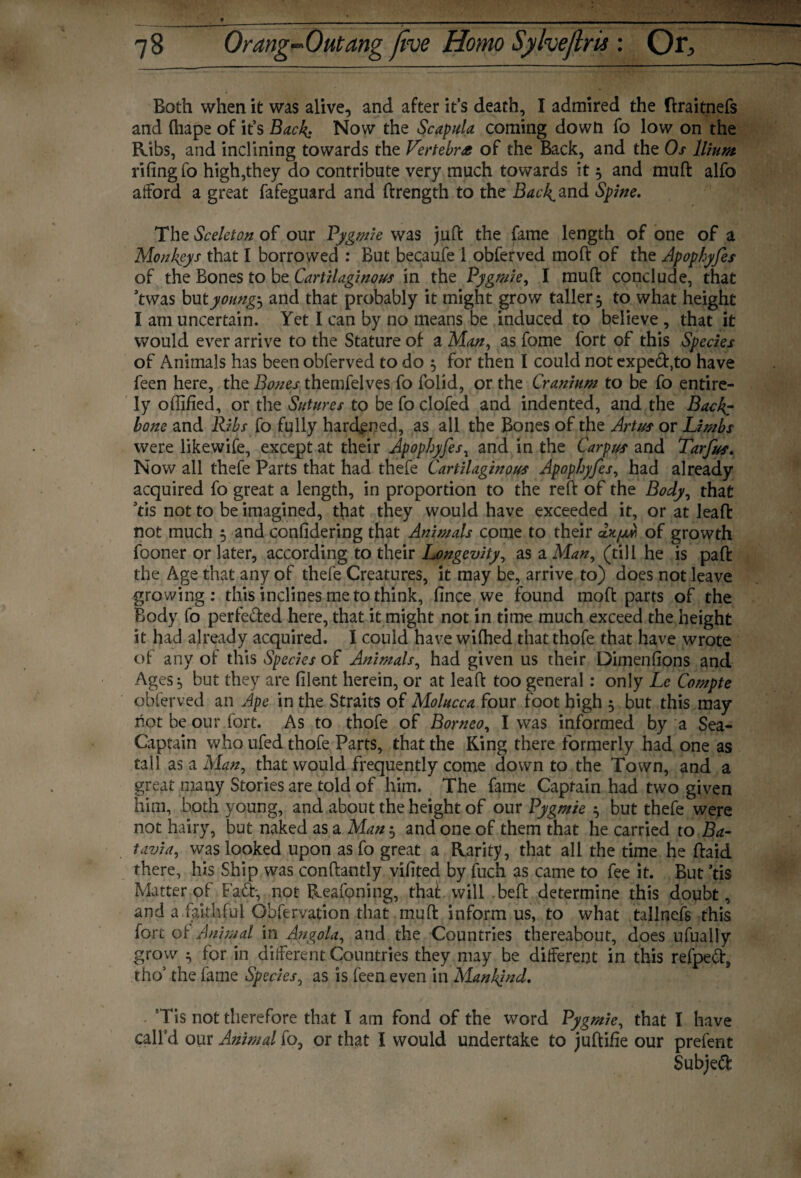 Both when it was alive, and after it’s death, I admired the flraitnefs and fliape of it’s Back: Now the Scapula coming down fo low on the Ribs, and inclining towards the Vertebra of the Back, and the Os Ilium riling fo high,they do contribute very much towards it 3 and mull: alfo afford a great fafeguard and ftrength to the Backhand Spine. The Sceleton of our Pygmie was juft the fame length of one of a Monkeys that I borrowed : But became 1 obferved moft of the Apophyfes of the Bones to be Cartilaginous in the Pygmie, I muft conclude, that ftwas but youngs and that probably it might grow taller 5 to what height I am uncertain. Yet I can by no means be induced to believe , that it would ever arrive to the Stature of a Man, as fome fort of this Species of Animals has been obferved to do 5 for then I could not expe<ft,to have feen here, the Bones themfelves fo folid, or the Cranium to be fo entire¬ ly offified, or the Sutures to be fo clofed and indented, and the Back? bone and Ribs fo fully hardened, as all the Bones of the Artus or Limbs were likewife, except at their Apophyfes, and in the Carpus and Tarfus. Now all thefe Parts that had thefe Cartilaginous Apophyfes, had already acquired fo great a length, in proportion to the reft of the Body, that ’tis not to be imagined, that they would have exceeded it, or at leaft not much 5 and conlidering that Animals come to their of growth fooner or later, according to their Longevity, as a Man, (till he is paft the Age that any of thefe Creatures, it may be, arrive to) does not leave growing: this inclines me to think, fince we found moft parts of the Body fo perfected here, that it might not in time much exceed the height it had already acquired. I could have wilhed that thofe that have wrote of any of this Species of Animals, had given us their Dimensions and Ages, but they are filent herein, or at leaft too general: only Le Compte obferved an Ape in the Straits of Molucca four foot high 5 but this may hot be our fort. As to thofe of Borneo, I was informed by a Sea- Captain who ufed thofe Parts, that the King there formerly had one as tall as a Man, that would frequently come down to the Town, and a great many Stories are told of him. The fame Captain had two given him, both young, and about the height of our Pygmie ^ but thefe were not hairy, but naked as a Man-0 and one of them that he carried to Ba- tavia, was looked upon asfo great a Rarity, that all the time he ftaid there, his Ship was conftantly vifited by fuch as came to fee it. But ’tis Matter of Fad-, not Reafoning, thai will beft determine this doubt, and a faithful Obfervation that muft inform us, to what tallnefs this fort o 1 Animal in Angola, and the Countries thereabout, does ufually grow ^ for in different Countries they may be different in this refpefr, tho’ the fame Species, as is feen even in Mankind. Tis not therefore that I am fond of the word Pygmie, that I have call’d our Animal fo, or that I would undertake to juftiiie our prefent Subject