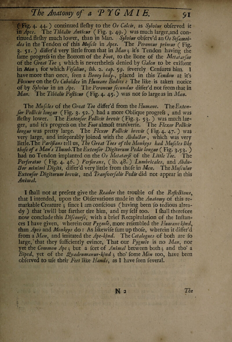 ( Fig. 4. 44. ) continued fleftiy to the Os Caleb, as Sylvius obferved it in Apes. The Tibialis Anticus ( Fig. 3. 49.) was much larger,and con¬ tinued fleftiy much lower, than in Man. Sylvius obferv’d an OsSefamoi- des in the Tendon of this Mufcle in Apes. The Peroneus primus ( Fig. 3. 51. ) differ’d very little from that in Man5 its Tendon having the lame progrefs in the Bottom of the Foot, to the Bone of the Metaiarfus of the Great Toe 5 which is neverthelefs denied by Galen to be exiflent in Man 5 for which Vefalius, lib. 2. cap. 59. feverely Cenfures him. 1 have more than once, feen a Boney body*, placed in this Tendon at it’s Flexure on the Os Cuboides in Humane Bodies : The like is taken notice of by Sylvius in an Ape. The Peroneus fecundus differ’d not from that in Alan. The Tibialis Pojlicus ( Fig. 4. 45.) was not fo large as in Alan. The Mufcles of the Great Toe differ’d from the Humane. TheExtcn- for Poll’uis longus (Fig. 3. 52. ) had a more Oblique progrefs , and was flelhy lower. The Extenfor Poll}cis brevis (Fig. 3. 53. ) was much lar¬ ger, and it’s progrefs on the Foot almoft tranfverfe. The Flexor Pollick longus was pretty large. The Flexor Pollick brevis ( Fig. 4. 47. ) was very large, and infeparably joined with the Abduffor, which was very little.The Pari/Ians tell US, The Great Toes of the Monkeys had Alufcles like thofe of a Mans Thumb. The Extenfor Digitorum Pedis longus ( Fig. 3.53. ) had no Tendon implanted on the Os Metatarfi of the Little Toe. The Perforates ( Fig. 4. 46. ) Perforans, (ib. 48. ) Lumbricales, and Abdu- &or minimi Digiti, differ’d very little from thofe in Men. The Mufculus Extenfor Digitorum brevis, and Tranfverfalis Pedis did not appear in this Animal. I {hall not at prefent give the Reader the trouble of the Reflcftions, that I intended, upon the Obfervations made in the Anatomy of this re¬ markable Creature 5 fincel amconfcious (having been fo tedious alrea¬ dy ) that ’twill but farther tire him, and myfelf too. I (hall therefore now conclude this Difcourfe, with a brief Recapitulation of the Inftan- ces I have given, wherein our Pygmi'e, more refembled the Humane kind, than Apes and Monkeys do : As likewife fum up thofe, wherein it differ’d from a Man, and imitated the Ape-kind. The Catalogues cf both are fo large, that they fufficiently evince, That our Pygmie is no Man, nor yet the Common Ape $ but a fort of Animal between both 5 and tho’ a Biped, yet of the Quadrumanus-kind 5 tho’ fome Men too, have been