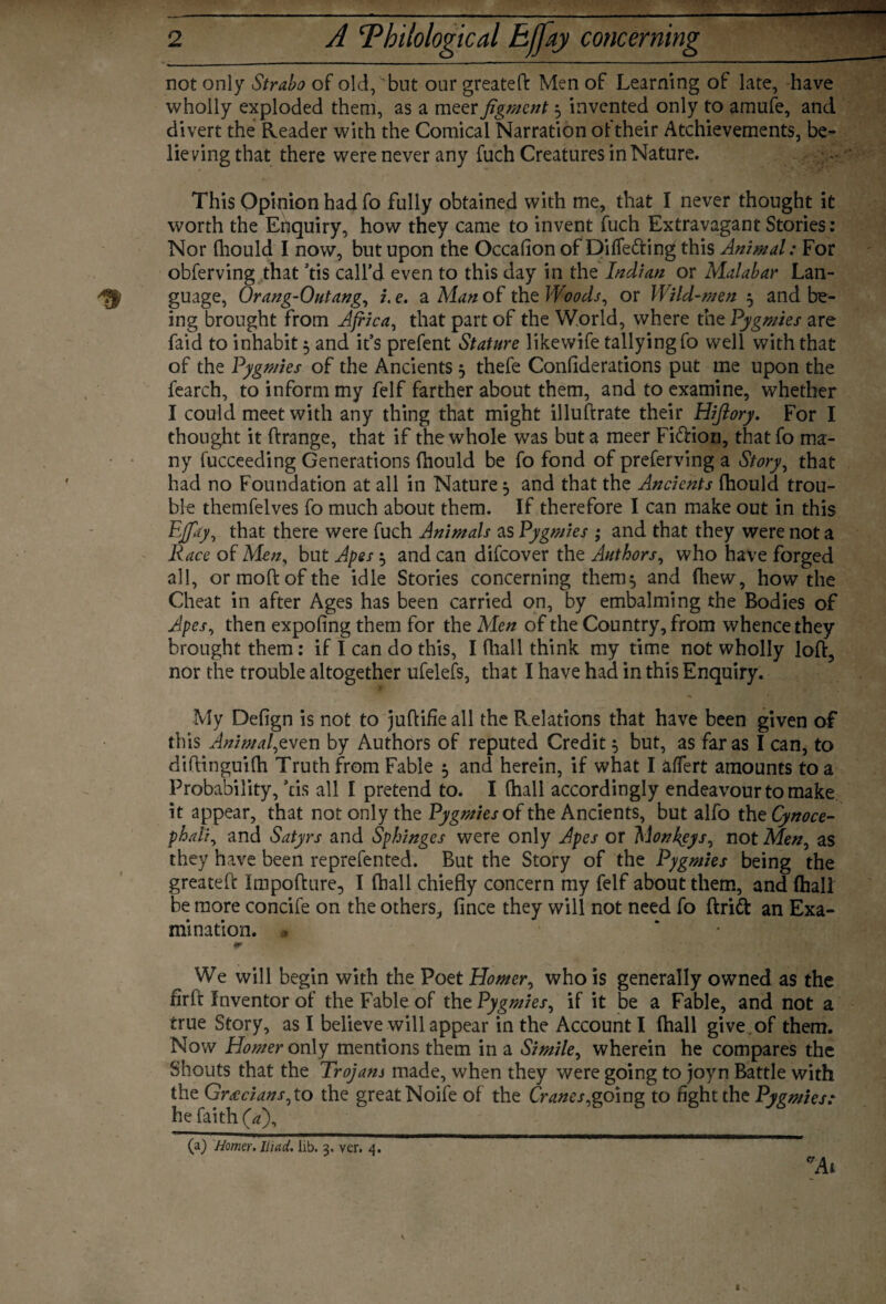 not only Strabo of old, but our greateft Men of Learning of late, have wholly exploded them, as a meer figment 3 invented only to amufe, and divert the Reader with the Comical Narration of their Atchievements, be- lie ving that there were never any fuch Creatures in Nature. This Opinion had fo fully obtained with me, that I never thought it worth the Enquiry, how they came to invent fuch Extravagant Stories: Nor (liould I now, but upon the Occasion ofDiffefting this Animal: For obferving that ’tis call’d even to this day in the Indian or Malabar Lan¬ guage, Orang-Outang, i.e. a Man of the Woods, or Wild-men 3 and be¬ ing brought from Africa, that part of the World, where the Pygmies are Laid to inhabit 5 and it’s prefent Stature likewife tallying fo well with that of the Pygmies of the Ancients 3 thefe Confiderations put me upon the fearch, to inform my felf farther about them, and to examine, whether I could meet with any thing that might illuftrate their Hifiory. For I thought it ftrange, that if the whole was but a meer Fiftion, thatfo ma¬ ny fucceeding Generations fhould be fo fond of preferving a Story, that had no Foundation at all in Nature 3 and that the Ancients fhould trou¬ ble themfelves fo much about them. If therefore I can make out in this Iff Ay, that there were fuch Animals as Pygmies ; and that they were not a Race of Men, but Apes 3 and can difeover the Authors, who have forged all, ormoftofthe idle Stories concerning them, and Chew, how the Cheat in after Ages has been carried on, by embalming the Bodies of Apes, then expofing them for the Men of the Country, from whence they brought them: if I can do this, I (hall think my time not wholly loft, nor the trouble altogether ufelefs, that I have had in this Enquiry. My Defign is not to juftifie all the Relations that have been given of this Animal,even by Authors of reputed Credit 3 but, as far as I can, to diftinguifh Truth from Fable 5 and herein, if what I aflfert amounts to a Probability, ’ds all I pretend to. I (hall accordingly endeavour to make it appear, that not only the Pygmies of the Ancients, but alfo the Cynoce- phali, and Satyrs and Sphinges were only Apes or Monkeys, not Men, as they have been reprefented. But the Story of the Pygmies being the greateft Impofture, I (hall chiefly concern my felf about them, and (hall be more concife on the others, fince they will not need fo drift an Exa¬ mination. j * We will begin with the Poet Homer, who is generally owned as the firft Inventor of the Fable of the Pygmies, if it be a Fable, and not a true Story, as I believe will appear in the Account I (hall give , of them. Now Homer only mentions them in a Simile, wherein he compares the Shouts that the Trojans made, when they were going to joyn Battle with the Grecians, to the great Noife of the Cranes,going to fight the Pygmies: he faith (a\ (a) Hmer. Iliad. lib. 3. ver. 4.