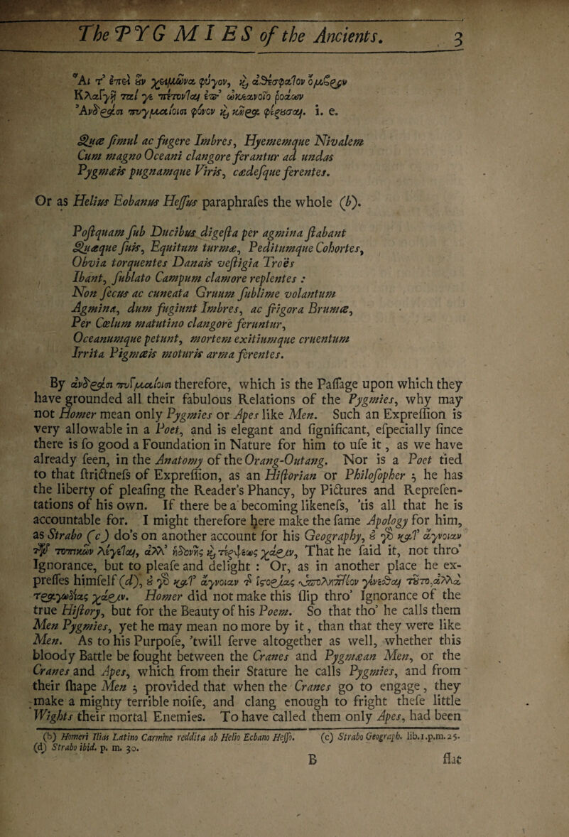 C/Ai r £7r&t 8i> ifAWvct <pvyov, iy eZSi<jp<zlQv Qjub&qjv KAafyii to/ miTovloy imp oox/ixvoib podoov 5 Avfrggin mvyputioici povcv jy'xjiggt pi^acsouf. i. c. ©?#*£ fimul acfugere Imbres, Hyememque Nivalem Cum magno Oceani clan gore ferantur ad undas Pygmeek pugnamque Virk, ceedefque ferentes. Or as He//#r Eobanus Hejffus paraphrafes the whole (A). Pofiquam fub Ducibus digefla per agmina fiabant Qnaque fuk, Equitum turmee, Peditumque Cohortes, Obvia torquentes Danak vejligia Troes Ibant, fublato Campum clamore replentes : Non fecus ac cuneata Grimm fublime volantum Agmina, dum fugiunt Imbres, ac fiigora Brumce, Per Caelum matutino clangore feruntur, Oceanumque petunt, mortem exitiumque cruentum Irrita Pigmcek moturk arma ferentes. By dv$'g$l<n •jnfifuutiom therefore, which is the Paffage upon which they have grounded all their fabulous Relations of the Pygmies, why may not Homer mean only Pygmies or Apes like Men. Such an Expreffion is very allowable in a Poet, and is elegant and fignificant, efpecially fince there is fo good a Foundation in Nature for him to ufe it, as we have already feen, in the Anatomy of the Orang-Outang. Nor is a Poet tied to that ftri&nefs of Expreffion, as an Hiftorian or Philofopher $ he has the liberty of pleating the Readers Phancy, by Pictures and Reprefen- tations of his own. If there be a becoming likenefs, ’tis all that he is accountable for. I might therefore l^ere make the fame Apology for him, as Strabo (c) do’s on another account for his Geography, 8 yb f&T dyvoixv AjP rnnrmu>v AiyClcujj, a??i5 vi&cvyis it) That he faid it, not thro Ignorance, but to pleafe and delight : Or, as in another place he ex- pretfes himfelf (d), 8 ■jS ayvoixv £ fcogjUs AzcqMtAIov ylvi&oq 7 rt&-ytod\cL$ %x&lv. Homer did not make this flip thro’ Ignorance of the true Hiftory, but for the Beauty of his Poem. So that tho5 he calls them Men Pygmies, yet he may mean no more by it, than that they were like Men. As to his Purpofe, twill ferve altogether as well, whether this bloody Battle be fought between the Cranes and Pygmaean Men, or the Cranes and Apes, which from their Stature he calls Pygmies, and from their fhape Men 5 provided that when the Cranes go to engage, they : make a mighty terrible noife, and clang enough to fright thefe little Wights their mortal Enemies. To have called them only Apes, had been (b) Homeri litas Latino Carmine reddita ab Hello Ecbano Hejjo. (c) Strabo Geogrqh. lib.i.p.m.25. (d) Strabo ibid. p. m. 30. B flat