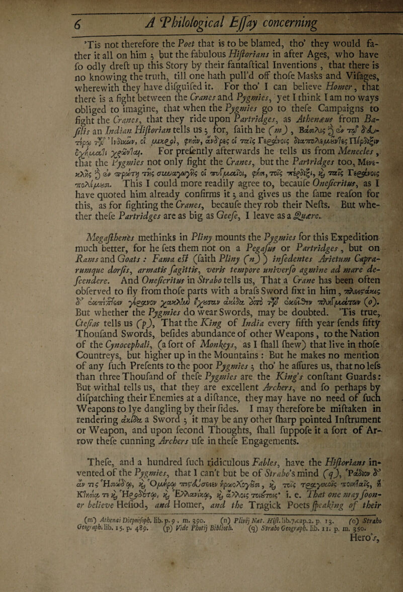 ’Tis not therefore the Poet that is to be blamed, tho’ they would fa¬ ther it all on him 5 but the fabulous Hiftorians in after Ages, who have fo odly dreft up this Story by their fantaftical Inventions, that there is no knowing the truth, till one hath pull’d off thofe Masks and Vifages, wherewith they have difguifed it. For tho’ I can believe Homer y that there is a fight between the Cranes and Pygmies, yet I think I am no ways obliged to imagine, that when the Pygmies go to thefe Campaigns to fight the Cranes, that they ride upon Partridges, as Athenceus from Ba- jilis an Indian Hiftorian tells US , for, faith he (m) , BaoiArs 3 Cv ntf Ap'y ci QYiriv, avfyt$oi 7x1$ Tzg$,voi$ $tct7rv/\zHiphfyv yevvlajp. For pretently afterwards he tells us from Menecles , that the Pygmies not only fight the Cranes, but the Partridges too, Mgyg- q Cp 'zrpdry t(siwccywyHS ci r7rufjuuuciy <pmt tu<; ttit) lotti Tiggivoi$ nrohl/uusin.. This I could more readily agree to, becaufe Oneficritusy as I have quoted him already confirms it 5 and gives us the fame reafon for this, as for fighting the Cranesy becaufe they rob their Neds. But whe¬ ther thefe Partridges are as big as Geefe, I leave as a gueere.. Megafthents methinks in Pliny mounts the Pygmies for this Expedition much better, for he fets them not on a Pegafus or Partridges, but on Rams and Goats : Fam a ell (faith Pliny (n) ) infedentes Arietum Capra- r unique dorft/, arm at is fagittis, verk tempore univerfo agmine ad mare de- fcendere. And Oneftcritus in Strabo tells us, That a Crane has been often obferved to fly from thofe parts with a brafs Sword fixt in him, 7 y c4C7rinl&iv yl^ycvov HyyxszLV Fuht 'Sore qoc&Szv 7ikYifptctrav (o'). But whether the Pygmies do wear Swords, may be doubted. ’Tis true, Cteftas tells us (p)y That the King of India every fifth year fends fifty Thoufand Swords, befides abundance of other Weapons, to the Nation of the Cynocephali, (a fort of Monkeys, as I (hall (hew) that live in thofe Countreys, but higher up in the Mountains: But he makes no mention of any fuch Prefents to the poor Pygmies 3 tho’ he affures us, that no lefs than three Thoufand of thefe Pygmies are the Kings conftant Guards: But withal tells us, that they are excellent Archers, and fo perhaps by difpatching their Enemies at a diftance, they may have no need of fuch Weapons to lye dangling by their (ides. I may therefore be miftaken in rendering a Sword 5 it may be any other (harp pointed Inftrument or Weapon, and upon fecond Thoughts, (hall fuppofe it a fort of Ar¬ row thefe cunning Archers ufe in thefe Engagements. Thefe, and a hundred fuch ridiculous Fables, have the Hiftorians in¬ vented of the Pygmies, that 1 can’t but be of Strabo*smind (q)y 'PaSiov y dv n ty 'OfMipq) TngdCatiiv rpwoXoy&ai , jy 7614 rgycyitcoK •vQiY\1cu4i w Klrnoo n fy 'Hqy&o-tGp, fy iy a?Xoi$ 7-0167014' i. e. That one may foon- er believe Heiiod, and Homer, and the Tragick Poets ftcaking of their (rn) Athenai Diepncfoph. lib. p. 9 . m. 390. (n) Plinij Nat. //i/?. Iib.7.cap.2. p. 13. (6) Strabo Geograph, lib. 15. p. 485?. (p) Vide Fhotij Biblioth. (q) Strabo Geograpb. lib. 11. p. m. 350. Hero/,