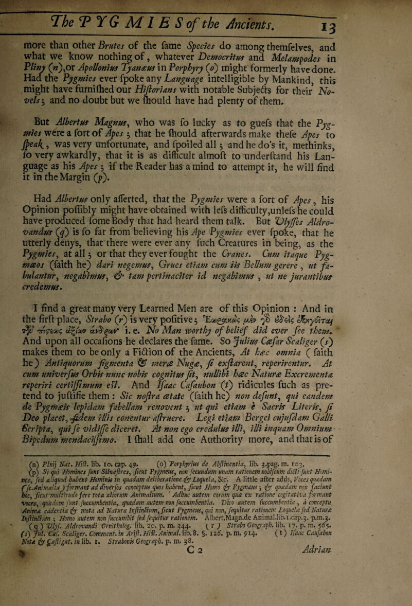 Jrrp 13 The T YG Ad IE S of the 1indents. more than other Brutes of the fame Species do among themfelves, and what we know nothing of, whatever Democritus and Melampodes in Pliny (V),or Apollonius Tyan<eus in Porphyry (o') might'formerly have done. Had the Pygmies ever fpoke any Language intelligible by Mankind this might have furnifhedour Hiftorians with notable Subjetts for their No¬ vels $ and no doubt but we ihould have had plenty of them. But Albertus Magnus, who was fo lucky as to guefs that the Pyg¬ mies were a fort of Apes 5 that he Ihould afterwards make thefe Apes to Jpeak, was very unfortunate, and fpoiled all 5 and he do’s it, methinks, fo very awkardly, that it is as difficult almoft to underhand his Lan¬ guage as his Apes 5 if the Reader has a mind to attempt it, he will find it in the Margin (p). Had Albertus only afferted, that the Pygmies were a fort of Apes, his Opinion poffibly might have obtained with lefs difficulty,unlefs he could have produced fome Body that had heard them talk. But Dlyjfes Aldro- vandus (cf) is fo far from believing his Ape Pygmies ever fpoke, that he utterly denys, that there were ever any fuch Creatures in being, as the Pygmies, at all 5 or that they ever fought the Cranes. Cum itaque Pyg- mceos (faith he) dari negemus, Grues etiam cum iis Bellum gerere , tit fa- bulantur, negabimus, & tarn pertinaciter id negabimus , ut ne jurantibus credemus. I find a great many very Learned Men are of this Opinion : And in the firft place, Strabo (r) is very pofitive^ /imp $ eJ%ny&r*f 7$f Tnfiotx; dfyoov dvdqoov' i. e. No Man worthy of belief did ever fee them. And upon all occafions he declares the fame. So Julius Ccefar Scaliger (/) makes them to be only a Fi&ion of the Ancients, At hope omnia ( faith he ) Anti quorum figment a & mcra Nug£, fi exfiarent, reperirentur. At cum univerfus Orbis nunc nobis cognitus fit, nullibi hac Nature Excrements, reperirz certijjlmum etf. And Jfaac Cafaubon (f) ridicules fuch as pre¬ tend to jufkifie them : Sic noftra cetate (faith he) non defnnt, qui eandem de Pygmtek lepidam fabel/am renovent 5 ut qui etiam e Sacris Literk, fi Deo placet, fidem illis conentur aflruere. Legi etiam Bergci cujufdam Galli Script qui fe vidijfe diceret. At non ego credulus illi, illi inquam Omnium - Btpedum mendacijfimo. I (hall add one Authority more, and that is of (n) Plnij Nat. Hid. lib. io. cap. 49. (o) Porphyrins de Abjlinentia, lib. g.pag. m. 103. (p) Si qui Homines futit Silveftres, ficut Pygmeus, non fecundum mam ratlcnem nobifcum difti funt Homi¬ nes, fed aliquod habent Homing in quadam deliberations fo Loquela, &c. A little after adds, Voces quadam ffc.AmmaUa J formant ad diverfos concepts quos habent, pent Homo fo Pygmaus; fo quadam non faciunt hoc, ficut multitudo fere tot a aliorum Animalium. ‘ Adhuc autem eorum qua ex ratione cogit at iv a formant •voces, quadam funt fuccumbentia, quadam autem non fuccumbentia. Vico autem fuccumhentia, a conceptu Animst cader.tia fo mota ad Nature InfiinZhim,pcut Pygmew, qui non, fequitur rationem Loquela fed Natura Infinflum , Homo autem non fuccumbit fed fequitur rationem. Albert.Magn.de Animal.lib. i.cap.3. p.m.3. ( q ) Vlyf. Aldnvandi Crnitholog. lib. 20. p. m. 344. { r ) Strabo Geograph, lib. 17. p. m. 5. (s') Jul. Cat Scaliger. Comment.in Arif .HiS.Animal, lib.8. §. 126. p. m, 914. (t) Jfaac Caufabon Not/, fo ^afigat. in lib. 1. Strabonu Geograph, p. m. 38.