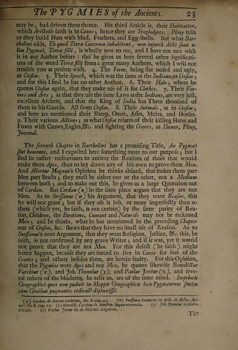 may be, had driven them thence. His third Article is, their Habitation, which AriStotle faith is in Caves 5 hence they are Troglodytes. Pliny tells us they build Huts with Mud, Feathers, and Egg-lhells. But whatZtar- tholine adds, Eo quod Terr£ Cavernas inhabitent, non injuria di&i funt o~ lim Pygm&i, Terr£ filii, is wholly new to me, and I have not met with 'it in any Author before : tho’ he gives us here feveral other fignificati- ons of the word Terr£filij from a great many Authors, which I will not trouble you at prefent with. 4. The Form, being flat nofed and ugly, as Ctejias. 5. Their Speech, which was the fame as the Indians,as Ctejias 5 and for this I find he has no other Author. 6. Their Hair 5 where he quotes Ctejias again, that they make ufe of it for Clothes. 7. Their Fer- tues and Arts $ as that they ufe the fame Laws as the Indians, are very juft, excellent Archers, and that the Ring of India has Three thoufand of them in his Guards. All from Ctejias. 8. Their Animals , as in Ctejias 5 and here are mentioned their Sheep, Oxen, Affes, Mules, and Horfes. 9. Their various Actions $ as what Ctejias relates of their killing Hares and Foxes with Crows,Eagles,&c, and fighting the Cranes, as Homer, Pliny, Juvenal. - I The feventh Chapter in Bartholine has a promifing Title, An PygmH fnt homines, and I expe&ed here fomething more to our purpofe 5 but I find he rather endeavours to anfwer the Reafons of thofe that would make them Apes, than to lay down any of his own to prove them Men* And Albertus Magnus’s Opinion he thinks abfurd,, that makes them part Men part Beads , they muft be either one or the other, not a Medium between both 5 and to make out this, he gives us a large Quotation out of Cardan. But Cardan (V) in the fame place argues that they are not Men. As to Suejfanus (vp) his Argument, that they want Reafon, this he will not grant 5 but if they ufe it lefs, or more imperfectly than o- thers (which yet, he faith, is not certain) by the fame parity of Rea¬ fon, Children, the Bceotians^ Cumani and Naturals may not be reckoned Men 5 and he thinks, what he has mentioned in the preceding Chapter out of Ctejias, 8cc. (hews that they have no fmall ufe of Reafon. As to Suejfanus’s next Argument, that they want Religion, Juftice, &c. this, he faith, is not confirmed by any grave Writer ^ and if it was, yet it would not prove that they are not Men. For this defed (he faith) might hence happen, becaufe they are forced to live in Caves for fear of the Cranes j and others befides them, are herein faulty. For this Opinion, that the Pygmies were Apes and not Men, he quotes likewife Benedicts Farchius (x), and joh.Tinnulus (y), and Paulus jovius (%>), and feve¬ ral others of theModern§, he tells us, are of the lame mind. Imprimis Geographici quos non puduit in Mappk Geographick loco Pygm£orum jimias cum Gruibus pugnantes ridicule dipinxijfe. ( u ) Cardan, de Rerum varietate, lib. 8. cap. 40. (w) Suejfanus Comment, in Arift. de Htjior. Mi¬ ma'. lib. 8. cap. 12. (x) Beneditf. Varchim de Msnjlrit. lingua vernacula. (\) Job. Ttnmiliu in Giotto. . CbrjfiQ. (z) Paulm Jovius lib.de Mufcwit. Legatme. Tne: